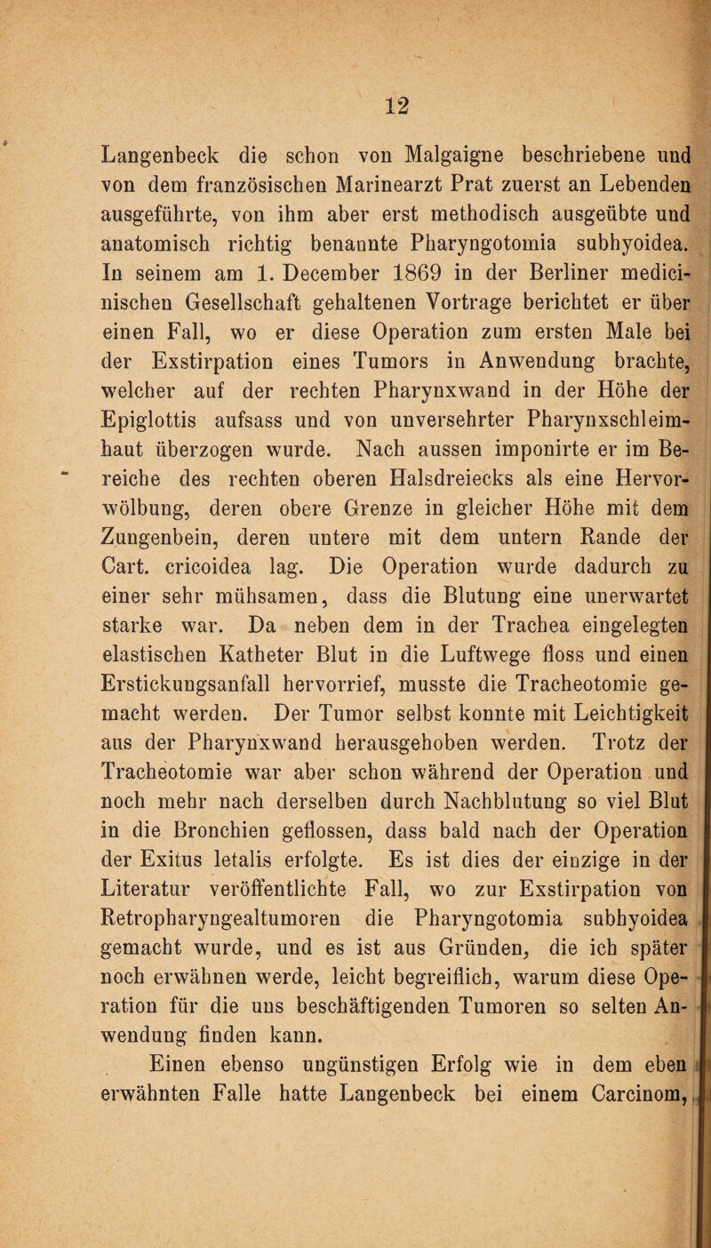 Langenbeck die schon von Malgaigne beschriebene und von dem französischen Marinearzt Prat zuerst an Lebenden ausgeführte, von ihm aber erst methodisch ausgeübte und anatomisch richtig benannte Pharyngotomia subhyoidea. In seinem am 1. December 1869 in der Berliner medici- nischen Gesellschaft gehaltenen Vortrage berichtet er über einen Fall, wo er diese Operation zum ersten Male bei der Exstirpation eines Tumors in Anwendung brachte, welcher auf der rechten Pharynxwand in der Höhe der Epiglottis aufsass und von unversehrter Pharynxschleim¬ haut überzogen wurde. Nach aussen imponirte er im Be¬ reiche des rechten oberen Halsdreiecks als eine Hervor¬ wölbung, deren obere Grenze in gleicher Höhe mit dem Zungenbein, deren untere mit dem untern Rande der Gart, cricoidea lag. Die Operation wurde dadurch zu einer sehr mühsamen, dass die Blutung eine unerwartet starke war. Da neben dem in der Trachea eingelegten elastischen Katheter Blut in die Luftwege floss und einen Erstickungsanfall hervorrief, musste die Tracheotomie ge¬ macht werden. Der Tumor selbst konnte mit Leichtigkeit aus der Pharynxwand herausgehoben werden. Trotz der Tracheotomie war aber schon während der Operation und noch mehr nach derselben durch Nachblutung so viel Blut in die Bronchien geflossen, dass bald nach der Operation der Exitus letalis erfolgte. Es ist dies der einzige in der Literatur veröffentlichte Fall, wo zur Exstirpation von Retropharyngealtumoren die Pharyngotomia subhyoidea gemacht wurde, und es ist aus Gründen, die ich später noch erwähnen werde, leicht begreiflich, warum diese Ope¬ ration für die uns beschäftigenden Tumoren so selten An¬ wendung finden kann. Einen ebenso ungünstigen Erfolg wie in dem eben erwähnten Falle hatte Langenbeck bei einem Carcinom,