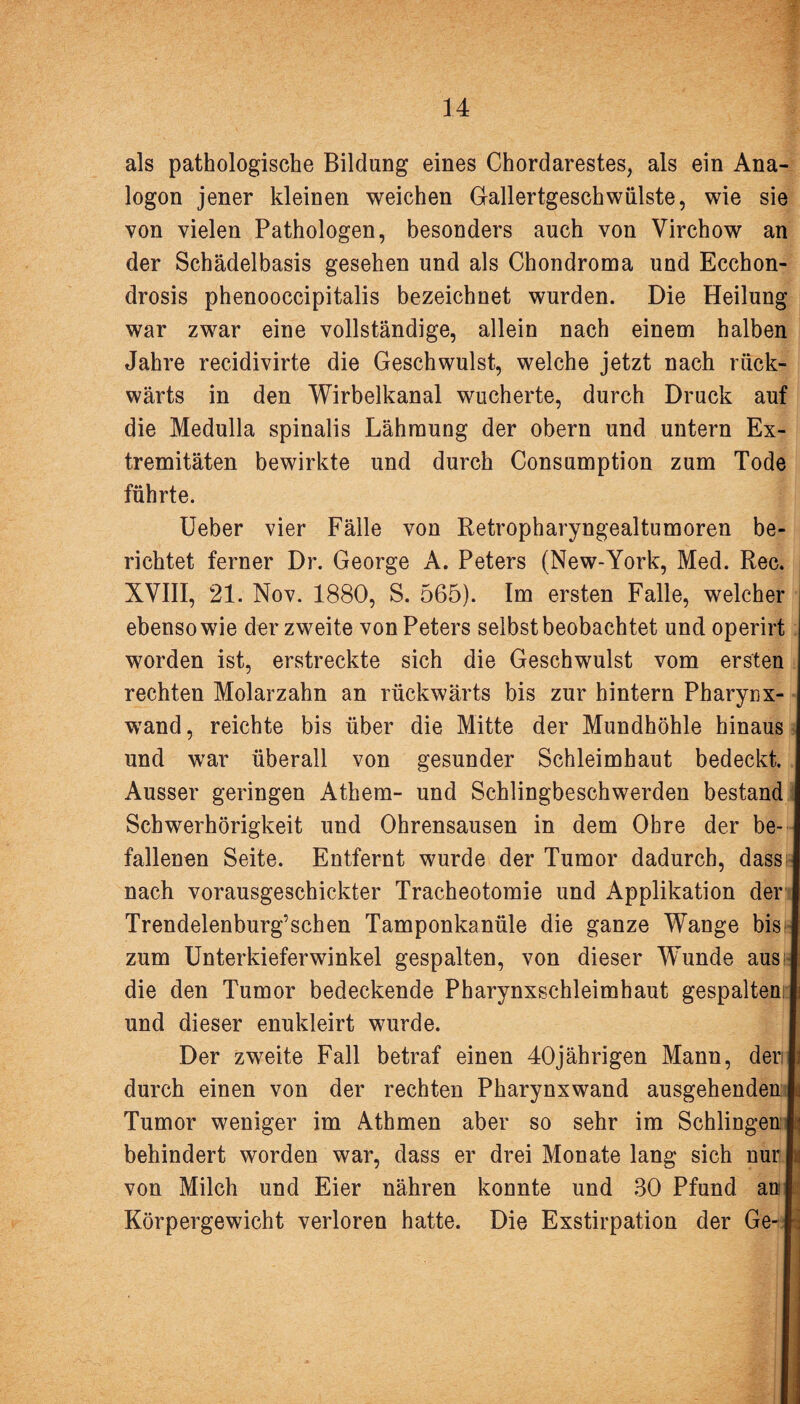 als pathologische Bildung eines Chordarestes, als ein Ana¬ logon jener kleinen weichen Gallertgeschwülste, wie sie von vielen Pathologen, besonders auch von Virchow an der Schädelbasis gesehen und als Chondroma und Ecchon- drosis phenooccipitalis bezeichnet wurden. Die Heilung war zwar eine vollständige, allein nach einem halben Jahre recidivirte die Geschwulst, welche jetzt nach rück¬ wärts in den Wirbelkanal wucherte, durch Druck auf die Medulla spinalis Lähmung der obern und untern Ex¬ tremitäten bewirkte und durch Consumption zum Tode führte. Ueber vier Fälle von Retropharyngealtumoren be¬ richtet ferner Dr. George A. Peters (New-York, Med. Rec. XVIII, 21. Nov. 1880, S. 565). Im ersten Falle, welcher ebenso wie der zweite von Peters selbst beobachtet und operirt worden ist, erstreckte sich die Geschwulst vom ersten rechten Molarzahn an rückwärts bis zur hintern Pharynx- wand, reichte bis über die Mitte der Mundhöhle hinaus und war überall von gesunder Schleimhaut bedeckt. I Ausser geringen Athem- und Schlingbeschwerden bestand I Schwerhörigkeit und Ohrensausen in dem Ohre der be- I fallenen Seite. Entfernt wurde der Tumor dadurch, dass I nach vorausgeschickter Tracheotomie und Applikation der I Trendelenburg’schen Tamponkanüle die ganze Wange bis I zum Unterkieferwinkel gespalten, von dieser Wunde aus! die den Tumor bedeckende Pharynxschleimhaut gespalten: l und dieser enukleirt wurde. Der zweite Fall betraf einen 40jährigen Mann, denli durch einen von der rechten Pharynxwand ausgehenden ja Tumor weniger im Athmen aber so sehr im Schlingen behindert worden war, dass er drei Monate lang sich nur ja von Milch und Eier nähren konnte und 30 Pfund anl Körpergewicht verloren hatte. Die Exstirpation der Ge- Jl