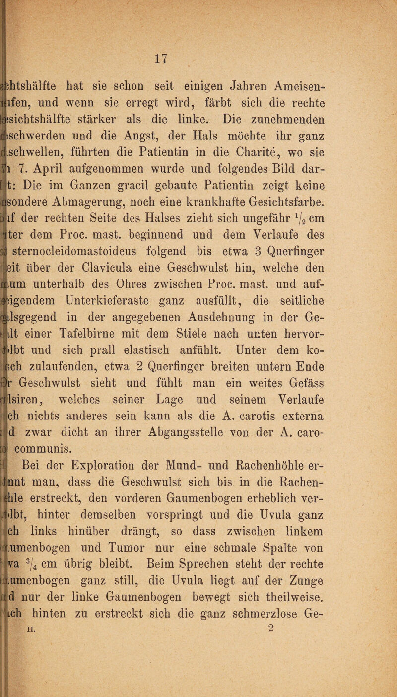 ächtshälfte hat sie schon seit einigen Jahren Ameisen¬ laufen, und wenn sie erregt wird, färbt sich die rechte (lisichtshälfte stärker als die linke. Die zunehmenden djischwerden und die Angst, der Hals möchte ihr ganz ü.schwellen, führten die Patientin in die Charite, wo sie i 7. April aufgenommen wurde und folgendes Bild dar- [ t: Die im Ganzen gracil gebaute Patientin zeigt keine nsondere Abmagerung, noch eine krankhafte Gesichtsfarbe. :j if der rechten Seite des Halses zieht sich ungefähr 1/2 cm !ter dem Proc. mast, beginnend und dem Verlaufe des sternocleidomastoideus folgend bis etwa 3 Querfinger eit über der Clavicula eine Geschwulst hin, welche den ;um unterhalb des Ohres zwischen Proc. mast, und auf¬ regendem Unterkieferaste ganz ausfüllt, die seitliche •|ilsgegend in der angegebenen Ausdehnung in der Ge¬ ilt einer Tafelbirne mit dem Stiele nach unten hervor¬ übt und sich prall elastisch anfühlt. Unter dem kö¬ lsch zulaufenden, etwTa 2 Querfinger breiten untern Ende r> Geschwulst sieht und fühlt man ein weites Gefäss lsiren, welches seiner Lage und seinem Verlaufe ch nichts anderes sein kann als die A. carotis externa d zwar dicht an ihrer Abgangsstelle von der A. caro- communis. Bei der Exploration der Mund- und Rachenhöhle er- Innt man, dass die Geschwulst sich bis in die Rachen- jhle erstreckt, den vorderen Gaumenbogen erheblich ver¬ gibt, hinter demselben vorspringt und die Uvula ganz ch links hinüber drängt, so dass zwischen linkem lumenbogen und Tumor nur eine schmale Spalte von va 3/4 cm übrig bleibt. Beim Sprechen steht der rechte numenbogen ganz still, die Uvula liegt auf der Zunge d nur der linke Gaumenbogen bewegt sich theilweise. Lch hinten zu erstreckt sich die ganz schmerzlose Ge- 2 H.