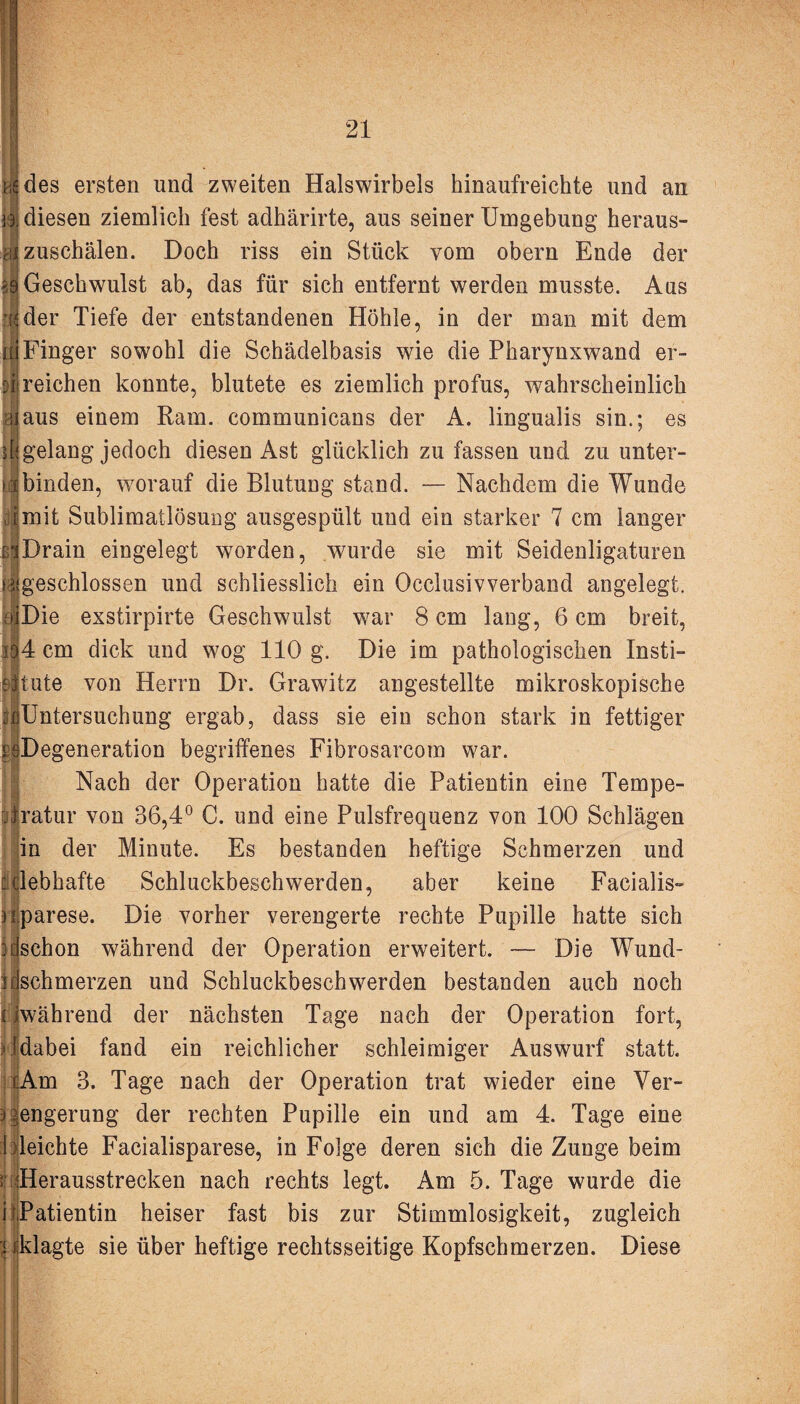 ns des ersten und zweiten Halswirbels hinaufreichte und an iä diesen ziemlich fest adhärirte, aus seiner Umgebung heraus- ^ zuschälen. Doch riss ein Stück vom obern Ende der 36 Geschwulst ab, das für sich entfernt werden musste. Aus d der Tiefe der entstandenen Höhle, in der man mit dem ü Finger sowohl die Schädelbasis wie die Pharynxwand er- U reichen konnte, blutete es ziemlich profus, wahrscheinlich i! aus einem Rain, communicans der A. lingualis sin.; es ilgelang jedoch diesen Ast glücklich zu fassen und zu unter- IIbinden, worauf die Blutung stand. — Nachdem die Wunde droit Sublimatlösung ausgespült und ein starker 7 cm langer EiDrain eingelegt worden, wurde sie mit Seidenligaturen >.^geschlossen und schliesslich ein Occlusivverband angelegt. oiDie exstirpirte Geschwulst war 8 cm lang, 6 cm breit, id4 cm dick und wog 110 g. Die im pathologischen Insti¬ tute von Herrn Dr. Grawitz angestellte mikroskopische «Untersuchung ergab, dass sie ein schon stark in fettiger rsDegeneration begriffenes Fibrosarcom war. Nach der Operation hatte die Patientin eine Tempe¬ ratur von 36,4° C. und eine Pulsfrequenz von 100 Schlägen in der Minute. Es bestanden heftige Schmerzen und : clebhafte Schluckbeschwerden, aber keine Facialis- h parese. Die vorher verengerte rechte Pupille hatte sich 3[(schon während der Operation erweitert. — Die Wund- iischmerzen und Schluckbeschwerden bestanden auch noch iwährend der nächsten Tage nach der Operation fort, fdabei fand ein reichlicher schleimiger Auswurf statt. xAm 3. Tage nach der Operation trat wieder eine Ver¬ engerung der rechten Pupille ein und am 4. Tage eine I deichte Facialisparese, in Folge deren sich die Zunge beim ! Herausstrecken nach rechts legt. Am 5. Tage wurde die i rPatientin heiser fast bis zur Stimmlosigkeit, zugleich < (klagte sie über heftige rechtsseitige Kopfschmerzen. Diese