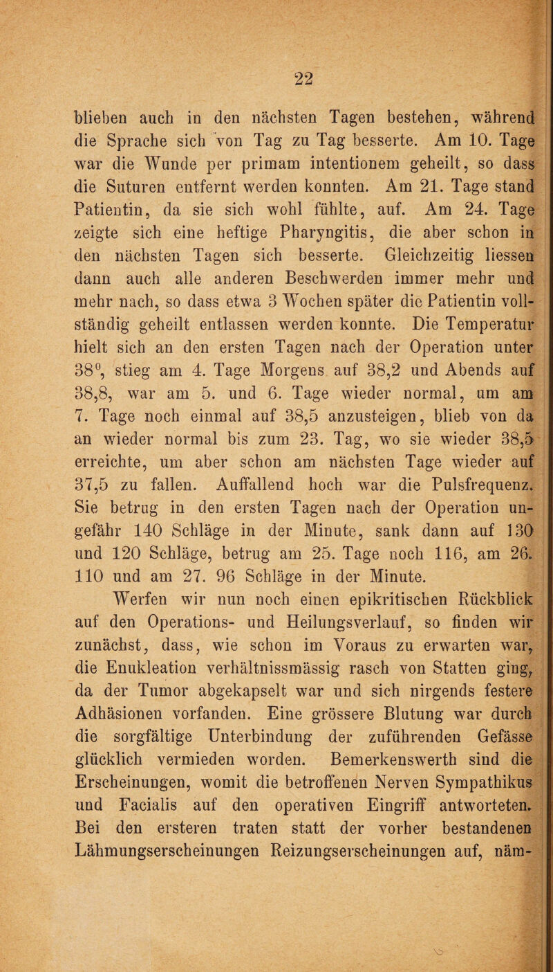 blieben auch in den nächsten Tagen bestehen, während die Sprache sich von Tag zu Tag besserte. Am 10. Tage war die Wunde per primam intentionem geheilt, so dass die Suturen entfernt werden konnten. Am 21. Tage stand Patientin, da sie sich wohl fühlte, auf. Am 24. Tage zeigte sich eine heftige Pharyngitis, die aber schon in den nächsten Tagen sich besserte. Gleichzeitig liessen dann auch alle anderen Beschwerden immer mehr und mehr nach, so dass etwa 3 Wochen später die Patientin voll¬ ständig geheilt entlassen werden konnte. Die Temperatur hielt sich an den ersten Tagen nach der Operation unter 38°, stieg am 4. Tage Morgens auf 38,2 und Abends auf 38,8, war am 5. und 6. Tage wieder normal, um am 7. Tage noch einmal auf 38,5 anzusteigen, blieb von da an wieder normal bis zum 23. Tag, wo sie wieder 38,5 erreichte, um aber schon am nächsten Tage wieder auf 37,5 zu fallen. Auffallend hoch war die Pulsfrequenz. Sie betrug in den ersten Tagen nach der Operation un¬ gefähr 140 Schläge in der Minute, sank dann auf 130 und 120 Schläge, betrug am 25. Tage noch 116, am 26. 110 und am 27. 96 Schläge in der Minute. Werfen wir nun noch einen epikritischen Rückblick auf den Operations- und Heilungsverlauf, so finden wir zunächst, dass, wie schon im Voraus zu erwarten war, die Enukleation verhältnissmässig rasch von Statten ging, da der Tumor abgekapselt war und sich nirgends festere Adhäsionen vorfanden. Eine grössere Blutung war durch die sorgfältige Unterbindung der zuführenden Gefässe glücklich vermieden worden. Bemerkenswerth sind die Erscheinungen, womit die betroffenen Nerven Sympathikus und Facialis auf den operativen Eingriff antworteten. Bei den ersteren traten statt der vorher bestandenen Lähmungserscheinungen Reizungserscheinungen auf, näm-