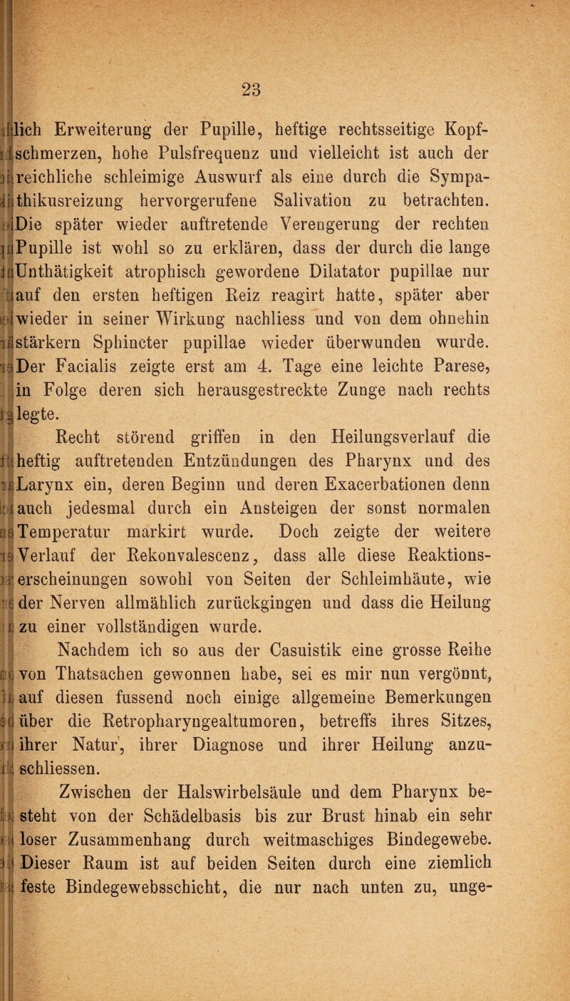 iflieh Erweiterung der Pupille, heftige rechtsseitige Kopf- d schmerzen, hohe Pulsfrequenz und vielleicht ist auch der j[»reichliche schleimige Auswurf als eine durch die Sympa- d thikusreizung hervorgerufene Salivation zu betrachten. njDie später wieder auftretende Verengerung der rechten mPupille ist wohl so zu erklären, dass der durch die lange inünthätigkeit atrophisch gewordene Dilatator pupillae nur :iauf den ersten heftigen Reiz reagirt hatte, später aber >dwieder in seiner Wirkung nachliess und von dem ohnehin iß stärkern Sphincter pupillae wieder überwunden wurde. Der Facialis zeigte erst am 4. Tage eine leichte Parese, in Folge deren sich herausgestreckte Zunge nach rechts i g legte. Recht störend griffen in den Heilungsverlauf die i d heftig auftretenden Entzündungen des Pharynx und des 'üLarynx ein, deren Beginn und deren Exacerbationen denn süauch jedesmal durch ein Ansteigen der sonst normalen :.9 Temperatur markirt wurde. Doch zeigte der weitere iS Verlauf der Rekonvalescenz, dass alle diese Reaktions- ^rerscheinungen sowohl von Seiten der Schleimhäute, wie e der Nerven allmählich zurückgingen und dass die Heilung j. zu einer vollständigen wurde. Nachdem ich so aus der Casuistik eine grosse Reihe £ jj von Thatsachen gewonnen habe, sei es mir nun vergönnt, : i auf diesen fussend noch einige allgemeine Bemerkungen 5düber die Retropharyngealtumoren, betreffs ihres Sitzes, > fi ihrer Natur , ihrer Diagnose und ihrer Heilung anzu- i : schliessen. Zwischen der Halswirbelsäule und dem Pharynx be- ■>; steht von der Schädelbasis bis zur Brust hinab ein sehr i loser Zusammenhang durch weitmaschiges Bindegewebe. 3 1 Dieser Raum ist auf beiden Seiten durch eine ziemlich i feste Bindegewebsschicht, die nur nach unten zu, unge-