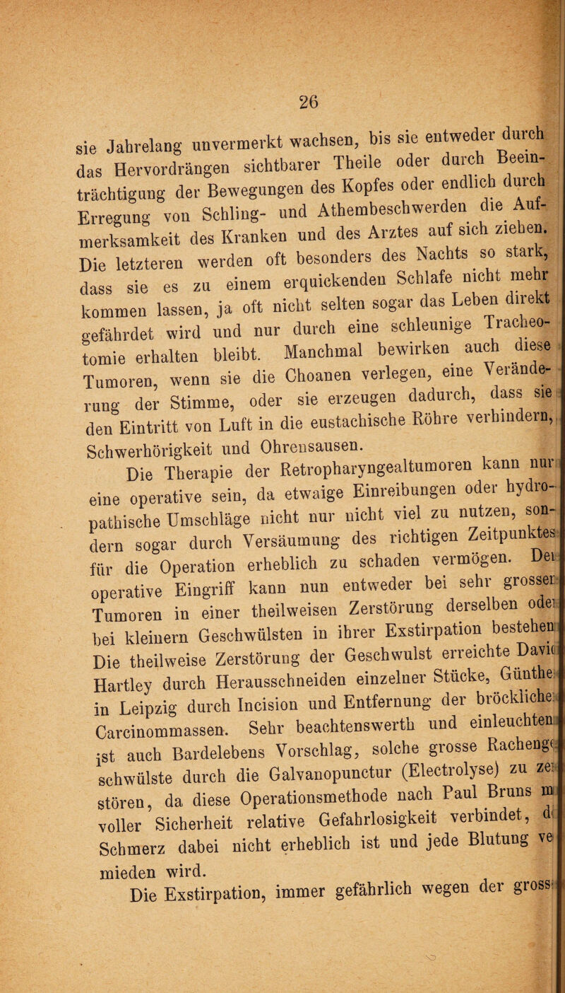 sie Jahrelang unvermerkt wachsen, bis sie entweder durch das Hervordrängen sichtbarer Theile oder durch Beein-, trächtigung der Bewegungen des Kopfes oder en ic uic | Erregung von Schling- und Athembeschwerden die Auf¬ merksamkeit des Kranken und des Arztes auf sich ziehen. Die letzteren werden oft besonders des Nachts. so stark, dass sie es zu einem erquickenden Schlafe nicht mehr kommen lassen, ja oft nicht selten sogar das Leben direkt gefährdet wird und nur durch eine schleunige Tracheo¬ tomie erhalten bleibt. Manchmal bewirken auch diese Tumoren, wenn sie die Choanen verlegen, eine eian e rung der Stimme, oder sie erzeugen dadurch, dass sie den Eintritt von Luft in die eustachische Röhre verhindern,. Schwerhörigkeit und Ohrensausen. Die Therapie der Retropharyngealtumoren kann nur eine operative sein, da etwaige Einreibungen oder hydro- pathische Umschläge nicht nur nicht viel zu nutzen, son¬ dern sogar durch Versäumung des richtigen Zeitpunktes für die Operation erheblich zu schaden vermögen. Den operative Eingriff kann nun entweder bei sehr grosser Tumoren in einer theilweisen Zerstörung derselben odei bei kleinern Geschwülsten in ihrer Exstirpation bestehen Die theilweise Zerstörung der Geschwulst erreichte Davu Hartley durch Herausschneiden einzelner Stücke, Günt er in Leipzig durch Incision und Entfernung der bröekliche: Carcinommassen. Sehr beachtenswerth und einleuchtend ist auch Bardelebens Vorschlag, solche grosse Rachenge schwülste durch die Galvanopunctur (Electrolyse) zu ze* stören, da diese Operationsmethode nach Paul Bruns m voller Sicherheit relative Gefahrlosigkeit verbindet, d< Schmerz dabei nicht erheblich ist und jede Blutung ve mieden wird. Die Exstirpation, immer gefährlich wegen der gross: