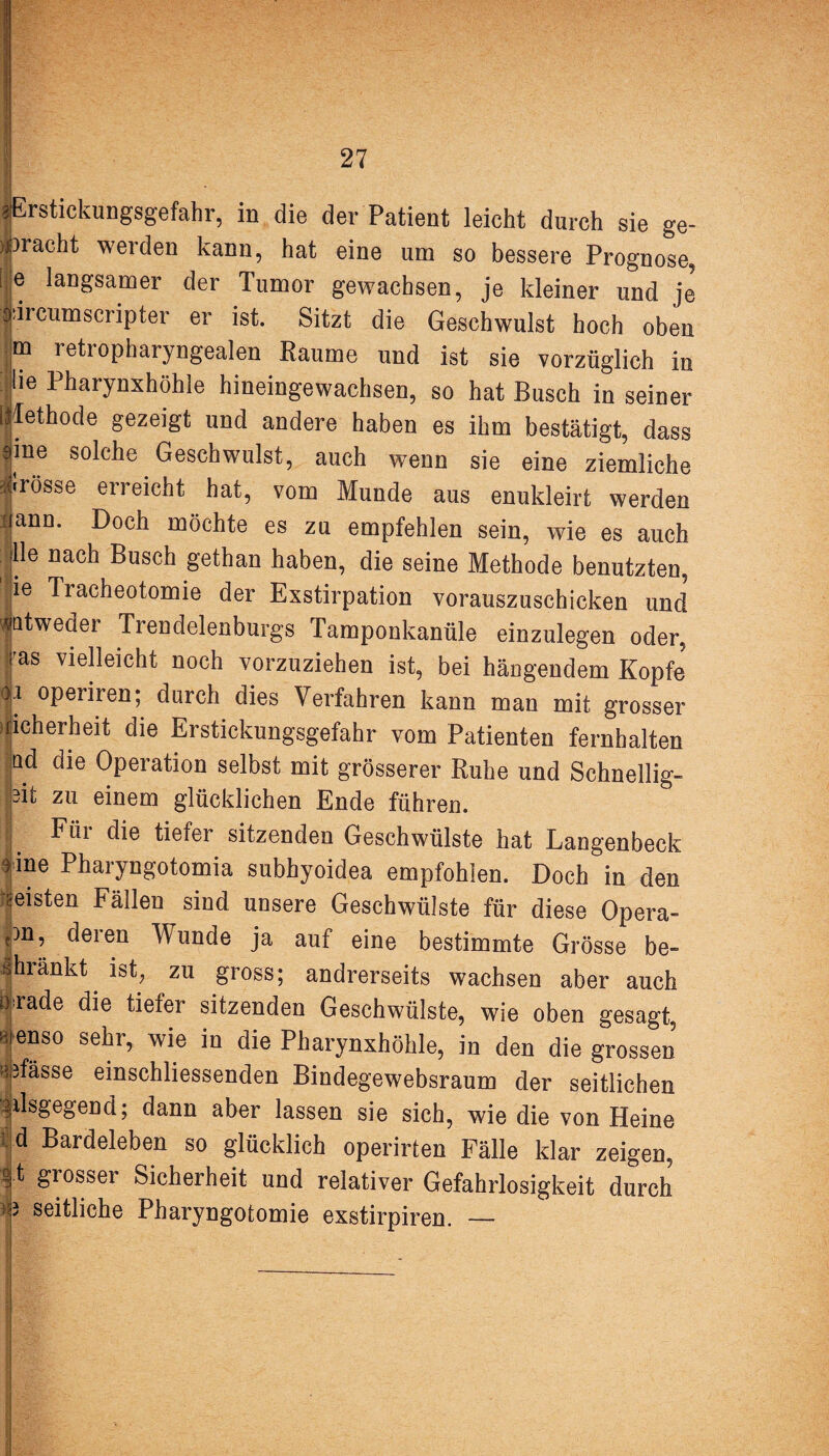 gErstickungsgefahr, in die der Patient leicht durch sie ge¬ bracht weiden kann, hat eine um so bessere Prognose, i e langsamer der Tumor gewachsen, je kleiner und je j drcumscripter er ist. Sitzt die Geschwulst hoch oben m retropharyngealen Raume und ist sie vorzüglich in üe Pharynxhöhle hineingewachsen, so hat Busch in seiner Methode gezeigt und andere haben es ihm bestätigt, dass fne solche Geschwulst, auch wenn sie eine ziemliche frösse erreicht hat, vom Munde aus enukleirt werden Jann* Goch möchte es zu empfehlen sein, wie es auch ; Ile nach Busch gethan haben, die seine Methode benutzten, 1 ie Tracheotomie der Exstirpation vorauszuschicken und '|atweder Trendelenburgs Tamponkanüle einzulegen oder, ras vielleicht noch vorzuziehen ist, bei hängendem Kopfe operiren; durch dies Verfahren kann man mit grosser ticherheit die Erstickungsgefahr vom Patienten fernhalten |Qd c^e Operation selbst mit grösserer Ruhe und Sehnellig- 3i£ zu einem glücklichen Ende führen. [ Für die tiefer sitzenden Geschwülste hat Langenbeck fine Pharyngotomia subhyoidea empfohlen. Doch in den meisten Fällen sind unsere Geschwülste für diese Opera- pn, deren Wunde ja auf eine bestimmte Grösse be- ^kränkt ist, zu gross; andrerseits wachsen aber auch }rade die tiefer sitzenden Geschwülste, wie oben gesagt, ‘’enso sehr, wie in die Pharynxhöhle, in den die grossen »Masse einschliessenden Bindegewebsraum der seitlichen ^ilsgegend; dann aber lassen sie sich, wie die von Heine |d Bardeleben so glücklich operirten Fälle klar zeigen, ft grosser Sicherheit und relativer Gefahrlosigkeit durch j seitliche Pharyngotomie exstirpiren. —