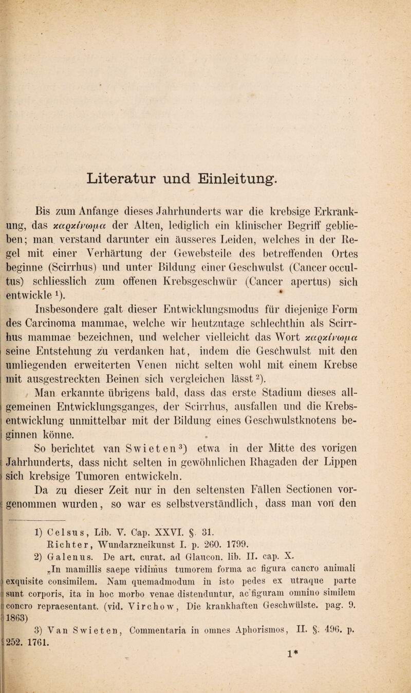 Literatur und Einleitung. Bis zum Anfänge dieses Jahrhunderts war die krebsige Erkrank¬ ung, das xaQxlvco^ia der Alten, lediglich ein klinischer Begriff geblie¬ ben; man verstand darunter ein äusseres Leiden, welches in der Re¬ gel mit einer Verhärtung der Gewebsteile des betreffenden Ortes beginne (Scirrhus) und unter Bildung einer Geschwulst (Cancer occul- tus) schliesslich zum offenen Krebsgeschwür (Cancer apertus) sich entwickle 1). Insbesondere galt dieser Entwicklungsmodus für diejenige Form des Carcinoma mannnae, welche wir heutzutage schlechthin als Scirr¬ hus mammae bezeichnen, und welcher vielleicht das Wort xaQxli’co^a i seine Entstehung zu verdanken hat, indem die Geschwulst mit den umliegenden erweiterten Venen nicht selten wohl mit einem Krebse : mit ausgestreckten Beinen sich vergleichen lässt2). Man erkannte übrigens bald, dass das erste Stadium dieses all- i gemeinen Entwicklungsganges, der Scirrhus, ausfallen und die Krebs- i entwicklung unmittelbar mit der Bildung eines Geschwulstknotens be- i ginnen könne. So berichtet van S w i e t e n3) etwa in der Mitte des vorigen Jahrhunderts, dass nicht selten in gewöhnlichen Rhagaden der Lippen i sich krebsige Tumoren entwickeln. Da zu dieser Zeit nur in den seltensten Fällen Sectionen vor- f! genommen wurden, so war es selbstverständlich, dass man von den ü ___ | 1) Celsus, Lib. V. Cap. XXVI. §. 31. Richter, Wundarzneikunst I. p. 260. 1799. 2) Galenus. De art, curat, ad Glaucon. lib. II. cap. X. „In mamillis saepe vidimus tumorem forma ac figura cancro animali :| exquisite consimilem. Nam quemadmodum in isto pedes ex utraque parte sunt corporis, ita in hoc morbo venae distenduntur, ac figuram ornnino similem i concro repraesentant. (vid. V i r c h o w , Die krankhafteil Geschwülste, pag. 9. :1863) 3) Van Sivieten, Commentaria in omnes Aphorismos, II. §. 496. p. ! 252. 1761. 1*