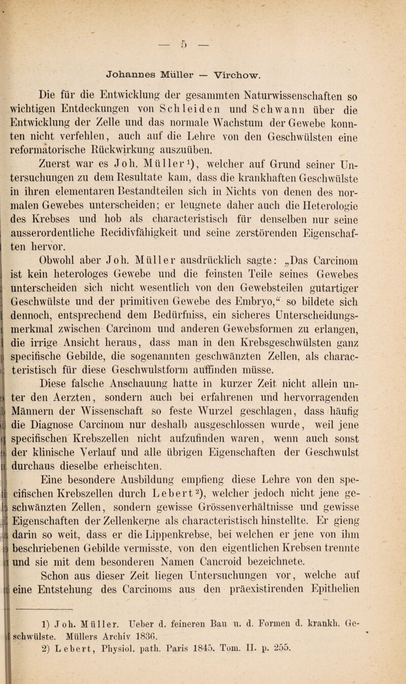 Johannes Müller — Virchow. Die für die Entwicklung der gesammten Naturwissenschaften so wichtigen Entdeckungen von Schleiden und Schwann über die Entwicklung der Zelle und das normale Wachstum der Gewebe konn¬ ten nicht verfehlen, auch auf die Lehre von den Geschwülsten eine reformatorische Rückwirkung auszuüben. Zuerst war es Job. Müller1), welcher auf Grund seiner Un¬ tersuchungen zu dem Resultate kam, dass die krankhaften Geschwülste in ihren elementaren Bestandteilen sich in Nichts von denen des nor¬ malen Gewebes unterscheiden; er leugnete daher auch die Heterologie des Krebses und hob als characteristisch für denselben nur seine ausserordentliche Recidivfähigkeit und seine zerstörenden Eigenschaf¬ ten hervor. Obwohl aber Joh. Müller ausdrücklich sagte: „Das Carcinom ist kein heterologes Gewebe und die feinsten Teile seines Gewebes unterscheiden sich nicht wesentlich von den Gewebsteilen gutartiger Geschwülste und der primitiven Gewebe des Embryo,“ so bildete sich : dennoch, entsprechend dem Bedürfniss, ein sicheres Unterscheidungs- merkmal zwischen Carcinom und anderen Gewebsformen zu erlangen, die irrige Ansicht heraus, dass man in den Krebsgeschwülsten ganz specifische Gebilde, die sogenannten geschwänzten Zellen, als charac¬ teristisch für diese Geschwulstform auffinden müsse. Diese falsche Anschauung hatte in kurzer Zeit nicht allein un¬ ter den Aerzten, sondern auch bei erfahrenen und hervorragenden Männern der Wissenschaft so feste Wurzel geschlagen, dass häufig die Diagnose Carcinom nur deshalb ausgeschlossen wurde, weil jene specifischen Krebszellen nicht aufzufinden waren, wenn auch sonst i der klinische Verlauf und alle übrigen Eigenschaften der Geschwulst w, durchaus dieselbe erheischten. Eine besondere Ausbildung empfieng diese Lehre von den spe¬ it cifischen Krebszellen durch Lebert2), welcher jedoch nicht jene ge- b schwänzten Zellen, sondern gewisse Grössenverhältnisse und gewisse ja Eigenschaften der Zellenkerne als characteristisch hinstellte. Er gieng II darin so weit, dass er die Lippenkrebse, bei welchen er jene von ihm 13 beschriebenen Gebilde vermisste, von den eigentlichen Krebsen trennte j und sie mit dem besonderen Namen Cancroid bezeichnete. Schon aus dieser Zeit liegen Untersuchungen vor, welche auf tt eine Entstehung des Carcinoms aus den präexistirenden Epithelien 1) Joh. Müller. Ueber d. feineren Bau u. d. Formen d. krankh. Ge- j schwülste. Müllers Archiv 1836. 2) Lebert, Physiol. path. Paris 1845. Tom. II. p. 255.