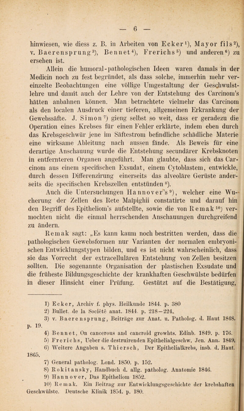 hinwiesen, wie diess z. B. in Arbeiten von Ecker1), Mayor fils2), y. Baerensprung3), Bennet4), Frerichs5) und anderen6) zu ersehen ist. Allein die humoral-pathologischen Ideen waren damals in der Medicin noch zu fest begründet, als dass solche, immerhin mehr ver¬ einzelte Beobachtungen eine völlige Umgestaltung der Geschwulst¬ lehre und damit auch der Lehre von der Entstehung des CarcinonPs hätten anbahnen können. Man betrachtete vielmehr das Carcinom als den localen Ausdruck einer tieferen, allgemeinen Erkrankung der Gewebssäfte. J. Simon7) gieng selbst so weit, dass er geradezu die Operation eines Krebses für einen Fehler erklärte, indem eben durch das Krebsgeschwür jene im Säftestrom befindliche schädliche Materie eine wirksame Ableitung nach aussen fände. Als Beweis für eine derartige Anschauung wurde die Entstehung secundärer Krebsknoten in entfernteren Organen angeführt. Man glaubte, dass sich das Car¬ cinom aus einem specifischen Exsudat, einem Cy toblastem, entwickle, durch dessen Differenzirung einerseits das alveoläre Gerüste ander¬ seits die specifischen Krebszellen entstünden 8). Auch die Untersuchungen Hannover’s 9), welcher eine Wu¬ cherung der Zellen des Rete Malpighii constatirte und darauf hin den Begriff des Epithelioin’s aufstellte, sowie die von Remak10) ver¬ mochten nicht die einmal herrschenden Anschauungen durchgreifend zu ändern. Remak sagt: „Es kann kaum noch bestritten werden, dass die pathologischen Gewebsformen nur Varianten der normalen embryoni¬ schen Entwicklungstypen bilden, und es ist nicht wahrscheinlich, dass sie das Vorrecht der extracellulären Entstehung von Zellen besitzen sollten. Die sogenannte Organisation der plastischen Exsudate und die früheste Bildungsgeschichte der krankhaften Geschwülste bedürfen in dieser Hinsicht einer Prüfung. Gestützt auf die Bestätigung, 1) Ecker, Archiv f. phys. Heilkunde 1844. p. 380 2) Bullet, de la Societe anat. 1844. p. 218 — 224t 3) v. Baer e nsprung’, Beiträge zur Anat. u. Patliolog. d. Haut 1848. p. 19. 4) Bennet, On cancerous and cancroid growhts. Edinb. 1849. p. 176. 5) Frericlis, lieber die destruirenden Epithelialgeschw. Jen. Ann. 1849. 6) Weitere Angaben s. Thiersch, Der Epithelialkrebs, insb. d. Haut. 1865. 7) General patliolog. Lond. 1850. p. 152. 8) Rokitansky, Handbuch d. allg. patliolog. Anatomie 1846. 9) Hannover, Das Epitheliom 1852. 10) Remak. Ein Beitrag zur Entwicklungsgeschichte der krebshaften Geschwülste. Deutsche Klinik 1854. p. 180.