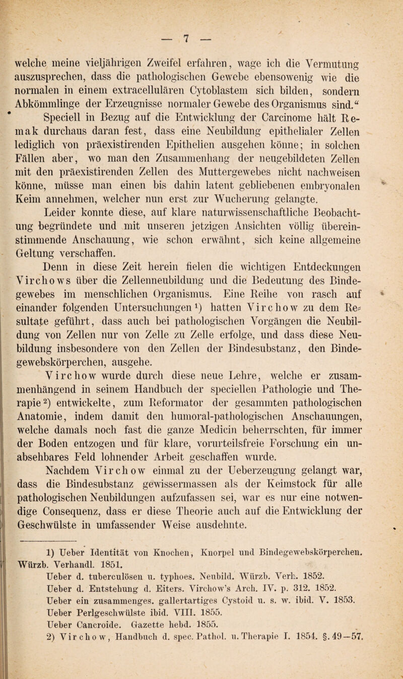 welche meine vieljährigen Zweifel erfahren, wage ich die Vermutung auszusprechen, dass die pathologischen Gewebe ebensowenig wie die normalen in einem extracellulären Cytoblastem sich bilden, sondern Abkömmlinge der Erzeugnisse normaler Gewebe des Organismus sind.“ Speciell in Bezug auf die Entwicklung der Carcinome hält Re- mak durchaus daran fest, dass eine Neubildung epithelialer Zellen lediglich von präexistirenden Epithelien ausgehen könne; in solchen Fällen aber, wo man den Zusammenhang der neugebildeten Zellen mit den präexistirenden Zellen des Muttergewebes nicht nachweisen könne, müsse man einen bis dahin latent gebliebenen embryonalen Keim annehmen, welcher nun erst zur Wucherung gelangte. Leider konnte diese, auf klare naturwissenschaftliche Beobacht¬ ung begründete und mit unseren jetzigen Ansichten völlig überein¬ stimmende Anschauung, wie schon erwähnt, sich keine allgemeine Geltung verschaffen. Denn in diese Zeit herein fielen die wichtigen Entdeckungen Virchows über die Zellenneubildung und die Bedeutung des Binde¬ gewebes im menschlichen Organismus. Eine Reihe von rasch auf einander folgenden Untersuchungen1) hatten Virchow zu dem Re* sultate geführt, dass auch bei pathologischen Vorgängen die Neubil¬ dung von Zellen nur von Zelle zu Zelle erfolge, und dass diese Neu¬ bildung insbesondere von den Zellen der Bindesubstanz, den Binde- gewebskörperchen, ausgehe. Virchow wurde durch diese neue Lehre, welche er zusam¬ menhängend in seinem Handbuch der specieilen Pathologie und The¬ rapie 2) entwickelte, zum Reformator der gesammten pathologischen Anatomie, indem damit den humoral-pathologischen Anschauungen, welche damals noch fast die ganze Medicin beherrschten, für immer der Boden entzogen und für klare, vorurteilsfreie Forschung ein un¬ absehbares Feld lohnender Arbeit geschaffen wurde. Nachdem Virchow einmal zu der Ueberzeugung gelangt war, dass die Bindesubstanz gewissermassen als der Keimstock für alle pathologischen Neubildungen aufzufassen sei, war es nur eine notwen¬ dige Consequenz, dass er diese Theorie auch auf die Entwicklung der Geschwülste in umfassender Weise ausdelmte. 1) Ueber Identität von Knochen, Knorpel und Bindegewebskörperchen. ( Würzb. Verhandl. 1851. , Ueber d. tuberculösen u. typhoes. Neubild. Würzb. Verh. 1852. Ueber d. Entstehung1 d. Eiters. Yirchow’s Arch. IV. p. 312. 1852. Ueber ein zusammenges. gallertartiges Cystoid u. s. w. ibid. V. 1853. Ueber Perlgeschwülste ibid. VIII. 1855. Ueber Cancroide. Gazette hebd. 1855. 2) Virchow, Handbuch d. spec. Pathol. u. Therapie I. 1854. §.49—57.