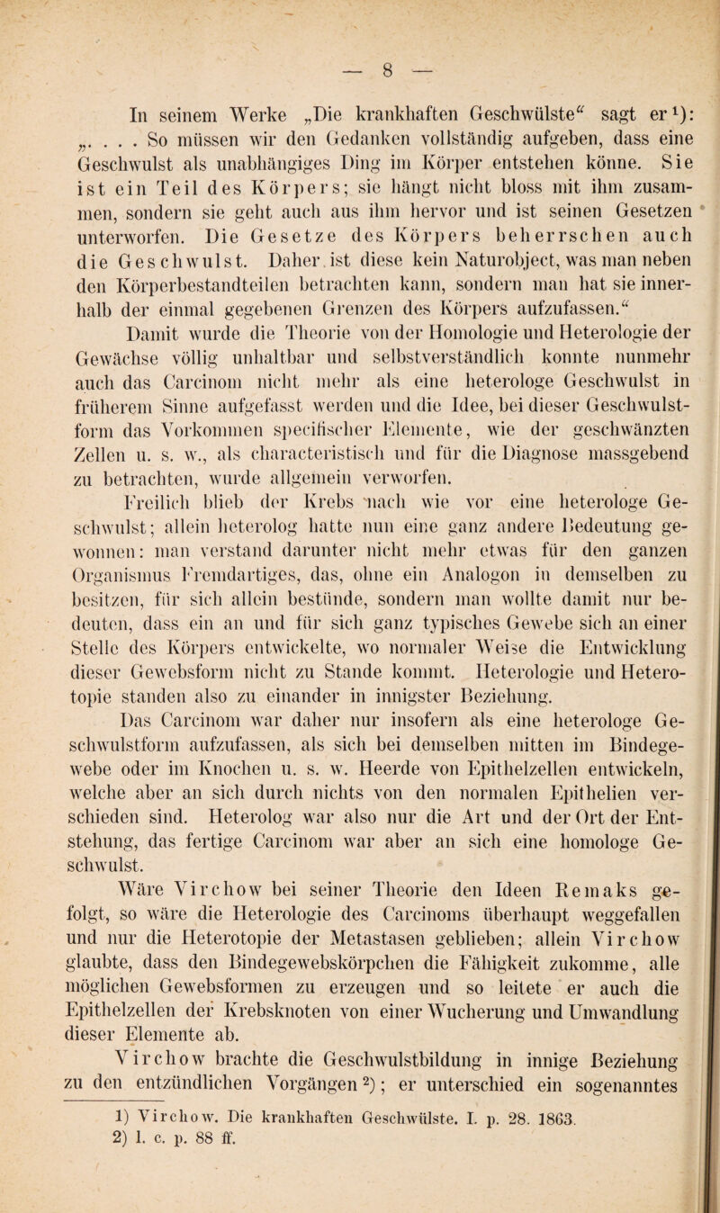 In seinem Werke „Die krankhaften Geschwülste“ sagt er1): ;r . . . So müssen wir den Gedanken vollständig aufgeben, dass eine Geschwulst als unabhängiges Ding im Körper entstehen könne. Sie ist ein Teil des Körpers; sie hängt nicht bloss mit ihm zusam¬ men, sondern sie geht auch aus ihm hervor und ist seinen Gesetzen unterworfen. Die Gesetze des Körpers beherrschen auch die Geschwulst. Daher ist diese kein Naturobject, was man neben den Körperbestandteilen betrachten kann, sondern man hat sie inner¬ halb der einmal gegebenen Grenzen des Körpers aufzufassen.“ Damit wurde die Theorie von der Homologie und Heterologie der Gewächse völlig unhaltbar und selbstverständlich konnte nunmehr auch das Carcinoin nicht mehr als eine heterologe Geschwulst in früherem Sinne aufgefasst werden und die Idee, bei dieser Geschwulst¬ form das Vorkommen specifischer Elemente, wie der geschwänzten Zellen u. s. w., als charakteristisch und für die Diagnose massgebend zu betrachten, wurde allgemein verworfen. Freilich blieb der Krebs mach wie vor eine heterologe Ge¬ schwulst; allein heterolog hatte nun eine ganz andere lledeutung ge¬ wonnen: man verstand darunter nicht mehr etwas für den ganzen Organismus Fremdartiges, das, ohne ein Analogon in demselben zu besitzen, für sich allein bestünde, sondern man wollte damit nur be¬ deuten, dass ein an und für sich ganz typisches Gewebe sich an einer Stelle des Körpers entwickelte, wo normaler Weise die Entwicklung dieser Gewcbsform nicht zu Stande kommt. Heterologie und Hetero- topie standen also zu einander in innigster Beziehung. Das Carcinom war daher nur insofern als eine heterologe Ge¬ schwulstform aufzufassen, als sich bei demselben mitten im Bindege¬ webe oder im Knochen u. s. w. Heerde von Epithelzellen entwickeln, welche aber an sich durch nichts von den normalen Epitheben ver¬ schieden sind. Heterolog war also nur die Art und der Ort der Ent¬ stehung, das fertige Carcinom war aber an sich eine homologe Ge¬ schwulst. Wäre Virchow bei seiner Theorie den Ideen Reinaks ge¬ folgt, so wäre die Heterologie des Carcinoms überhaupt weggefallen und nur die Heterotopie der Metastasen geblieben; allein Virchow glaubte, dass den Bindegewebskörpchen die Fähigkeit zukomme, alle möglichen Gewebsformen zu erzeugen und so leitete er auch die Epithelzellen der Krebsknoten von einer Wucherung und Umwandlung dieser Elemente ab. Virchow brachte die Geschwulstbildung in innige Beziehung zu den entzündlichen Vorgängen2); er unterschied ein sogenanntes 1) Virchow. Die krankhaften Geschwülste. I. p. 28. 1863. 2) 1. c. p. 88 ff.