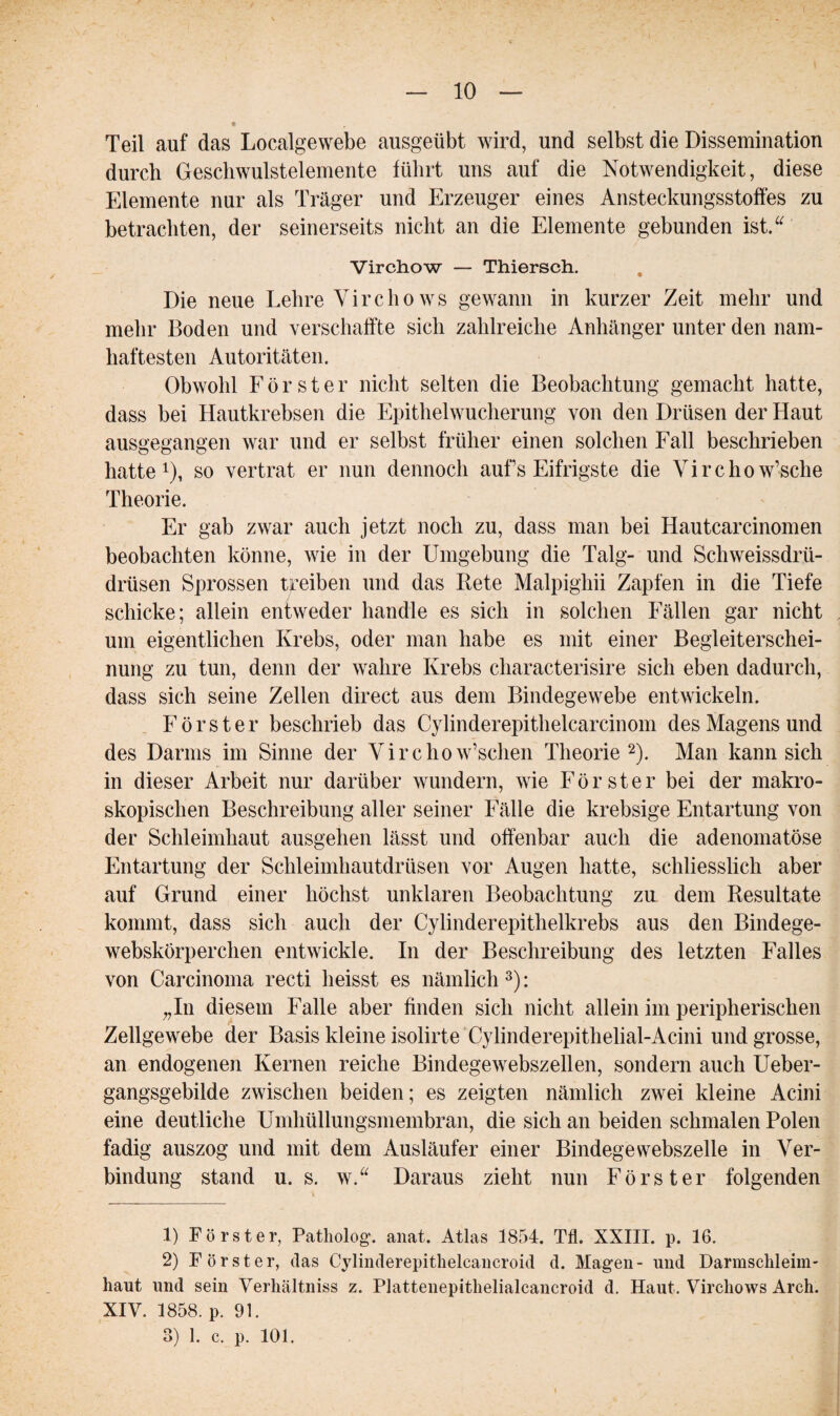 Teil auf das Localgewebe ausgeübt wird, und selbst die Dissemination durch Geschwulstelemente führt uns auf die Notwendigkeit, diese Elemente nur als Träger und Erzeuger eines Ansteckungsstoffes zu betrachten, der seinerseits nicht an die Elemente gebunden ist.“ Virchow — Thiersch. Die neue Lehre Vircho ws gewann in kurzer Zeit mehr und mehr Boden und verschaffte sich zahlreiche Anhänger unter den nam¬ haftesten Autoritäten. Obwohl Förster nicht selten die Beobachtung gemacht hatte, dass bei Hautkrebsen die Epithelwucherung von den Drüsen der Haut ausgegangen war und er selbst früher einen solchen Fall beschrieben hatte1), so vertrat er nun dennoch aufs Eifrigste die Virchow’sche Theorie. Er gab zwar auch jetzt noch zu, dass man bei Hautcarcinomen beobachten könne, wie in der Umgebung die Talg- und Schweissdrü- drüsen Sprossen treiben und das Bete Malpigkii Zapfen in die Tiefe schicke; allein entweder handle es sich in solchen Fällen gar nicht um eigentlichen Krebs, oder man habe es mit einer Begleiterschei¬ nung zu tun, denn der wahre Krebs characterisire sich eben dadurch, dass sich seine Zellen direct aus dem Bindegewebe entwickeln. Förster beschrieb das Cylinderepithelcarcinom des Magens und des Darms im Sinne der Virclio w’schen Theorie2). Man kann sich in dieser Arbeit nur darüber wundern, wie Förster bei der makro¬ skopischen Beschreibung aller seiner Fälle die krebsige Entartung von der Schleimhaut ausgehen lässt und offenbar auch die adenomatöse Entartung der Schleimhautdrüsen vor Augen hatte, schliesslich aber auf Grund einer höchst unklaren Beobachtung zu dem Resultate kommt, dass sich auch der Cylinderepithelkrebs aus den Bindege- webskörperclien entwickle. In der Beschreibung des letzten Falles von Carcinoma recti heisst es nämlich 3): „In diesem Falle aber finden sich nicht allein im peripherischen Zellgewebe der Basis kleine isolirte Cylinderepithelial-Acini und grosse, an endogenen Kernen reiche Bindegewebszellen, sondern auch Ueber- gangsgebilde zwischen beiden; es zeigten nämlich zwei kleine Acini eine deutliche Umhüllungsmembran, die sich an beiden schmalen Polen fadig auszog und mit dem Ausläufer einer Bindegewebszelle in Ver¬ bindung stand u. s. w.“ Daraus zieht nun Förster folgenden 1) Förster, Patholog. anat. Atlas 1854. Tfl. XXIII. p. 16. 2) Förster, das Cylinderepithelcancroid d. Magen- und Darmschleini' haut und sein Verhältniss z. Plattenepithelialcancroid d. Haut. Virchows Arch. XIV. 1858. p. 91. 3) 1. c. p. 101.