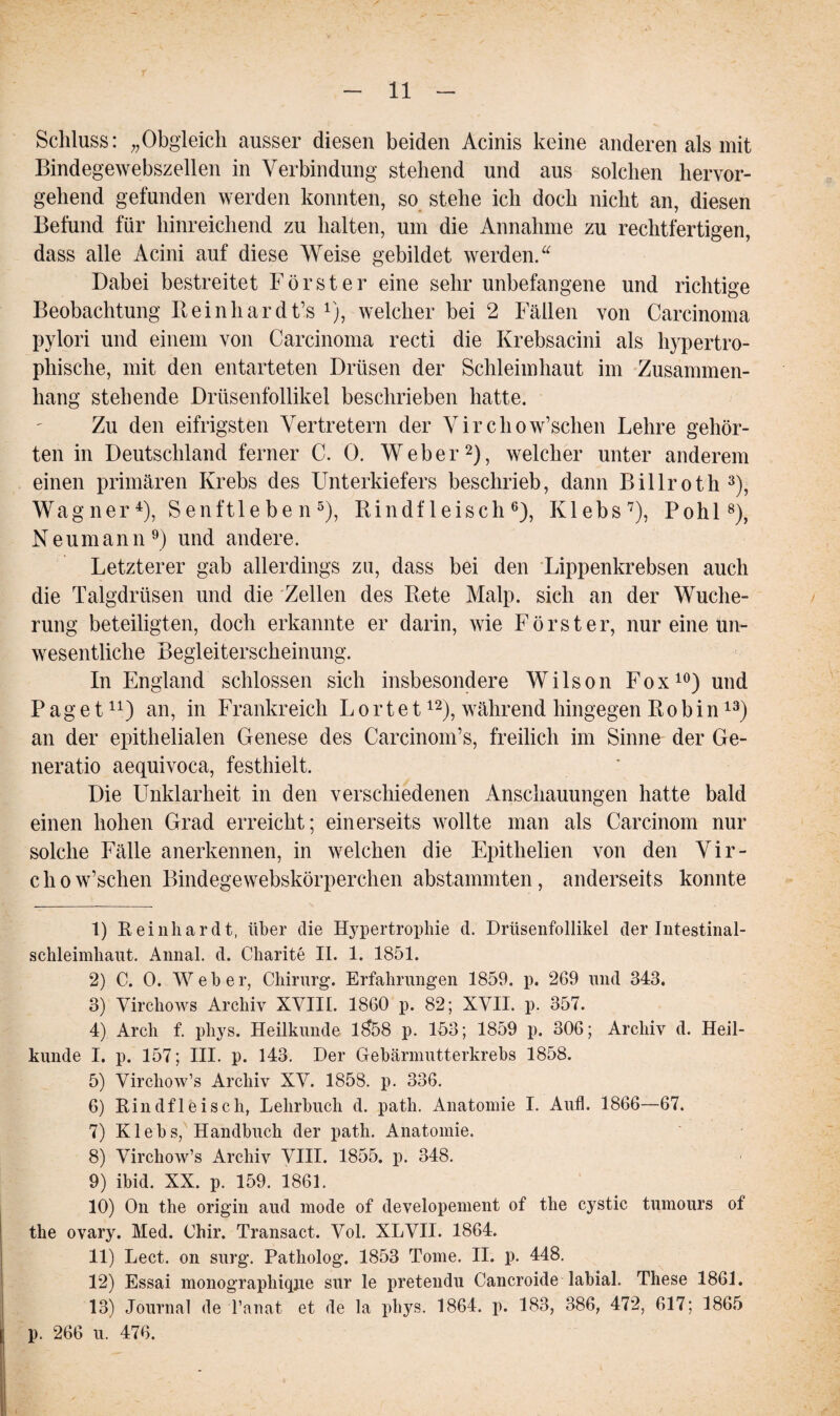 Schluss: „Obgleich ausser diesen beiden Acinis keine anderen als mit Bindegewebszellen in Verbindung stehend und aus solchen hervor¬ gehend gefunden werden konnten, so stehe ich doch nicht an, diesen Befund für hinreichend zu halten, um die Annahme zu rechtfertigen, dass alle Acini auf diese Weise gebildet werden.“ Dabei bestreitet Förster eine sehr unbefangene und richtige Beobachtung Reinhardt’s 1), welcher bei 2 Fällen von Carcinoma pylori und einem von Carcinoma recti die Krebsacini als hypertro¬ phische, mit den entarteten Drüsen der Schleimhaut im Zusammen¬ hang stehende Drüsenfollikel beschrieben hatte. Zu den eifrigsten Vertretern der Virchow’schen Lehre gehör¬ ten in Deutschland ferner C. 0. Weber2), welcher unter anderem einen primären Krebs des Unterkiefers beschrieb, dann Billroth3), Wagner4), Senftleben5), Rindfleisch6), Klebs7), Pohl8), Neumann 9) und andere. Letzterer gab allerdings zu, dass bei den Lippenkrebsen auch die Talgdrüsen und die Zellen des Rete Malp. sich an der Wuche¬ rung beteiligten, doch erkannte er darin, wie Förster, nur eine un¬ wesentliche Begleiterscheinung. In England schlossen sich insbesondere Wilson Fox10) und Paget11) an, in Frankreich L o r t e t12), während hingegen Ro bin13) an der epithelialen Genese des Carcinom’s, freilich im Sinne der Ge¬ neratio aequivoca, festhielt. Die Unklarheit in den verschiedenen Anschauungen hatte bald einen hohen Grad erreicht; einerseits wollte man als Carcinom nur solche Fälle anerkennen, in welchen die Epithelien von den Vir- chow’schen Bindegewebskörperchen abstammten, anderseits konnte 1) Reinhardt, über die Hypertrophie d. Drüsenfollikel der Intestinal¬ schleimhaut. Annal. d. Charite II. 1. 1851. 2) C. 0. Wehe r, Chirurg. Erfahrungen 1859. p. 269 und 343. 3) Virchows Archiv XVIII. 1860 p. 82; XVII. p. 357. 4) Arcli f. phys. Heilkunde 1$58 p. 153; 1859 p. 306; Archiv d. Heil¬ kunde I. p. 157; III. p. 143. Der Gebärmutterkrebs 1858. 5) Virchow’s Archiv XV. 1858. p. 336. 6) Rindfleisch, Lehrbuch d. patli. Anatomie I. Aufl. 1866—67. 7) Klebs, Handbuch der path. Anatomie. 8) Virchow’s Archiv VIII. 1855. p. 348. 9) ibid. XX. p. 159. 1861. 10) On the origin aud mode of developement of the cystic tumours of the ovary. Med. Chir. Transact. Vol. XLVII. 1864. 11) Lect. on surg. Patholog. 1853 Tome. II. p. 448. 12) Essai monographiqjie sur le pretendu Cancroide labial. These 1861. 13) Journal de l’anat et de la phys. 1864. p. 183, 386, 472, 617; 1865 p. 266 u. 476.