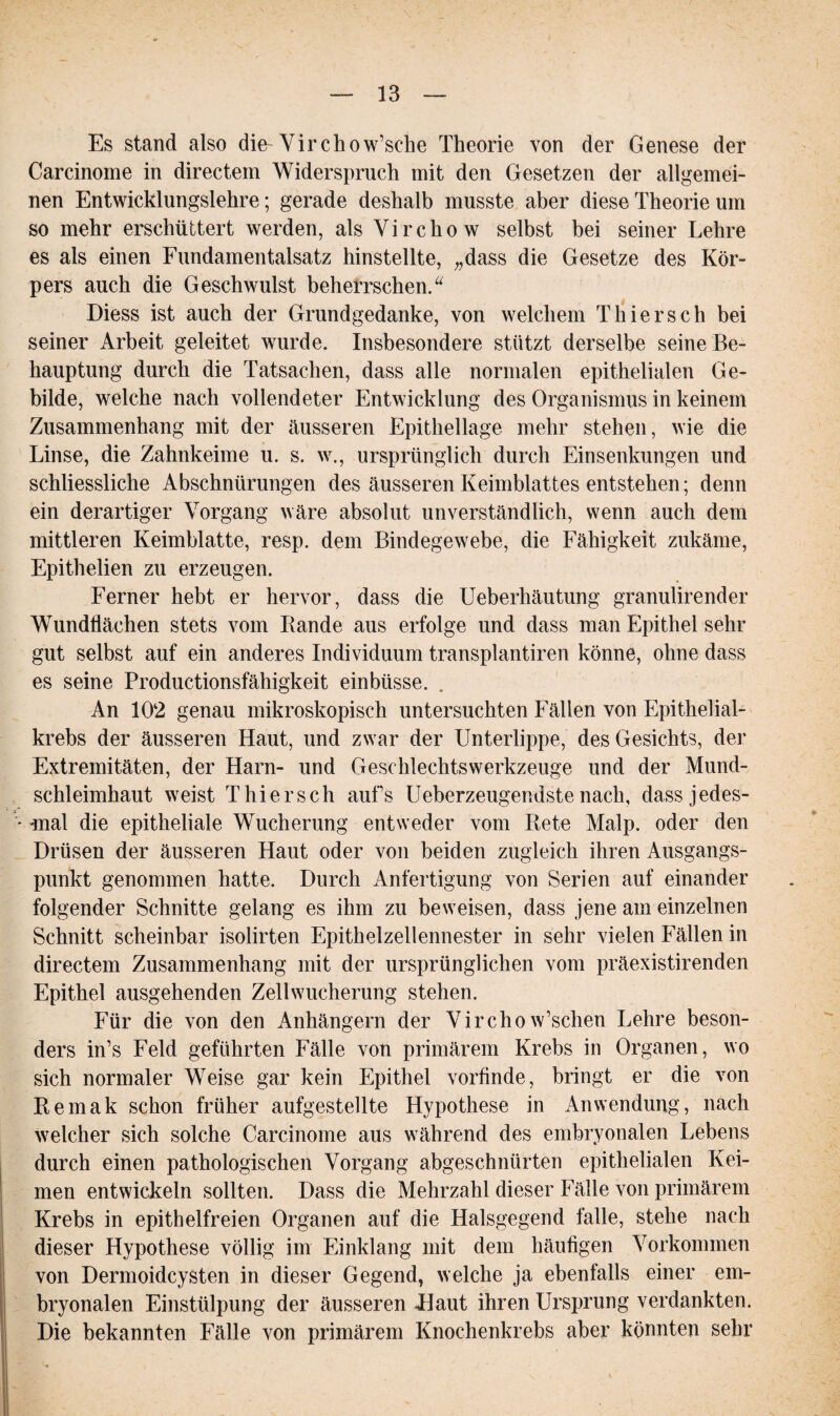 Es stand also die Virchow’sche Theorie von der Genese der Carcinome in directem Widerspruch mit den Gesetzen der allgemei¬ nen Entwicklungslehre; gerade deshalb musste aber diese Theorie um so mehr erschüttert werden, als Virchow selbst bei seiner Lehre es als einen Fundamentalsatz hinstellte, „dass die Gesetze des Kör¬ pers auch die Geschwulst beherrschen.“ Diess ist auch der Grundgedanke, von welchem Thier sch bei seiner Arbeit geleitet wurde. Insbesondere stützt derselbe seine Be¬ hauptung durch die Tatsachen, dass alle normalen epithelialen Ge¬ bilde, welche nach vollendeter Entwicklung des Organismus in keinem Zusammenhang mit der äusseren Epithellage mehr stehen, wie die Linse, die Zahnkeime u. s. w., ursprünglich durch Einsenkungen und schliessliche Abschnürungen des äusseren Keimblattes entstehen; denn ein derartiger Vorgang wäre absolut unverständlich, wenn auch dem mittleren Keimblatte, resp. dem Bindegewebe, die Fähigkeit zukäme, Epithelien zu erzeugen. Ferner hebt er hervor, dass die Ueberhäutung granulirender Wundflächen stets vom Rande aus erfolge und dass man Epithel sehr gut selbst auf ein anderes Individuum transplantiren könne, ohne dass es seine Productionsfähigkeit einbüsse. An 102 genau mikroskopisch untersuchten Fällen von Epithelial¬ krebs der äusseren Haut, und zwar der Unterlippe, des Gesichts, der Extremitäten, der Harn- und Geschlechtswerkzeuge und der Mund¬ schleimhaut weist Thier sch aufs Ueberzeugendste nach, dassjedes- -mal die epitheliale Wucherung entweder vom Rete Malp. oder den Drüsen der äusseren Haut oder von beiden zugleich ihren Ausgangs¬ punkt genommen hatte. Durch Anfertigung von Serien auf einander folgender Schnitte gelang es ihm zu beweisen, dass jene am einzelnen Schnitt scheinbar isolirten Epithelzellennester in sehr vielen Fällen in directem Zusammenhang mit der ursprünglichen vom präexistirenden Epithel ausgehenden Zellwucherung stehen. Für die von den Anhängern der Virchow’schen Lehre beson¬ ders in’s Feld geführten Fälle von primärem Krebs in Organen, wo sich normaler Weise gar kein Epithel vorfinde, bringt er die von Remak schon früher aufgestellte Hypothese in Anwendung, nach welcher sich solche Carcinome aus während des embryonalen Lebens durch einen pathologischen Vorgang abgeschnürten epithelialen Kei¬ men entwickeln sollten. Dass die Mehrzahl dieser Fälle von primärem Krebs in epithelfreien Organen auf die Halsgegend falle, stehe nach dieser Hypothese völlig im Einklang mit dem häufigen Vorkommen von Dermoidcysten in dieser Gegend, welche ja ebenfalls einer em¬ bryonalen Einstülpung der äusseren Haut ihren Ursprung verdankten. Die bekannten Fälle von primärem Knochenkrebs aber könnten sehr