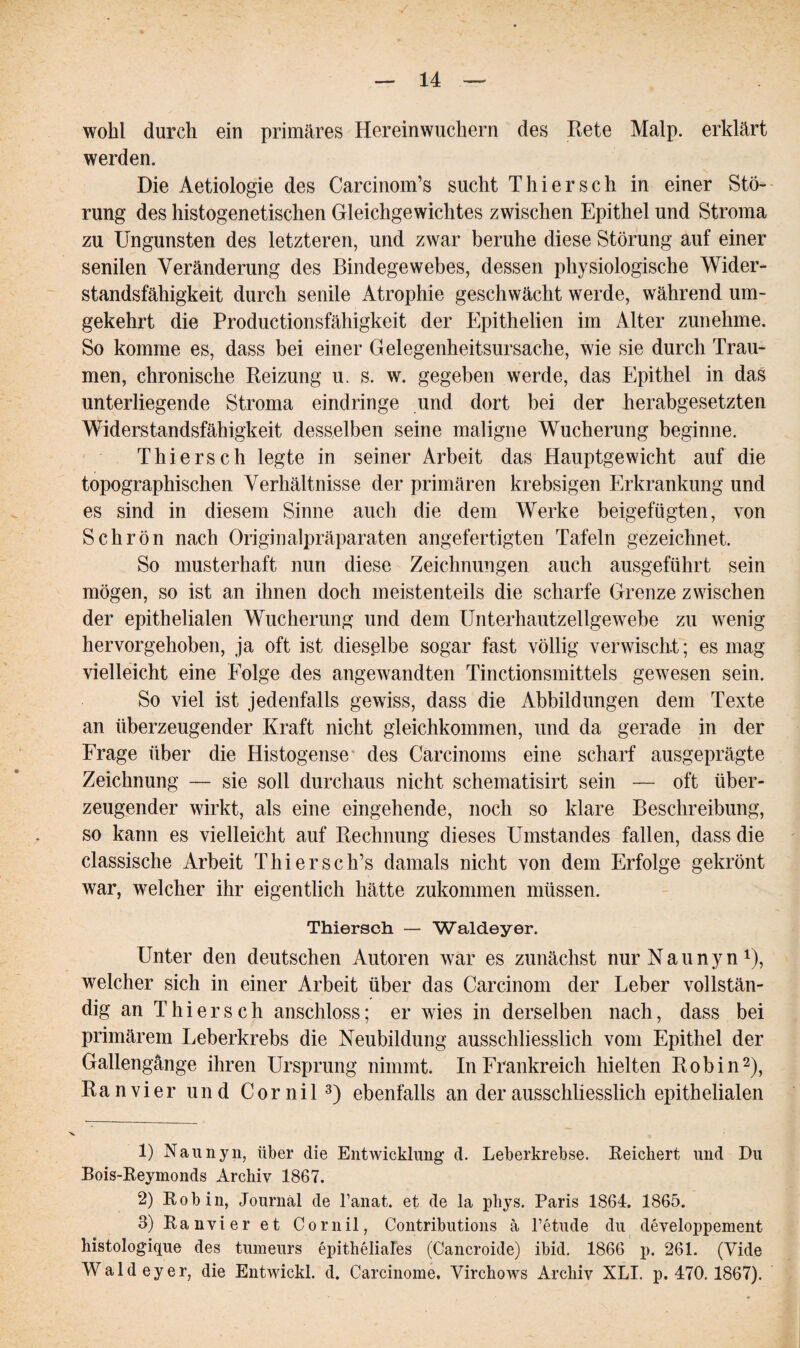 wohl durch ein primäres Hereinwuchern des Rete Malp. erklärt werden. Die Aetiologie des Carcinom’s sucht Thier sch in einer Stö¬ rung des histogenetischen Gleichgewichtes zwischen Epithel und Stroma zu Ungunsten des letzteren, und zwar beruhe diese Störung auf einer senilen Veränderung des Bindegewebes, dessen physiologische Wider¬ standsfähigkeit durch senile Atrophie geschwächt werde, während um¬ gekehrt die Productionsfähigkeit der Epithelien im Alter zunehme. So komme es, dass bei einer Gelegenheitsursache, wie sie durch Trau¬ men, chronische Reizung u. s. w. gegeben werde, das Epithel in das unterliegende Stroma eindringe und dort bei der herabgesetzten Widerstandsfähigkeit desselben seine maligne Wucherung beginne. Thiersch legte in seiner Arbeit das Hauptgewicht auf die topographischen Verhältnisse der primären krebsigen Erkrankung und es sind in diesem Sinne auch die dem Werke beigefügten, von Schrön nach Originalpräparaten angefertigten Tafeln gezeichnet. So musterhaft nun diese Zeichnungen auch ausgeführt sein mögen, so ist an ihnen doch meistenteils die scharfe Grenze zwischen der epithelialen Wucherung und dem Unterhautzellgewebe zu wenig hervorgehoben, ja oft ist dieselbe sogar fast völlig verwischt; es mag vielleicht eine Eolge des angewandten Tinctionsmittels gewesen sein. So viel ist jedenfalls gewiss, dass die Abbildungen dem Texte an überzeugender Kraft nicht gleichkommen, und da gerade in der Frage über die Histogense des Carcinoms eine scharf ausgeprägte Zeichnung — sie soll durchaus nicht schematisirt sein — oft über¬ zeugender wirkt, als eine eingehende, noch so klare Beschreibung, so kann es vielleicht auf Rechnung dieses Umstandes fallen, dass die classische Arbeit Thier sc h’s damals nicht von dem Erfolge gekrönt war, welcher ihr eigentlich hätte zukommen müssen. Thiersch. — Waldeyer. Unter den deutschen Autoren war es zunächst nurNaunyn1), welcher sich in einer Arbeit über das Carcinom der Leber vollstän¬ dig an Thiers ch anschloss; er wies in derselben nach, dass bei primärem Leberkrebs die Neubildung ausschliesslich vom Epithel der Gallengänge ihren Ursprung nimmt. In Frankreich hielten Robin2), Ran vier und Cornil3) ebenfalls an der ausschliesslich epithelialen 1) Naunyn, über die Entwicklung d. Leberkrebse. Reichert und Du Bois-Reymonds Archiv 1867. 2) Robin, Journal de l’anat. et de la phys. Paris 1864. 1865. 3) Ranvier et Cornil, Contributions ä l’etude du developpement histologique des tumeurs epitheliales (Cancroide) ibid. 1866 p. 261. (Yide Waldeyer, die Entwickl. d. Carcinome. VirchoAvs Archiv XLI. p. 470. 1867).