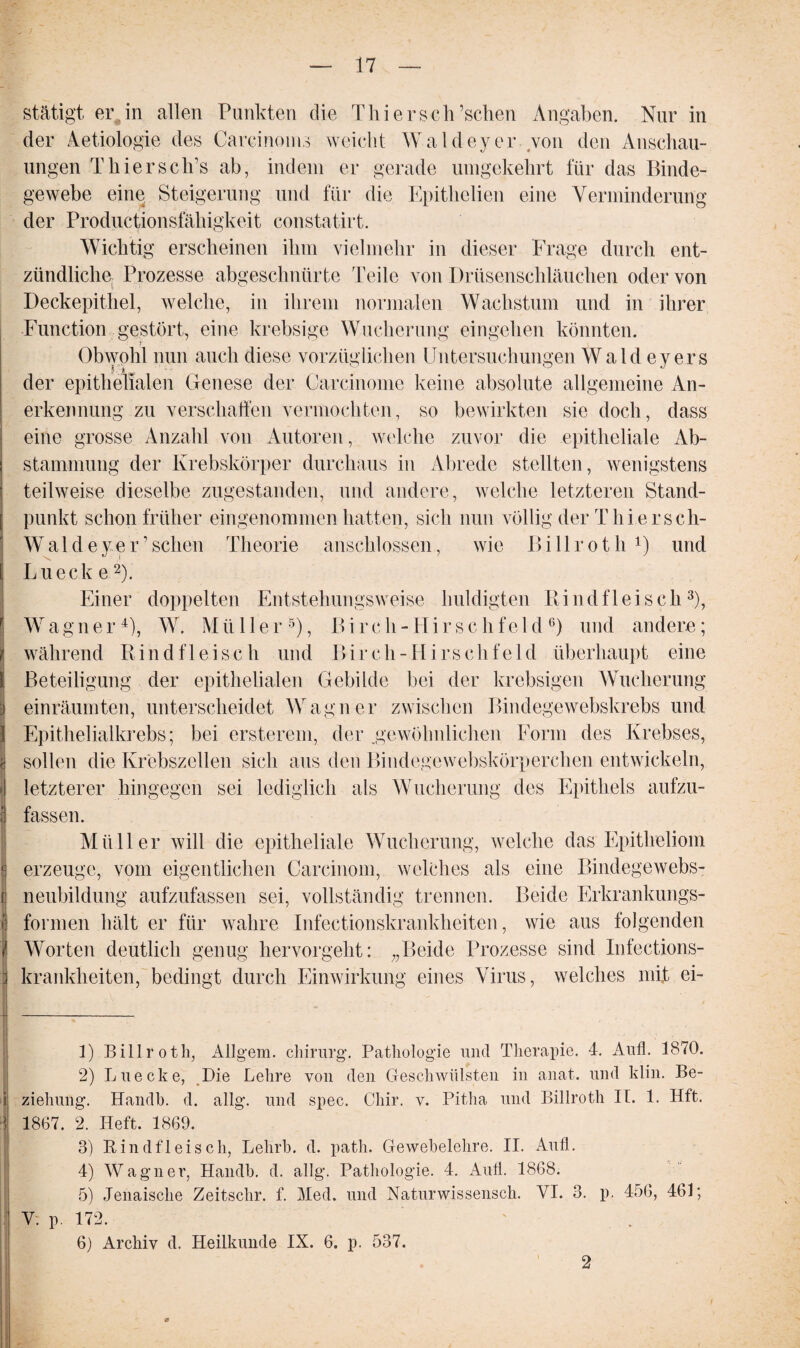 stätigt er.in allen Punkten die ThiersclEsehen Angaben. Nur in der Aetiologie des Carcinoms weicht Waldeyer von den Anschau¬ ungen Tliiersch’s ab, indem er gerade umgekehrt für das Binde¬ gewebe eine Steigerung und für die Epithclien eine Verminderung der Productionsfähigkeit constatirt. Wichtig erscheinen ihm vielmehr in dieser Frage durch ent¬ zündliche Prozesse abgeschnürte Teile von Drüsenschläuchen oder von Deckepithel, welche, in ihrem normalen Wachstum und in ihrer Function gestört, eine krebsige Wucherung eingehen könnten. Obwohl nun auch diese vorzüglichen Untersuchungen Waldeyer s der epithelialen Genese der Carcinome keine absolute allgemeine An¬ erkennung zu verschaffen vermochten, so bewirkten sie doch, dass eine grosse Anzahl von Autoren, welche zuvor die epitheliale Ab¬ stammung der Krebskörper durchaus in Abrede stellten, wenigstens teilweise dieselbe zugestanden, und andere, welche letzteren Stand¬ punkt schon früher eingenommen hatten, sich nun völlig der Thiersch- Waldeyer’ sehen Theorie anschlossen, wie Billroth 1 2 3 4) und Lu eck e2). Einer doppelten Entstehungsweise huldigten Rindfleisch3), Wagner4), W. Müller5), Bircli-Hirschfeld6) und andere; während Rindfleisch und Birch-Hirschfeld überhaupt eine Beteiligung der epithelialen Gebilde bei der krebsigen Wucherung einräumten, unterscheidet Wagner zwischen Bindegewebskrebs und Epithelialkrebs; bei ersterem, der .gewöhnlichen Form des Krebses, sollen die Krebszellen sich aus den Biudege webskörperehen entwickeln, letzterer hingegen sei lediglich als Wucherung des Epithels aufzu¬ fassen. Müller will die epitheliale Wucherung, welche das Epitheliom erzeuge, vom eigentlichen Carcinom, welches als eine Bindegewebs¬ neubildung aufzufassen sei, vollständig trennen. Beide Erkrankungs¬ formen hält er für wahre Infectionskrankheiten, wie aus folgenden Worten deutlich genug hervorgeht: „Beide Prozesse sind Infections- krankheiten, bedingt durch Einwirkung eines Virus, welches mit ei- 1) Billroth, Allgem. Chirurg. Pathologie und Therapie. 4. Aufl. 1870. 2) Luecke, Die Lehre von den Geschwülsten in anat. und klin. Be¬ ziehung. Handb. d. allg. und spec. Cliir. v. Pitha und Billroth IL 1. Hft. 1867. 2. Heft. 1869. 3) Rindfleisch, Lehrb. d. patli. Gewebelehre. II. Aufl. 4) Wagner, Handb. d. allg. Pathologie. 4. Aufl. 1868. 5) Jenaische Zeitschr. f. Med. und Naturwissensch. VI. 3. p. 456, 461; V. p. 172. 6) Archiv d. Heilkunde IX. 6. p. 537. 2
