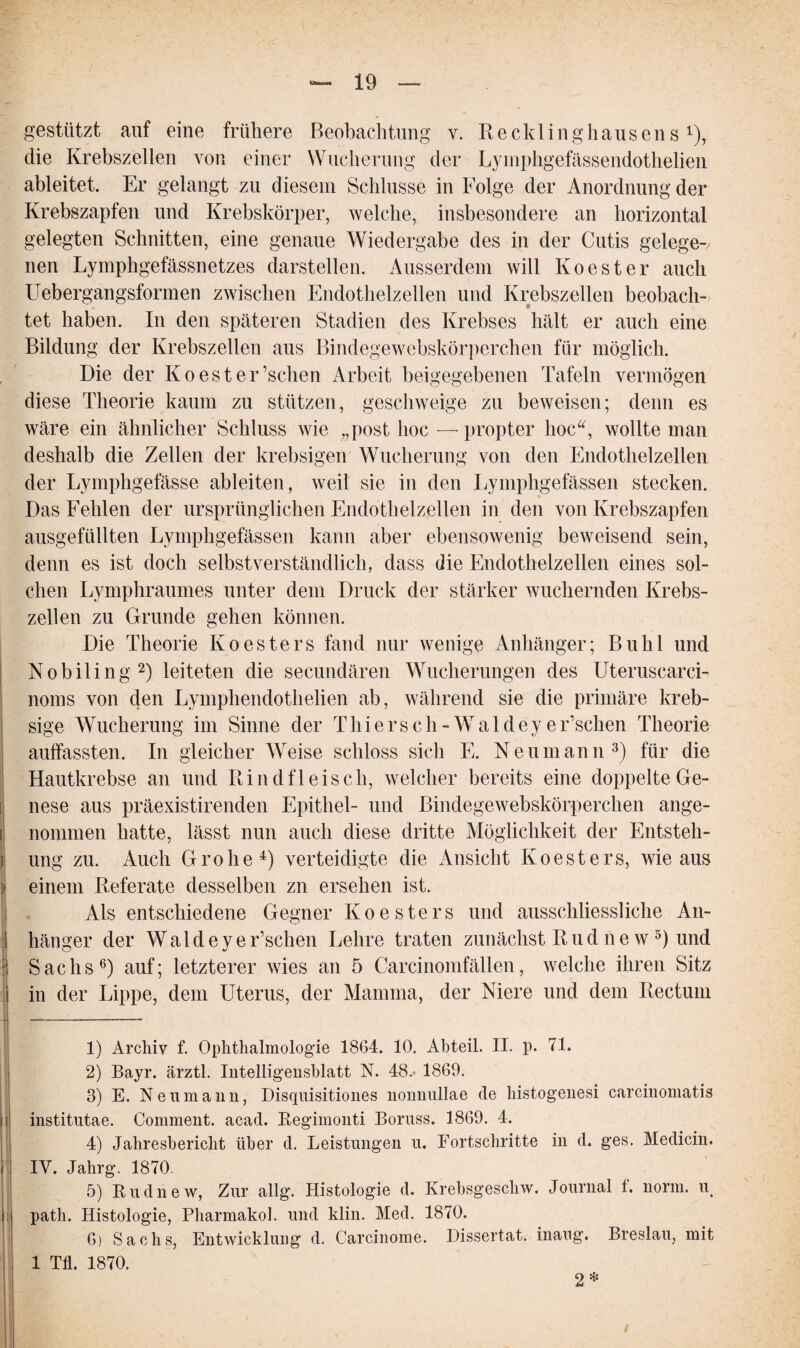 gestützt auf eine frühere Beobachtung v. Recklinghausens *), die Krebszellen von einer Wucherung der Lymphgefässendothelien ableitet. Er gelangt zu diesem Schlüsse in Folge der Anordnung der Krebszapfen und Krebskörper, welche, insbesondere an horizontal gelegten Schnitten, eine genaue Wiedergabe des in der Cutis gelege-v nen Lymphgefässnetzes darstellen. Ausserdem will Koester auch Uebergangsformen zwischen Endothelzellen und Krebszellen beobach¬ tet haben. In den späteren Stadien des Krebses hält er auch eine Bildung der Krebszellen aus Bindegewebskörperchen für möglich. Die der Koester ’schen Arbeit beigegebenen Tafeln vermögen diese Theorie kaum zu stützen, geschweige zu beweisen; denn es wäre ein ähnlicher Schluss wie „post hoc — propter hoc“, wollte man deshalb die Zellen der krebsigen Wucherung von den Endothelzellen der Lymphgefässe ableiten, weil sie in den Lymphgefässen stecken. Das Fehlen der ursprünglichen Endothelzellen in den von Krebszapfen ausgefüllten Lymphgefässen kann aber ebensowenig beweisend sein, denn es ist doch selbstverständlich, dass die Endothelzellen eines sol¬ chen Lymphraumes unter dem Druck der stärker wuchernden Krebs¬ zellen zu Grunde gehen können. Die Theorie Koesters fand nur wenige Anhänger; Buhl und Nobiling1 2) leiteten die secundären Wucherungen des Uteruscarci- noms von den Lymphendothelien ab, während sie die primäre kreb- sige Wucherung im Sinne der Thiers ch -Wal d eye Eschen Theorie auffassten. In gleicher Weise schloss sich E. Neumann3) für die Hautkrebse an und Rindfleisch, welcher bereits eine doppelte Ge¬ nese aus präexistirenden Epithel- und Bindegewebskörperchen ange¬ nommen hatte, lässt nun auch diese dritte Möglichkeit der Entsteh¬ ung zu. Auch Grolle4) verteidigte die Ansicht Koesters, wie aus einem Referate desselben zn ersehen ist. Als entschiedene Gegner Ko e sters und ausschliessliche An¬ hänger der Wald eye Eschen Lehre traten zunächst R u d n e w 5) und Sachs6) auf; letzterer wies an 5 Carcinomfällen, welche ihren Sitz in der Lippe, dem Uterus, der Mamma, der Niere und dem Rectum 1) Archiv f. Ophthalmologie 1864. 10. Abteil. II. p. 71. 2) Bayr. ärztl. Intelligensblatt N. 48.> 1869. 3) E. Ne um an n, Disquisitiones nonnullae de histogenesi carcinomatis institutae. Comment. acad. Begimonti Boruss. 1869. 4. 4) Jahresbericht über d. Leistungen u. Fortschritte in d. ges, Medicin. IV. Jahrg. 1870. 5) Eudnew, Zur allg. Histologie d. Krebsgescliw. Journal t. norm. u path. Histologie, Pharmakol. und klin. Med. 1870. 6) Sachs, Entwicklung d. Carcinome. Dissertat. inaug. Breslau, mit 1 Tfl. 1870. 2 *