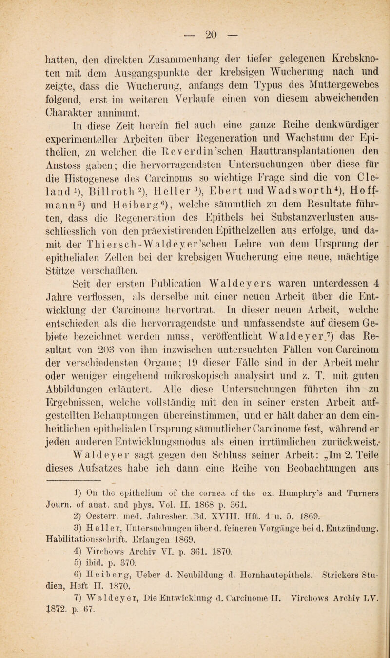 hatten, den direkten Zusammenhang der tiefer gelegenen Krebskno¬ ten mit dem Ausgangspunkte der krebsigen Wucherung nach und zeigte, dass die Wucherung, anfangs dem Typus des Muttergewebes folgend, erst im weiteren Verlaufe einen von diesem abweichenden Charakter annimmt. In diese Zeit herein fiel auch eine ganze Reihe denkwürdiger experimenteller Arbeiten über Regeneration und Wachstum der Epi- thelien, zu welchen die Reverdin’schen Hauttransplantationen den Anstoss gaben; die hervorragendsten Untersuchungen über diese für die Histogenese des Carcinoms so wichtige Frage sind die von Cle- land1), Billroth2), Heller3), Ebert und Wadsworth4), Hoff¬ man n5) und Heiberg6), welche sämmtlich zu dem Resultate führ¬ ten, dass die Regeneration des Epithels bei Substanzverlusten aus¬ schliesslich von den präexistirenden Epithelzellen aus erfolge, und da¬ mit der Thiersch-Waldeyer’schen Lehre von dem Ursprung der epithelialen Zellen bei der krebsigen Wucherung eine neue, mächtige Stütze verschafften. Seit der ersten Publication W a 1 d e y e r s waren unterdessen 4 Jahre verflossen, als derselbe mit einer neuen Arbeit über die Ent¬ wicklung der Carcinome hervortrat. In dieser neuen Arbeit, welche entschieden als die hervorragendste und umfassendste auf diesem Ge¬ biete bezeichnet werden muss, veröffentlicht Waldey er 7) das Re¬ sultat von 203 von ihm inzwischen untersuchten Fällen von Carcinom der verschiedensten Organe; 19 dieser Fälle sind in der Arbeit mehr oder weniger eingehend mikroskopisch analysirt und z. T. mit guten Abbildungen erläutert. Alle diese Untersuchungen führten ihn zu Ergebnissen, welche vollständig mit den in seiner ersten Arbeit auf- gestellten Behauptungen übereinstimmen, und er hält daher an dem ein¬ heitlichen epithelialen Ursprung sämmtlicher Carcinome fest, während er jeden anderen Entwicklungsmodus als einen irrtümlichen zurückweist.* Waldeyer sagt gegen den Schluss seiner Arbeit: „Im 2. Teile dieses Aufsatzes habe ich dann eine Reihe von Beobachtungen aus 1) On the epithelium of the cornea of the ox. Humphry’s and Turners Journ. of anat. and phys. Vol. II. 1868 p. 361. 2) Oesterr. med. Jahresber. Bd. XVIII. Hft. 4 u. 5. 1869. 3) Heller, Untersuchungen über d. feineren Vorgänge bei d. Entzündung. Habilitationsschrift. Erlangen 1869. 4) Virchows Archiv VI. p. 361. 1870. 5) ibid. p. 370. 6) Heiberg, Ueber d. Neubildung d. Hornhautepithels.' Strickers Stu¬ dien, Heft II. 1870. 7) Waldeyer, Die Entwicklung d. Carcinome II. Virchows Archiv LV. 1872. p. 67.