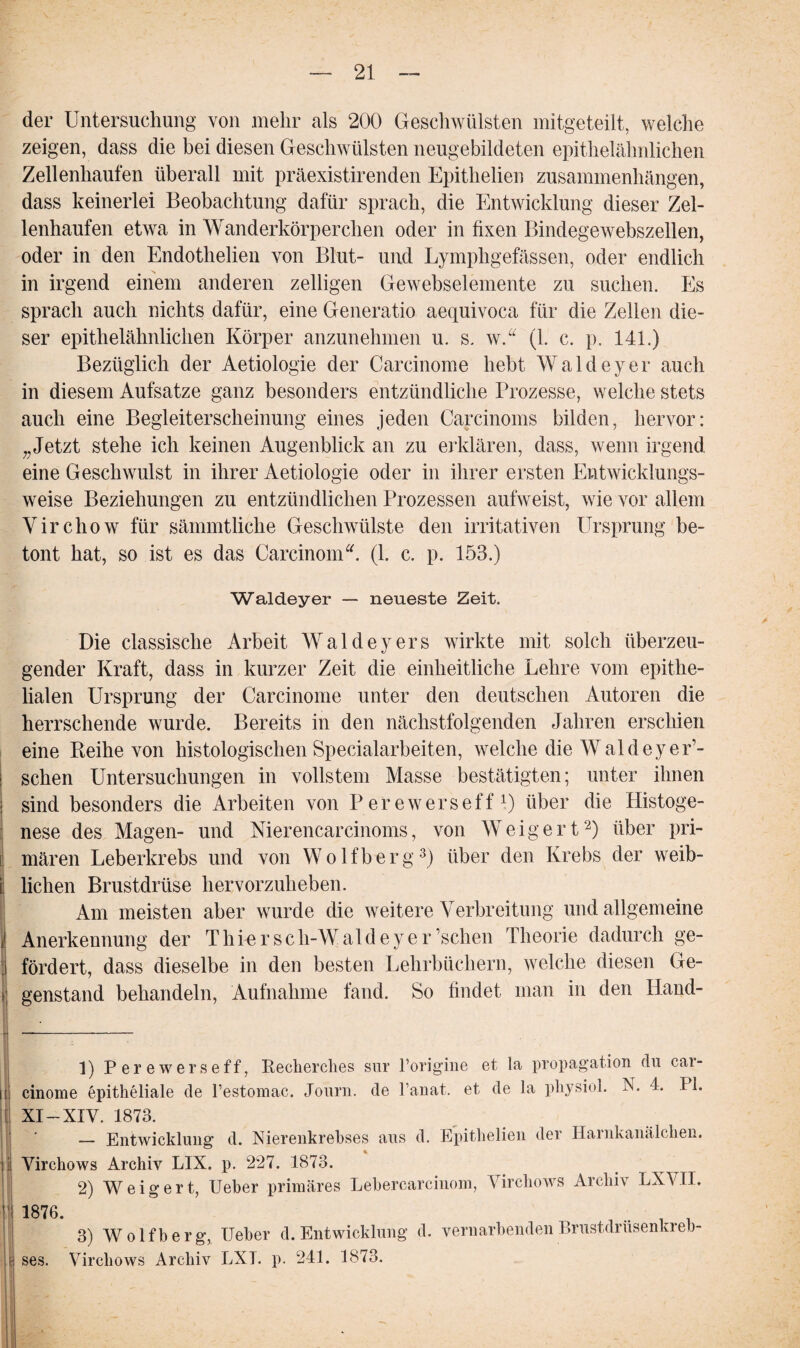 der Untersuchung von mehr als 200 Geschwülsten mitgeteilt, welche zeigen, dass die bei diesen Geschwülsten neugebildeten epithelähnlichen Zellenhaufen überall mit präexistirenden Epithelien Zusammenhängen, dass keinerlei Beobachtung dafür sprach, die Entwicklung dieser Zel¬ lenhaufen etwa in Wanderkörperchen oder in fixen Bindegewebszellen, oder in den Endothelien von Blut- und Lympligefässen, oder endlich in irgend einem anderen zelligen Gewebselemente zu suchen. Es sprach auch nichts dafür, eine Generatio aequivoca für die Zellen die¬ ser epithelähnlichen Körper anzunehmen u. s. w.“ (1. c. p. 141.) Bezüglich der Aetiologie der Carcinome hebt Waldeyer auch in diesem Aufsatze ganz besonders entzündliche Prozesse, welche stets auch eine Begleiterscheinung eines jeden Carcinoms bilden, hervor: „Jetzt stehe ich keinen Augenblick an zu erklären, dass, wenn irgend eine Geschwulst in ihrer Aetiologie oder in ihrer ersten Entwicklungs¬ weise Beziehungen zu entzündlichen Prozessen aufweist, wie vor allem Virchow für sämmtliche Geschwülste den irritativen Ursprung be¬ tont hat, so ist es das Carcinom“. (1. c. p. 153.) Waldeyer — neueste Zeit. Die classische Arbeit Waldeyers wirkte mit solch überzeu¬ gender Kraft, dass in kurzer Zeit die einheitliche Lehre vom epithe¬ lialen Ursprung der Carcinome unter den deutschen Autoren die herrschende wurde. Bereits in den nächstfolgenden Jahren erschien eine Reihe von histologischen Specialarbeiten, welche die Wald eye lo¬ schen Untersuchungen in vollstem Masse bestätigten; unter ihnen sind besonders die Arbeiten von Perewerseff1) über die Histoge- nese des Magen- und Nierencarcinoms, von Weigert2) über pri¬ mären Leberkrebs und von Wolfberg3) über den Krebs der weib¬ lichen Brustdrüse hervorzuheben. Am meisten aber wurde die weitere Verbreitung und allgemeine Anerkennung der Th re r sch-Wald eye r’schen Theorie dadurch ge¬ fördert, dass dieselbe in den besten Lehrbüchern, welche diesen Ge- > genstand behandeln, Aufnahme fand. So findet man in den Hand- 1) Perewerseff, Recherches snr Porigine et la propagation du car¬ cinome epitheliale de l’estomac. Journ. de l’anat. et de la physiol. N. 4. 11. XI-XIV. 1873. 1— Entwicklung d. Nierenkrehses aus d. Epithelien der Harnkanälchen. Yirchows Archiv LIX. p. 227. 1873. 2) Weigert, Ueber primäres Lebercarcinom, Yirchows Archiv LXVII. 1876. , 3) Wolfberg, Ueber d. Entwicklung d. vernarbenden Brustdrusenkreb¬ ses. Virchows Archiv EXT. p. 241. 1873.