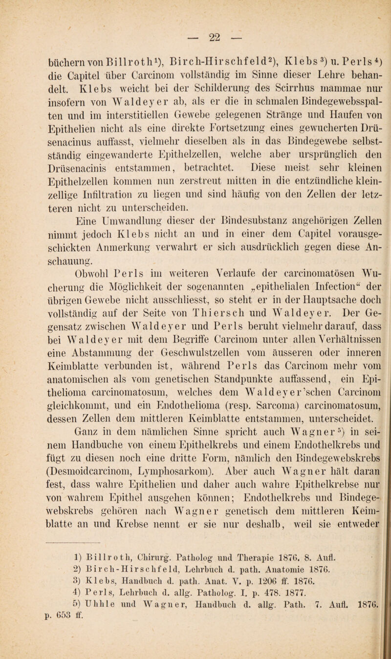 büchern von Billroth1), Birch-Hirschf eld2), Klebs 3) u. Peiis4) die Capitel über Carcinom vollständig im Sinne dieser Lehre behan¬ delt. Klebs weicht bei der Schilderung des Scirrhus mammae nur insofern von Waldeyer ab, als er die in schmalen Bindegewebsspal- ten und im interstitiellen Gewebe gelegenen Stränge und Haufen von Epithelien nicht als eine direkte Fortsetzung eines gewucherten Drü- senacinus aulfasst, vielmehr dieselben als in das Bindegewebe selbst¬ ständig eingewanderte Epithelzellen, welche aber ursprünglich den Drüsenacinis entstammen, betrachtet. Diese meist sehr kleinen Epithelzellen kommen nun zerstreut mitten in die entzündliche klein¬ zellige Infiltration zu liegen und sind häufig von den Zellen der letz¬ teren nicht zu unterscheiden. Eine Umwandlung dieser der Bindesubstanz angehörigen Zellen nimmt jedoch Klebs nicht an und in einer dem Capitel vorausge¬ schickten Anmerkung verwahrt er sich ausdrücklich gegen diese An¬ schauung. Obwohl Perls im weiteren Verlaufe der carcinomatösen Wu¬ cherung die Möglichkeit der sogenannten „epithelialen Infection“ der übrigen Gewebe nicht ausschliesst, so steht er in der Hauptsache doch vollständig auf der Seite von Thier sch und Waldeyer. Der Ge¬ gensatz zwischen Waldeyer und Perls beruht vielmehr darauf, dass bei Waldeyer mit dem Begriffe Carcinom unter allen Verhältnissen eine Abstammung der Geschwulstzellen vom äusseren oder inneren Keimblatte verbunden ist, während Perls das Carcinom mehr vom anatomischen als vom genetischen Standpunkte auffassend, ein Epi¬ thelioma carcinomatosum, welches dem Waldeyer’sclien Carcinom gleichkommt, und ein Endothelioma (resp. Sarcoma) carcinomatosum, dessen Zellen dem mittleren Keimblatte entstammen, unterscheidet. Ganz in dem nämlichen Sinne spricht auch Wagner5) in sei¬ nem Handbuche von einem Epithelkrebs und einem Endothelkrebs und fügt zu diesen noch eine dritte Form, nämlich den Bindegewebskrebs (Desmoidcarcinom, Lymphosarkom). Aber auch Wagner hält daran fest, dass wahre Epithelien und daher auch wahre Epithelkrebse nur von wahrem Epithel ausgehen können; Endothelkrebs und Bindege¬ webskrebs gehören nach Wagner genetisch dem mittleren Keim¬ blatte an und Krebse nennt er sie nur deshalb, weil sie entweder 1) Billrotli, Chirurg’. Patholog und Therapie 1876. 8. Aufl. 2) Birch-Hirschf eld, Lehrbuch d. path. Anatomie 1876. 3) Klebs, Handbuch d. path. Anat. V. p. 1206 ff. 1876. 4) Perls, Lehrbuch d. allg. Patholog. I. p. 478. 1877. 5) IJhlile und Wagner, Handbuch d. allg. Path. 7. Aufl. 1876. p. 653 ff.