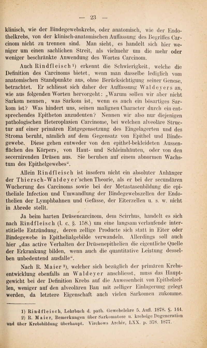 klinisch, wie der Bindegewebskrebs, oder anatomisch, wie der Endo¬ thelkrebs, von der klinisch-anatomischen Auffassung des Begriffes Car- cinom nicht zu trennen sind. Man sieht, es handelt sich hier we¬ niger um einen sachlichen Streit, als vielmehr um die mehr oder weniger beschränkte Anwendung des Wortes Carcinom. Auch Rindfleisch Q erkennt die Schwierigkeit, welche die Definition des Carcinoms bietet, wenn man dasselbe lediglich vom anatomischen Standpunkte aus, ohne Berücksichtigung seiner Genese, betrachtet. Er schliesst sich daher der Auffassung Waldeyers an, wie aus folgenden Worten hervorgeht: „Warum sollen wir aber nicht Sarkom nennen, was Sarkom ist, wenn es auch ein bösartiges Sar¬ kom ist? Was hindert uns, seinen malignen Character durch ein ent¬ sprechendes Epitheton anzudeuten? Nennen wir also nur diejenigen pathologischen Heteroplasien Carcinome, bei welchen alveoläre Struc- tur auf einer primären Entgegensetzung des Eingelagerten und des Stroma beruht, nämlich auf dem Gegensatz von Epithel und Binde¬ gewebe. Diese gehen entweder von den epithel-bekleideten Aussen- llächen des Körpers, von Haut- und Schleimhäuten, oder von den secernirenden Drüsen aus. Sie beruhen auf einem abnormen Wachs¬ tum des Epithelgewebes“. Allein Rindfleisch ist insofern nicht ein absoluter Anhänger der Thiersch-Waldey er’schenTheorie, als er bei der secundären Wucherung des Carcinoms sowie bei der Metastasenbildung die epi¬ theliale Infection und Umwandlung der Bindegewebszellen der Endo- thelien der Lymphbahnen und Gefässe, der Eiterzellen u. s. w. nicht in Abrede stellt. / Ja beim harten Drüsencarcinom, dem Scirrhus, handelt es sich nach Rindfleisch (1. c. §. 158.) um eine langsam verlaufende inter¬ stitielle Entzündung, deren zellige Producte sich statt in Eiter oder Bindegewebe in Epithelialgebilde verwandeln. Allerdings soll auch hier „das active Verhalten der Drüsenepithelien die eigentliche Quelle der Erkrankung bilden, wenn auch die quantitative Leistung dessel¬ ben unbedeutend ausfalle“. Nach R. Maier2), welcher sich bezüglich der primären Krebs¬ entwicklung ebenfalls an Waldeyer anschliesst, muss das Haupt¬ gewicht bei der Definition Krebs auf die Anwesenheit von Epithelzel¬ len, weniger auf den alveolären Bau mit zelliger Einlagerung gelegt werden, da letztere Eigenschaft auch vielen Sarkomen zukomme. 1) Rindfleisch, Lehrbuch 2) R. Maier, Bemerkungen und über Krebsbildung überhaupt. d. path. Gewebelehre 5. Aufl. 1878. §. 144. über Sarkomatose u. krebsige Degeneration Virchows Archiv, LXX. p. 378. 1877.