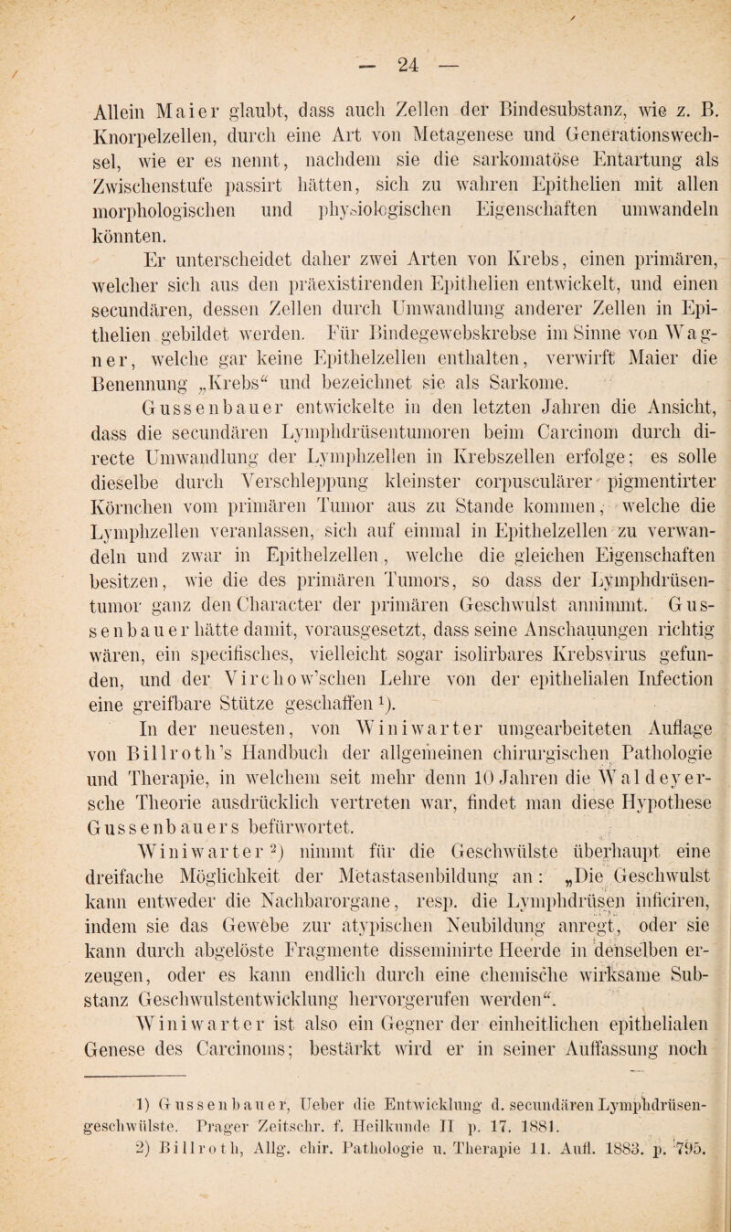 / Allein Maier glaubt, dass auch Zellen der Bindesubstanz, wie z. B. Knorpelzellen, durch eine Art von Metagenese und Generationswech¬ sel, wie er es nennt, nachdem sie die sarkomatöse Entartung als Zwischenstufe passirt hätten, sich zu wahren Epithelien mit allen morphologischen und physiologischen Eigenschaften umwandeln könnten. Er unterscheidet daher zwei Arten von Krebs, einen primären, welcher sich aus den präexistirenden Epithelien entwickelt, und einen secundären, dessen Zellen durch Umwandlung anderer Zellen in Epi¬ thelien gebildet werden. Für Bindegewebskrebse im Sinne von Wag¬ ner, welche gar keine Epithelzellen enthalten, verwirft Maier die Benennung „Krebs“ und bezeichnet sie als Sarkome. Gussenbauer entwickelte in den letzten Jahren die Ansicht, dass die secundären Lyinphdrüsentumoren beim Carcinom durch di- recte Umwandlung der Lymphzellen in Krebszellen erfolge; es solle dieselbe durch Verschleppung kleinster corpusculärer pigmentirter Körnchen vom primären Tumor aus zu Stande kommen, welche die Lymphzellen veranlassen, sich auf einmal in Epithelzellen zu verwan¬ deln und zwar in Epithelzellen, welche die gleichen Eigenschaften besitzen, wie die des primären Tumors, so dass der Lymphdrüsen- tumor ganz den Character der primären Geschwulst annimmt. Gus¬ senbauer hätte damit, vorausgesetzt, dass seine Anschauungen richtig wären, ein specifisches, vielleicht sogar isolirbares Krebsvirus gefun¬ den, und der Virchow’schen Lehre von der epithelialen Infection eine greifbare Stütze geschaffen 1). In der neuesten, von W in i wart er umgearbeiteten Auflage von Billroth’s Handbuch der allgemeinen chirurgischen Pathologie und Therapie, in welchem seit mehr denn 10 Jahren die Wal deyer¬ sehe Theorie ausdrücklich vertreten war, findet man diese Hypothese Gussenbauers befürwortet. ■ui- H ■ ■■ ■ - Wini warter2) nimmt für die Geschwülste überhaupt eine dreifache Möglichkeit der Metastasenbildung an: „Die Geschwulst kann entweder die Nachbarorgane, resp. die Lymphdrüsen inficiren, indem sie das Gewebe zur atypischen Neubildung anregt, oder sie kann durch abgelöste Fragmente disseminirte Heerde in denselben er¬ zeugen, oder es kann endlich durch eine chemische wirksame Sub¬ stanz Geschwulstentwicklung hervorgerufen werden“. Wini wart er ist also ein Gegner der einheitlichen epithelialen Genese des Carcinoms; bestärkt wird er in seiner Auffassung noch 1) Gr 11 s s e n b a u e r, Ueber die Entwicklung d. secundären Lymphdrüsen- geschwiilste. Prager Zeitschr. f. Heilkunde II p. 17. 1881. 2) Billrotb, Allg. cliir. Pathologie u. Therapie 11. And. 1883. p. 795.