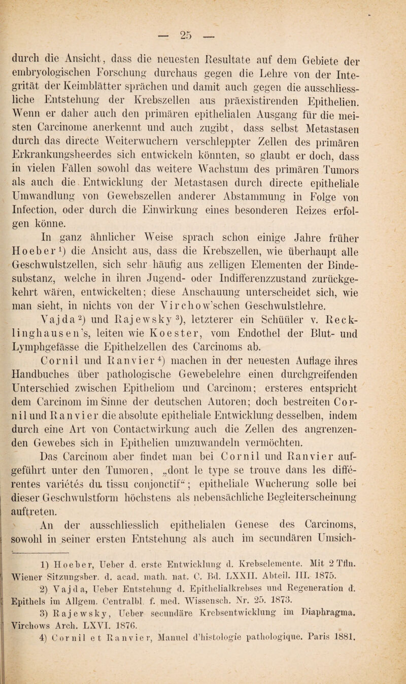 durch die Ansicht, dass die neuesten Resultate auf dem Gebiete der embryologischen Forschung durchaus gegen die Lehre von der Inte¬ grität der Keimblätter sprächen und damit auch gegen die ausschliess¬ liche Entstehung der Krebszellen aus präexistirenden Epithelien. Wenn er daher auch den primären epithelialen Ausgang für die mei¬ sten Carcinome anerkennt und auch zugibt, dass selbst Metastasen durch das directe Weiterwuchern verschleppter Zellen des primären Erkrankungsheerdes sich entwickeln könnten, so glaubt er doch, dass in vielen Fällen sowohl das weitere Wachstum des primären Tumors als auch die Entwicklung der Metastasen durch directe epitheliale Umwandlung von Gewebszellen anderer Abstammung in Folge von Infection, oder durch die Einwirkung eines besonderen Reizes erfol¬ gen könne. In ganz ähnlicher Weise sprach schon einige Jahre früher H o e b e r 4) die Ansicht aus, dass die Krebszellen, wie überhaupt alle Geschwulstzellen, sich sehr häufig aus zelligen Elementen der Binde¬ substanz, welche in ihren Jugend- oder Indifferenzzustand zurückge¬ kehrt wären, entwickelten; diese Anschauung unterscheidet sich, wie man sieht, in nichts von der Virchow’schen Geschwulstlehre. Vajda1 2) und Rajewsky3 4), letzterer ein Schüüler v. Reck¬ linghausen ’s, leiten wie K o e s t e r, vom Endothel der Blut- und Lymphgefässe die Epithelzellen des Carcinoms ab. Cornil und Ran vier4) machen in dvr neuesten Auflage ihres Handbuches über pathologische Gewebelehre einen durchgreifenden Unterschied zwischen Epitheliom und Carcinom; ersteres entspricht dem Carcinom im Sinne der deutschen Autoren; doch bestreiten Cor¬ nil und R a n v i er die absolute epitheliale Entwicklung desselben, indem durch eine Art von Contactwirkung auch die Zellen des angrenzen¬ den Gewebes sich in Epithelien umzuwandeln vermöchten. Das Carcinom aber findet man bei Cornil und Ran vier auf¬ geführt unter den Tumoren, „dont le type se trouve dans les diffe¬ rentes Varietes du, tissu conjonctif“; epitheliale Wucherung solle bei dieser Geschwulstform höchstens als nebensächliche Begleiterscheinung auftreten. An der ausschliesslich epithelialen Genese des Carcinoms, sowohl in seiner ersten Entstehung als auch im secuudären Umsich- 1) Hoel»er, lieber d. erste Entwicklung d. Krebselemente. Mit 2 Tfln. Wiener Sitzungsber. d. acad. matli. nat. C. Bd. LXXII. Abteil. III. 1875. 2) Vajda, lieber Entstehung d. Epithelialkrebses und Regeneration d. Epithels im Allgem. Centralbl. f. med. Wissensch. Nr. 25. 1873. 3) Rajewsky, Ueber secundäre Krebsentwicklung im Diaphragma. Virchows Arch. LXVI. 1876. 4) Cornil et Ran vier, Manuel d’histologie pathologique. Paris 1881.