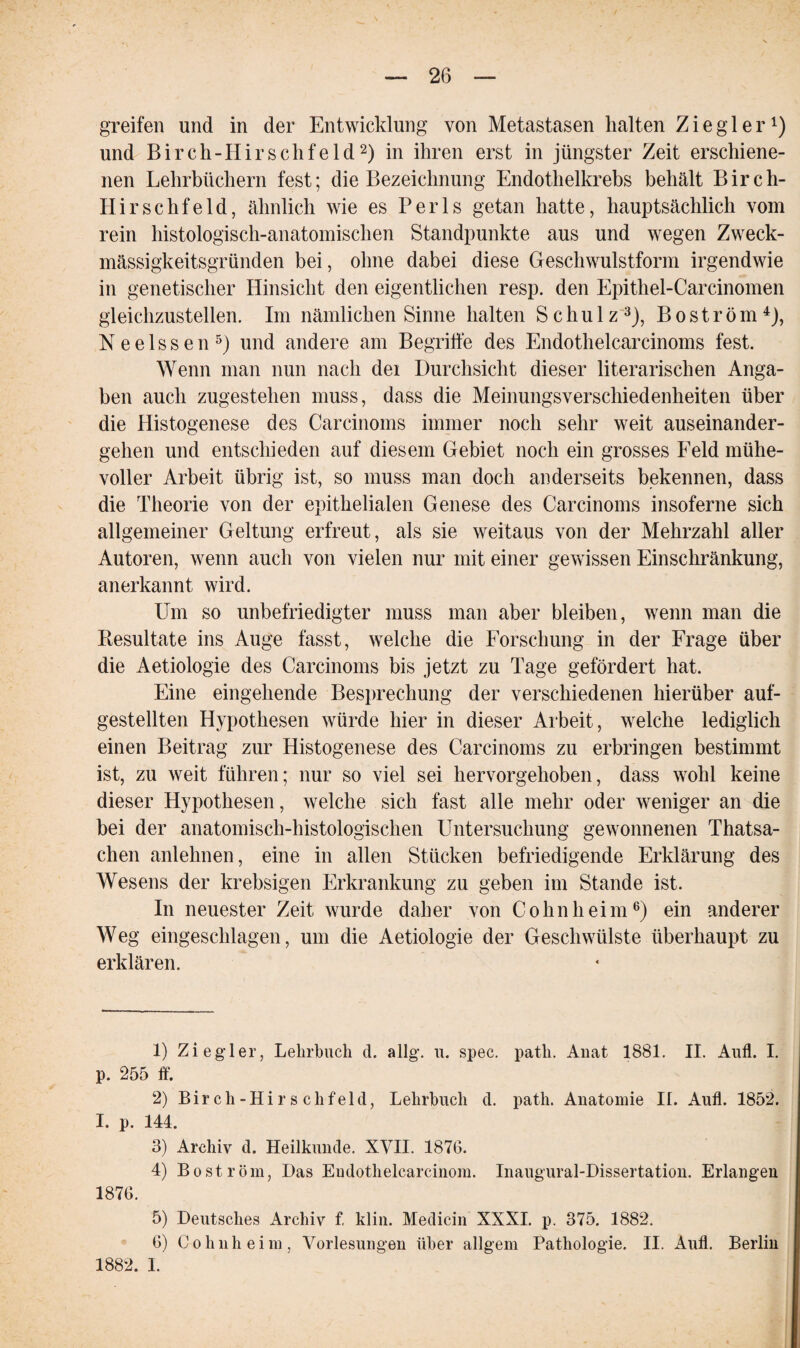 greifen und in der Entwicklung von Metastasen halten Ziegler1) und Birch-IIirschfeld2) in ihren erst in jüngster Zeit erschiene¬ nen Lehrbüchern fest; die Bezeichnung Endothelkrebs behält Birch- Hirschfeld, ähnlich wie es Perls getan hatte, hauptsächlich vom rein histologisch-anatomischen Standpunkte aus und wegen Zweck¬ mässigkeitsgründen bei, ohne dabei diese Geschwulstform irgendwie in genetischer Hinsicht den eigentlichen resp. den Epithel-Carcinomen gleichzustellen. Im nämlichen Sinne halten Schulz3), Bo ström4), Neelssen5) und andere am Begriffe des Endothelcarcinoms fest. Wenn man nun nach dei Durchsicht dieser literarischen Anga¬ ben auch zugestehen muss, dass die Meinungsverschiedenheiten über die Histogenese des Carcinoms immer noch sehr weit auseinander¬ gehen und entschieden auf diesem Gebiet noch ein grosses Feld mühe¬ voller Arbeit übrig ist, so muss man doch anderseits bekennen, dass die Theorie von der epithelialen Genese des Carcinoms insoferne sich allgemeiner Geltung erfreut, als sie weitaus von der Mehrzahl aller Autoren, wenn auch von vielen nur mit einer gewissen Einschränkung, anerkannt wird. Um so unbefriedigter muss man aber bleiben, wenn man die Resultate ins Auge fasst, welche die Forschung in der Frage über die Aetiologie des Carcinoms bis jetzt zu Tage gefördert hat. Eine eingehende Besprechung der verschiedenen hierüber auf¬ gestellten Hypothesen würde hier in dieser Arbeit, welche lediglich einen Beitrag zur Histogenese des Carcinoms zu erbringen bestimmt ist, zu weit führen; nur so viel sei hervorgehoben, dass wohl keine dieser Hypothesen, welche sich fast alle mehr oder weniger an die bei der anatomisch-histologischen Untersuchung gewonnenen Thatsa- chen anlehnen, eine in allen Stücken befriedigende Erklärung des Wesens der krebsigen Erkrankung zu geben im Stande ist. In neuester Zeit wurde daher von Cohn heim6) ein anderer Weg eingeschlagen, um die Aetiologie der Geschwülste überhaupt zu erklären. 1) Ziegler, Lehrbuch d. allg. u. spec. patli. Anat 1881. II. Aufl. I. p. 255 ff. 2) Birch-Hirsehfeld, Lehrbuch d. patli. Anatomie II. Aufl. 1852. I. p. 144. 3) Archiv d. Heilkunde. XVII. 1876. 4) Bo ström, Das Eudothelcarcinom. Inaugural-Dissertation. Erlangen 1876. 5) Deutsches Archiv f. klin. Medicin XXXI. p. 375. 1882. 6) (Lohnheim, Vorlesungen über allgem Pathologie. II. Aufl. Berlin 1882. I.