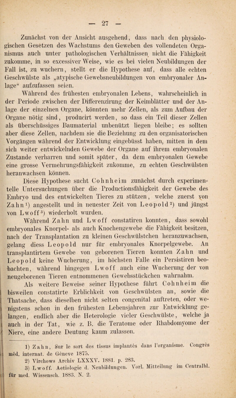 Zunächst von der Ansicht ausgehend, dass nach den physiolo¬ gischen Gesetzen des Wachstums den Geweben des vollendeten Orga¬ nismus auch unter pathologischen Verhältnissen nicht die Fähigkeit zukomme, in so excessiver Weise, wie es bei vielen Neubildungen der Fall ist, zu wuchern, stellt er die Hypothese auf, dass alle echten Geschwülste als „atypische Gewebsneubildungen von embryonaler An¬ lage“ aufzufassen seien. Während des frühesten embryonalen Lebens, wahrscheinlich in der Periode zwischen der Differenzirung der Keimblätter und der An¬ lage der einzelnen Organe, könnten mehr Zellen, als zum Aufbau der Organe nötig sind, producirt werden, so dass ein Teil dieser Zellen als überschüssiges Baumaterial unbenutzt liegen bleibe; es sollten aber diese Zellen, nachdem sie die Beziehung zu den organisatorischen Vorgängen während der Entwicklung eingebüsst haben, mitten in dem sich weiter entwickelnden Gewebe der Organe auf ihrem embryonalen Zustande verharren und somit später, da dem embryonalen Gewebe eine grosse Vermehrungsfähigkeit zukomme, zu echten Geschwülsten heranwachsen können. Diese Hypothese sucht Cohnheim zunächst durch experimem teile Untersuchungen über die Productionsfähigkeit der Gewebe des Embryo und des entwickelten Tieres zu stützen, welche zuerst von Zahn1) angestellt und in neuester Zeit von Leopold2) und jüngst von Lwoff3) wiederholt wurden. Während Zahn und Lwoff constatiren konnten, dass sowohl embryonales Knorpel- als auch Knochengewebe die Fähigkeit besitzen, nach der Transplantation zu kleinen Geschwülstchen heranzuwachsen, gelang diess Leopold nur für embryonales Knorpelgewebe. An transplantirtem Gewebe von geborenen Tieren konnten Zahn und Leopold keine Wucherung, im höchsten Falle ein Persistiren beo¬ bachten, während hingegen Lwoff auch eine Wucherung der von ! neugeborenen Tieren entnommenen Gewebsstückchen wahrnahm, i Als weitere Beweise seiner Hypothese führt Cohnheim die I bisweilen constatirte Erblichkeit von Geschwülsten an, sowie die [ Thatsaclie, dass dieselben nicht selten congenital auftreten, oder we- : nigstens schon in den frühesten Lebensjahren zur Entwicklung ge¬ langen, endlich aber die Heterologie vieler Geschwülste, welche ja j auch in der Tat, wie z. B. die Teratome oder Khabdomyome der ' Niere, eine andere Deutung kaum zulassen. 1) Zahn, Sur le sort des tissus implantes dans l’organisme. Congres | med. internat. de Geneve 1875. 2) Virchows Archiv LXXXV. 1881. p. 283. 3) Lwoff. Aetiologie d. Neubildungen. Vorl. Mitteilung im Centralbl. ( für med. Wissensch. 1883. N. 2.