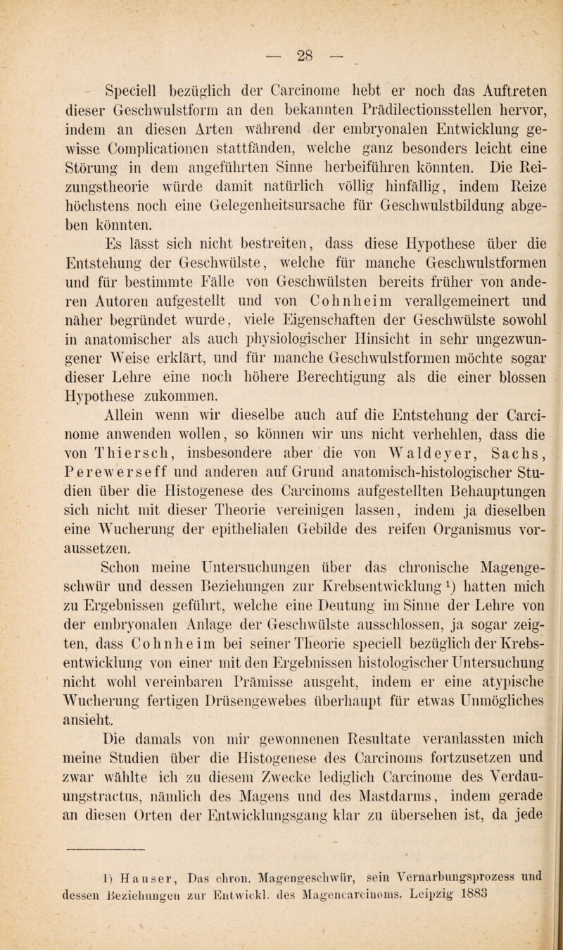 \ — 28 — Speciell bezüglich der Carcinome hebt er noch das Auftreten dieser Geschwulstform an den bekannten Prädilectionsstellen hervor, indem an diesen Arten während der embryonalen Entwicklung ge¬ wisse Complicationen stattfänden, welche ganz besonders leicht eine Störung in dem angeführten Sinne herbeiführen könnten. Die Rei¬ zungstheorie würde damit natürlich völlig hinfällig, indem Reize höchstens noch eine Gelegenheitsursache für Geschwulstbildung abge¬ ben könnten. Es lässt sich nicht bestreiten, dass diese Hypothese über die Entstehung der Geschwülste, welche für manche Geschwulstformen und für bestimmte Fälle von Geschwülsten bereits früher von ande¬ ren Autoren aufgestellt und von Cohnheim verallgemeinert und näher begründet wurde, viele Eigenschaften der Geschwülste sowohl in anatomischer als auch physiologischer Hinsicht in sehr ungezwun¬ gener Weise erklärt, und für manche Geschwulstformen möchte sogar dieser Lehre eine noch höhere Berechtigung als die einer blossen Hypothese zukommen. Allein wenn wir dieselbe auch auf die Entstehung der Carci- nome anwenden wollen, so können wir uns nicht verhehlen, dass die von Thi er sch, insbesondere aber die von Waldeyer, Sachs, P e r e w e r s e f f und anderen auf Grund anatomisch-histologischer Stu¬ dien über die Histogenese des Carcinoms aufgestellten Behauptungen sich nicht mit dieser Theorie vereinigen lassen, indem ja dieselben eine Wucherung der epithelialen Gebilde des reifen Organismus vor¬ aussetzen. Schon meine Untersuchungen über das chronische Magenge¬ schwür und dessen Beziehungen zur Krebsentwicklung L) hatten mich zu Ergebnissen geführt, welche eine Deutung im Sinne der Lehre von der embryonalen Anlage der Geschwülste ausschlossen, ja sogar zeig¬ ten, dass Cohnheim bei seiner Theorie speciell bezüglich der Krebs¬ entwicklung von einer mit den Ergebnissen histologischer Untersuchung nicht wohl vereinbaren Prämisse ausgeht, indem er eine atypische Wucherung fertigen Drüsengewebes überhaupt für etwas LTnmögliehes ansieht. Die damals von mir gewonnenen Resultate veranlassten mich meine Studien über die Histogenese des Carcinoms fortzusetzen und zwar wählte ich zu diesem Zwecke lediglich Carcinome des Verdau- ungstractus, nämlich des Magens und des Mastdarms, indem gerade an diesen Orten der Entwicklungsgang klar zu übersehen ist, da jede 1) Hauser, Das chron. Magengeschwür, sein Vernarbungsprozess und Lessen Beziehungen zur Entwickl. des Magencarcinoms. Leipzig 1883