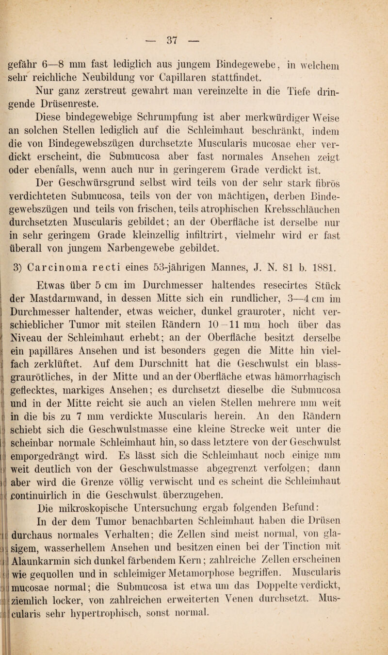 gefähr 6—8 mm fast lediglich aus jungem Bindegewebe, in welchem sehr reichliche Neubildung vor Capillaren stattfindet. Nur ganz zerstreut gewahrt man vereinzelte in die Tiefe drin¬ gende Drüsenreste. Diese bindegewebige Schrumpfung ist aber merkwürdiger Weise an solchen Stellen lediglich auf die Schleimhaut beschränkt, indem die von Bindegewebszügen durchsetzte Muscularis mucosae eher ver¬ dickt erscheint, die Submucosa aber fast normales Ansehen zeigt oder ebenfalls, wenn auch nur in geringerem Grade verdickt ist. Der Geschwürsgrund selbst wird teils von der sehr stark fibrös verdichteten Submucosa, teils von der von mächtigen, derben Binde¬ gewebszügen und teils von frischen, teils atrophischen Krebsschläuchen durchsetzten Muscularis gebildet; an der Oberfläche ist derselbe nur in sehr geringem Grade kleinzellig infiltrirt, vielmehr wird er fast überall von jungem Narbengewebe gebildet. 3) Carcinoma recti eines 53-jährigen Mannes, J. N. 81 b. 1881. Etwas über 5 cm im Durchmesser haltendes resecirtes Stück der Mastdarmwand, in dessen Mitte sich ein rundlicher, 3—4 cm im Durchmesser haltender, etwas weicher, dunkel grauroter, nicht ver¬ schieblicher Tumor mit steilen Rändern 10 — 11 mm hoch über das Niveau der Schleimhaut erhebt; an der Oberfläche besitzt derselbe ein papilläres Ansehen und ist besonders gegen die Mitte hin viel¬ fach zerklüftet. Auf dem Durschnitt hat die Geschwulst ein blass¬ graurötliches, in der Mitte und an der Oberfläche etwas hämorrhagisch ; geflecktes, markiges Ansehen; es durchsetzt dieselbe die Submucosa und in der Mitte reicht sie auch an vielen Stellen mehrere mm weit in die bis zu 7 mm verdickte Muscularis herein. An den Rändern schiebt sich die Geschwulstmasse eine kleine Strecke weit unter die scheinbar normale Schleimhaut hin, so dass letztere von der Geschwulst i emporgedrängt wird. Es lässt sich die Schleimhaut noch einige mm weit deutlich von der Geschwulstmasse abgegrenzt verfolgen; dann aber wird die Grenze völlig verwischt und es scheint die Schleimhaut ; .continuirlich in die Geschwulst überzugehen. Die mikroskopische Untersuchung ergab folgenden Befund: In der dem Tumor benachbarten Schleimhaut haben die Drüsen durchaus normales Verhalten; die Zellen sind meist normal, von gla¬ sigem, wasserhellem Ansehen und besitzen einen bei der Tinction mit Alaunkarmin sich dunkel färbendem Kern; zahlreiche Zellen erscheinen wiegequollen und in schleimiger Metamorphose begriffen. Muscularis mucosae normal; die Submucosa ist etwa um das Doppelte verdickt, i i_ ziemlich locker, von zahlreichen erweiterten Venen durchsetzt. Mus¬ cularis sehr hypertrophisch, sonst normal.