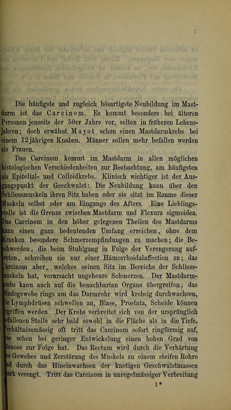 Die häufigste und zugleich bösartigste Neubildung im Mast¬ darm ist das Carcinom. Es kommt besonders bei älteren Personen jenseits der 50er Jahre vor, selten in früheren Lebens¬ jahren; doch erwähnt Mayot schon einen Mastdarmkrebs bei einem 12 jährigen Knaben. Männer sollen mehr befallen werden als Frauen. Das Carcinom kommt im Mastdarm in allen möglichen histologischen Verschiedenheiten zur Beobachtung, am häufigsten als Epitelial- und Colloidkrebs. Klinisch wichtiger ist der Aus¬ gangspunkt der Geschwulst: Die Neubildung kann über den Schliessmuskeln ihren Sitz haben oder sie sitzt im Raume dieser Muskeln selbst oder am Eingänge des Afters. Eine Lieblings¬ stelle ist die Grenze zwischen Mastdarm und Flexura sigmoidea. Das Carcinom in den höher gelegenen Theilen des Mastdarms Iin einen ganz bedeutenden Umfang erreichen, ohne dem anken besondere Schmerzempfindungen zu machen; die Be¬ iwerden, die beim Stuhlgang in Folge der Verengerung auf- ten, schreiben sie nur einer Hämorrhoidalaffection zu; das rcinom aber, welches seinen Sitz im Bereiche der Schliess- iskeln hat, verursacht ungeheure Schmerzen. Der Mastdarm- ;bs kann auch auf die benachbarten Organe übergreifen; das adegewebe rings um das Darmrohr wird krebsig durchwachsen, »Lymphdrüsen schwellen an, Blase, Prostata, Scheide können griffen werden. Der Krebs verbreitet sich von der ursprünglich Tallenen Stelle sehr bald sowohl in die Fläche als in die Tiefe, rhältnissmässig oft tritt das Carcinom sofort ringförmig auf, s schon bei geringer Entwickelung einen hohen Grad von snose zur Folge hat. Das Rectum wird durch die Verhärtung s Gewebes und Zerstörung des Muskels zu einem steifen Rohre d durch das Hineinwachsen der knotigen Geschwulstmassen irk verengt. Tritt das Carcinom in unregelmässiger Verbreitung