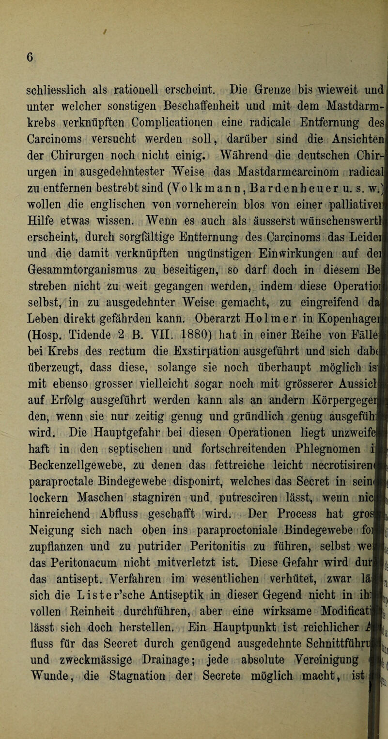 schliesslich als rationell erscheint. Die Grenze bis wieweit und unter welcher sonstigen Beschaffenheit und mit dem Mastdarm¬ krebs verknüpften Complicationen eine radicale Entfernung des Carcinoms versucht werden soll, darüber sind die Ansichten der Chirurgen noch nicht einig. Während die deutschen Chir¬ urgen in ausgedehntester Weise das Mastdarmcarcinom radical zu entfernen bestrebt sind (Volkmann, Bardenheuer u. s. w. wollen die englischen von vorneherein blos von einer palliativer Hilfe etwas wissen. Wenn es auch als äusserst wünschenswert!! erscheint, durch sorgfältige Entfernung des Carcinoms das Leider und die damit verknüpften ungünstigen Einwirkungen auf deij Gesammtorganismus zu beseitigen, so darf doch in diesem Be streben nicht zu weit gegangen werden, indem diese Operatio selbst, in zu ausgedehnter Weise gemacht, zu eingreifend da] Leben direkt gefährden kann. Oberarzt Holm er in Kopenhagen (Hosp. Tidende 2 B. VII. 1880) hat in einer Beihe von Fälle bei Krebs des rectum die Exstirpation ausgeführt und sich dabe überzeugt, dass diese, solange sie noch überhaupt möglich is mit ebenso grosser vielleicht sogar noch mit grösserer AussicI auf Erfolg ausgeführt werden kann als an andern Körpergege den, wenn sie nur zeitig genug und gründlich genug ausgefüh wird. Die Hauptgefahr bei diesen Operationen liegt unzweife haft in den septischen und fortschreitenden Phlegnomen i Beckenzellgewebe, zu denen das fettreiche leicht necrotisireni! paraproctale Bindegewebe disponirt, welches das Secret in sein lockern Maschen stagniren und putresciren lässt, wenn nie hinreichend Abfluss geschafft wird. Der Process hat gro Neigung sich nach oben ins paraproctoniale Bindegewebe fo zupflanzen und zu putrider Peritonitis zu führen, selbst we das Peritonacum nicht mitverletzt ist. Diese Gefahr wird du das antisept. Verfahren im wesentlichen verhütet, zwar lä; sich die Lister’sche Antiseptik in dieser Gegend nicht in ih vollen Reinheit durchführen, aber eine wirksame Modificatij lässt sich doch hersteilen. Ein Hauptpunkt ist reichlicher i fluss für das Secret durch genügend ausgedehnte Schnittführrj und zweckmässige Drainage; jede absolute Vereinigung Wunde, die Stagnation der Secrete möglich macht, ist