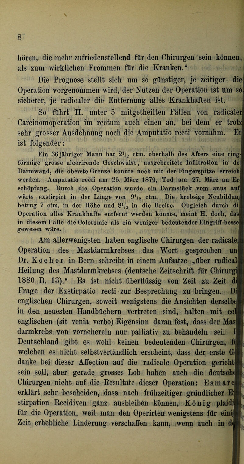 hören, die mehr zufriedenstellend für den Chirurgen sein können, als zum wirklichen Frommen für die Kranken.“ Die Prognose stellt sich um so günstiger, je zeitiger die Operation vorgenommen wird, der Nutzen der Operation ist um so sicherer, je radicaler die Entfernung alles Krankhaften ist. So führt H. unter 5 mitgetheilten Fällen von radicale CarcinomOperation im rectum auch einen an, bei dem er trotz sehr grosser Ausdehnung noch die Amputatio recti vornahm. E ist folgender: Ein 36 jähriger Mann hat '21/2 ctm. oberhalb des Afters eine ring förmige grosse ulcerirende Geschwulst, ausgebreitete Infiltration in dei Darmwand, die oberste Grenze konnte noch mit der Fingerspitze erreich werden. Amputatio recti am 25. März 1879, Tod am 27. März an Er Schöpfung. Durch die Operation wurde ein Darmstück vom anus auf wärts exstirpirt in der Länge von 91/2 ctm. Die krebsige Neubildung betrug 7 ctm. in der Höhe und 81/.! in die Breite. Obgleich durch di Operation alles Krankhafte entfernt werden konnte, meint H. doch, das in diesem Falle die Colotomie als ein weniger bedeutender Eingriff besse gewesen wäre. Am allerwenigsten haben englische Chirurgen der radicale Operation des Mastdarmkrebses das Wort gesprochen un Dr. Kocher in Bern schreibt in einem Aufsatze „über radical Heilung des Mastdarmkrebses (deutsche Zeitschrift für Chirurg 1880 B. 13).“ Es ist nicht überflüssig von Zeit zu Zeit di; Frage der Exstirpatio recti zur Besprechung zu bringen. Dij englischen Chirurgen, soweit wenigstens die Ansichten derselb in den neuesten Handbüchern vertreten sind, halten mit ec englischen (sit venia verbo) Eigensinn daran fest, dass der Mas darmkrebs von vorneherein nur palliativ zu behandeln sei. Deutschland gibt es wohl keinen bedeutenden Chirurgen, fi welchen es nicht selbstvertändlich erscheint, dass der erste G danke bei dieser Affection auf die radicale Operation gericht sein soll, aber gerade grosses Lob haben auch die deutsch^ Chirurgen nicht auf die Resultate dieser Operation: Esmarcj erklärt sehr bescheiden, dass nach frühzeitiger gründlicher E:, stirpation Recidiven ganz ausbleiben können, König plai für die Operation, weil man den Operirten wenigstens für ein! Zeit erhebliche Linderung verschaffen kann, wenn auch in d I