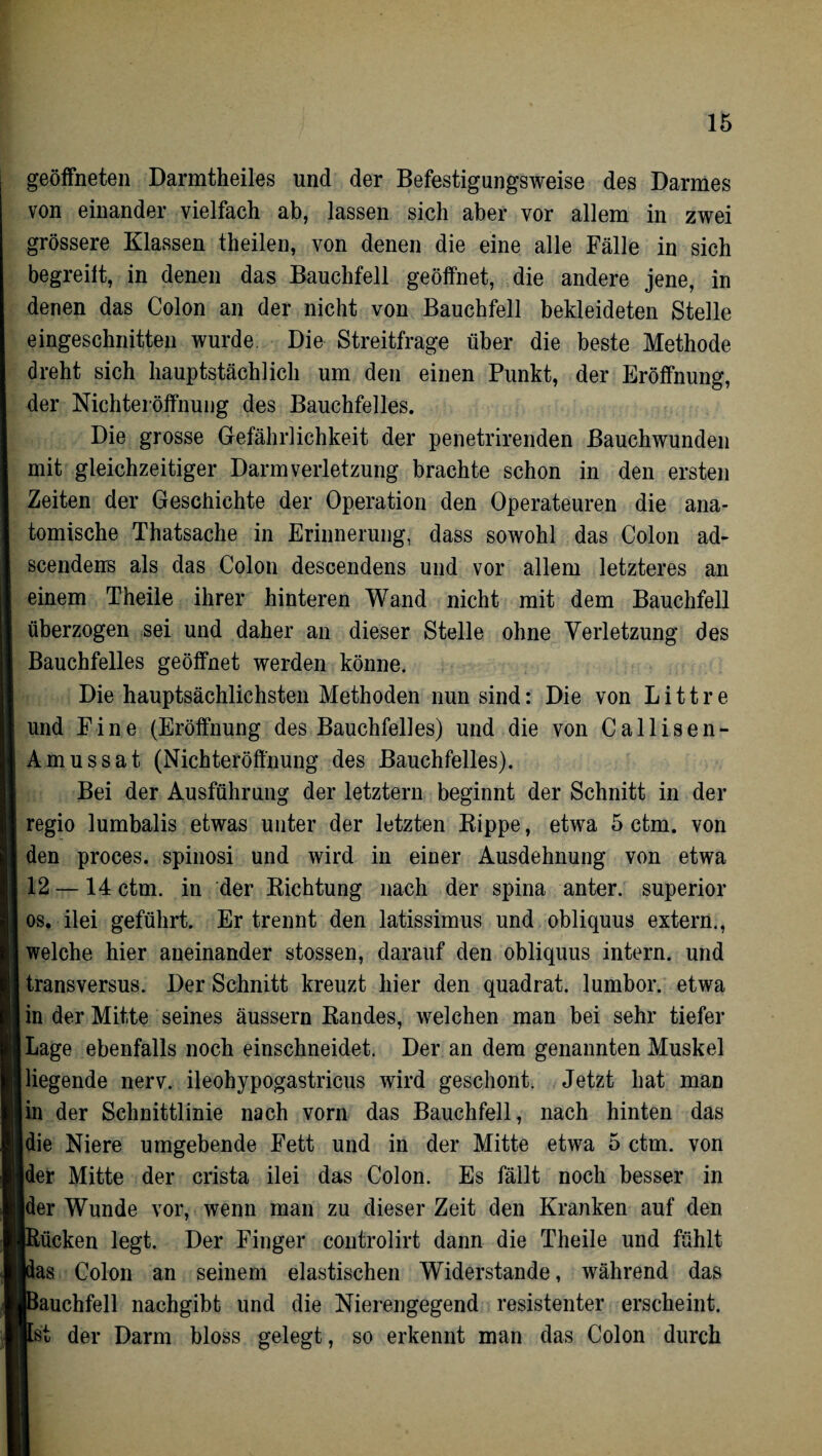 geöffneten Darmtheiles und der Befestigungsweise des Darmes von einander vielfach ab, lassen sich aber vor allem in zwei grössere Klassen theilen, von denen die eine alle Fälle in sich begreift, in denen das Bauchfell geöffnet, die andere jene, in denen das Colon an der nicht von Bauchfell bekleideten Stelle eingeschnitten wurde Die Streitfrage über die beste Methode dreht sich hauptstächlich um den einen Punkt, der Eröffnung, der Nichteröffnung des Bauchfelles. Die grosse Gefährlichkeit der penetrirenden Bauchwunden mit gleichzeitiger Darm Verletzung brachte schon in den ersten Zeiten der Geschichte der Operation den Operateuren die ana¬ tomische Thatsache in Erinnerung, dass sowohl das Colon ad- scendens als das Colon descendens und vor allem letzteres an einem Theile ihrer hinteren Wand nicht mit dem Bauchfell überzogen sei und daher an dieser Stelle ohne Verletzung des Bauchfelles geöffnet werden könne. Die hauptsächlichsten Methoden nun sind: Die von L i 11 r e und Fine (Eröffnung des Bauchfelles) und die von Callisen- Amussat (Nichteröffnung des Bauchfelles). Bei der Ausführung der letztem beginnt der Schnitt in der regio lumbalis etwas unter der letzten Kippe, etwa 5 ctm. von den proces. spinosi und wird in einer Ausdehnung von etwa 12 —14 ctm. in der Richtung nach der spina anter. superior os. ilei geführt. Er trennt den latissimus und obliquus extern., welche hier aneinander stossen, darauf den obliquus intern, und transversus. Der Schnitt kreuzt hier den quadrat. lumbor. etwa in der Mitte seines äussern Randes, welchen man bei sehr tiefer Lage ebenfalls noch einschneidet. Der an dem genannten Muskel liegende nerv, ileohypogastricus wird geschont. Jetzt hat man in der Schnittlinie nach vorn das Bauchfell, nach hinten das die Niere umgebende Fett und in der Mitte etwa 5 ctm. von der Mitte der crista ilei das Colon. Es fällt noch besser in ider Wunde vor, wenn man zu dieser Zeit den Kranken auf den Rücken legt. Der Finger controlirt dann die Theile und fühlt pas Colon an seinem elastischen Widerstande, während das Bauchfell nachgibt und die Nierengegend resistenter erscheint. Ist der Darm bloss gelegt, so erkennt man das Colon durch