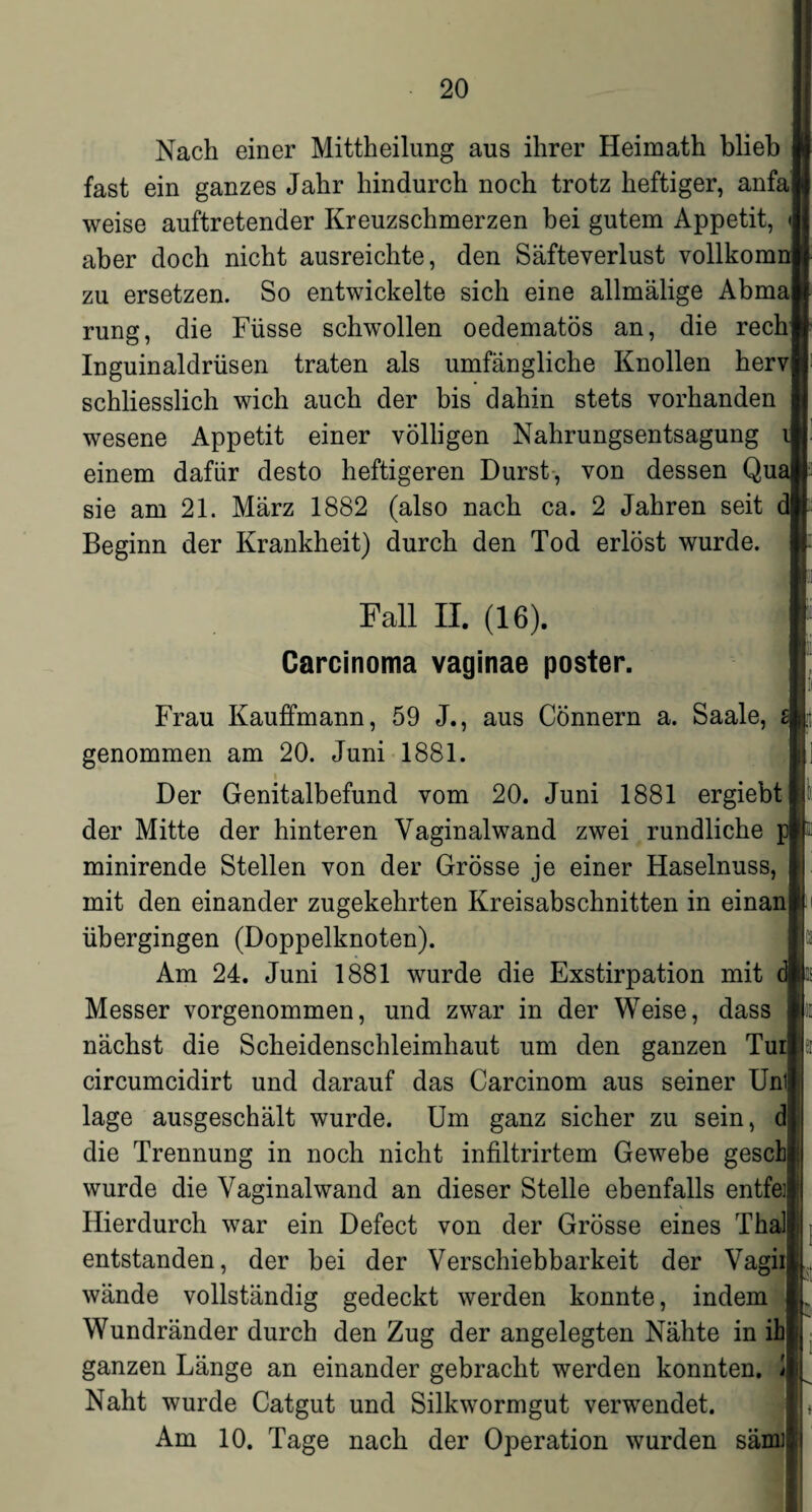 Nach einer Mittheilung aus ihrer Heimath blieb fast ein ganzes Jahr hindurch noch trotz heftiger, anfa] weise auftretender Kreuzschmerzen bei gutem Appetit, aber doch nicht ausreichte, den Säfteverlust vollkomi zu ersetzen. So entwickelte sich eine allmälige Abmal rung, die Füsse schwollen oedematös an, die rech Inguinaldrüsen traten als umfängliche Knollen hervj schliesslich wich auch der bis dahin stets vorhanden wesene Appetit einer völligen Nahrungsentsagung einem dafür desto heftigeren Durst, von dessen Qm sie am 21. März 1882 (also nach ca. 2 Jahren seit Beginn der Krankheit) durch den Tod erlöst wurde. Fall II. (16). Carcinoma vaginae poster. Frau Kauffmann, 59 J., aus Cönnern a. Saale, z\ genommen am 20. Juni 1881. Der Genitalbefund vom 20. Juni 1881 ergiebt der Mitte der hinteren Vaginalwand zwei rundliche minirende Stellen von der Grösse je einer Haselnuss, mit den einander zugekehrten Kreisabschnitten in einanj übergingen (Doppelknoten). Am 24. Juni 1881 wurde die Exstirpation mit Messer vorgenommen, und zwar in der Weise, dass nächst die Scheidenschleimhaut um den ganzen Turj circumcidirt und darauf das Carcinom aus seiner Unil läge ausgeschält wurde. Um ganz sicher zu sein, dl die Trennung in noch nicht infiltrirtem Gewebe gesctj wurde die Vaginalwand an dieser Stelle ebenfalls entfett Hierdurch war ein Defect von der Grösse eines Thal! entstanden, der bei der Verschiebbarkeit der Vagii| wände vollständig gedeckt werden konnte, indem Wundränder durch den Zug der angelegten Nähte in ihj ganzen Länge an einander gebracht werden konnten. Ü Naht wurde Catgut und Silkwormgut verwendet. Am 10. Tage nach der Operation wurden sämil !