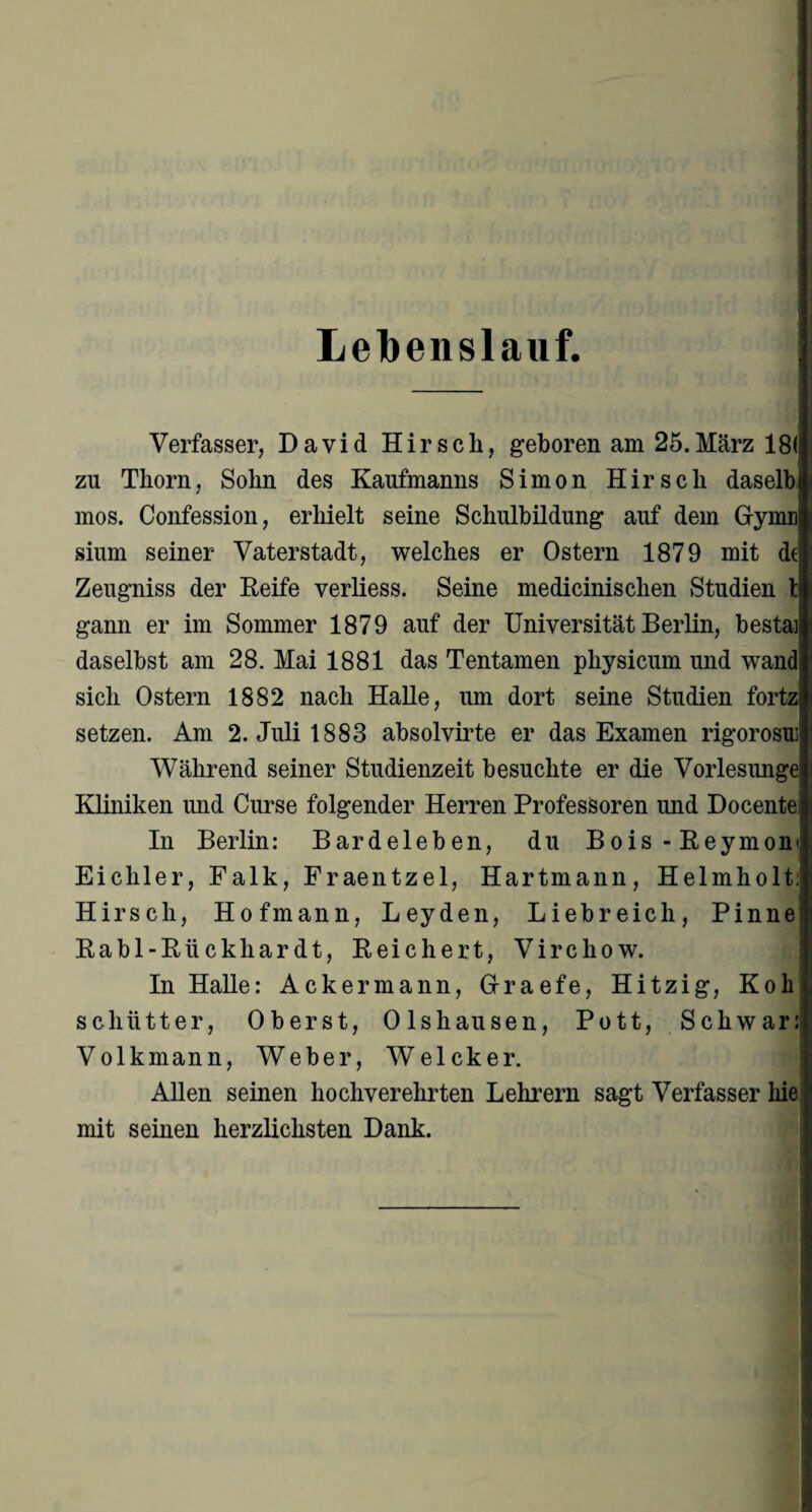 Lelbenslauf. Verfasser, David Hirsch, geboren am 25.März 18(, zn Thorn, Sohn des Kaufmanns Simon Hirsch daselb mos. Confession, erhielt seine Schulbildung auf dem Gfymn sium seiner Vaterstadt, welches er Ostern 1879 mit de Zeugniss der Reife verliess. Seine medicinischen Studien t| gann er im Sommer 1879 auf der Universität Berlin, bestai daselbst am 28. Mai 1881 das Tentamen physicum und wand sich Ostern 1882 nach Halle, um dort seine Studien fortzi setzen. Am 2. Juli 1883 absolvirte er das Examen rigorosu Während seiner Studienzeit besuchte er die Vorlesimge Kliniken und Curse folgender Herren Professoren und Docente; In Berlin: Bardeleben, du Bois-Reymon Eichler, Falk, Fraentzel, Hartmann, Helmholt Hirsch, Hofmann, Leyden, Liebreich, Pinne Rabl-Riickhardt, Reichert, Virchow. In Halle: Ackermann, Graefe, Hitzig, Koh schütter, Oberst, Olshausen, Pott, Schwär: Volkmann, Weber, Welcker. Allen seinen hochverehrten Lehrern sagt Verfasser hie mit seinen herzlichsten Dank.