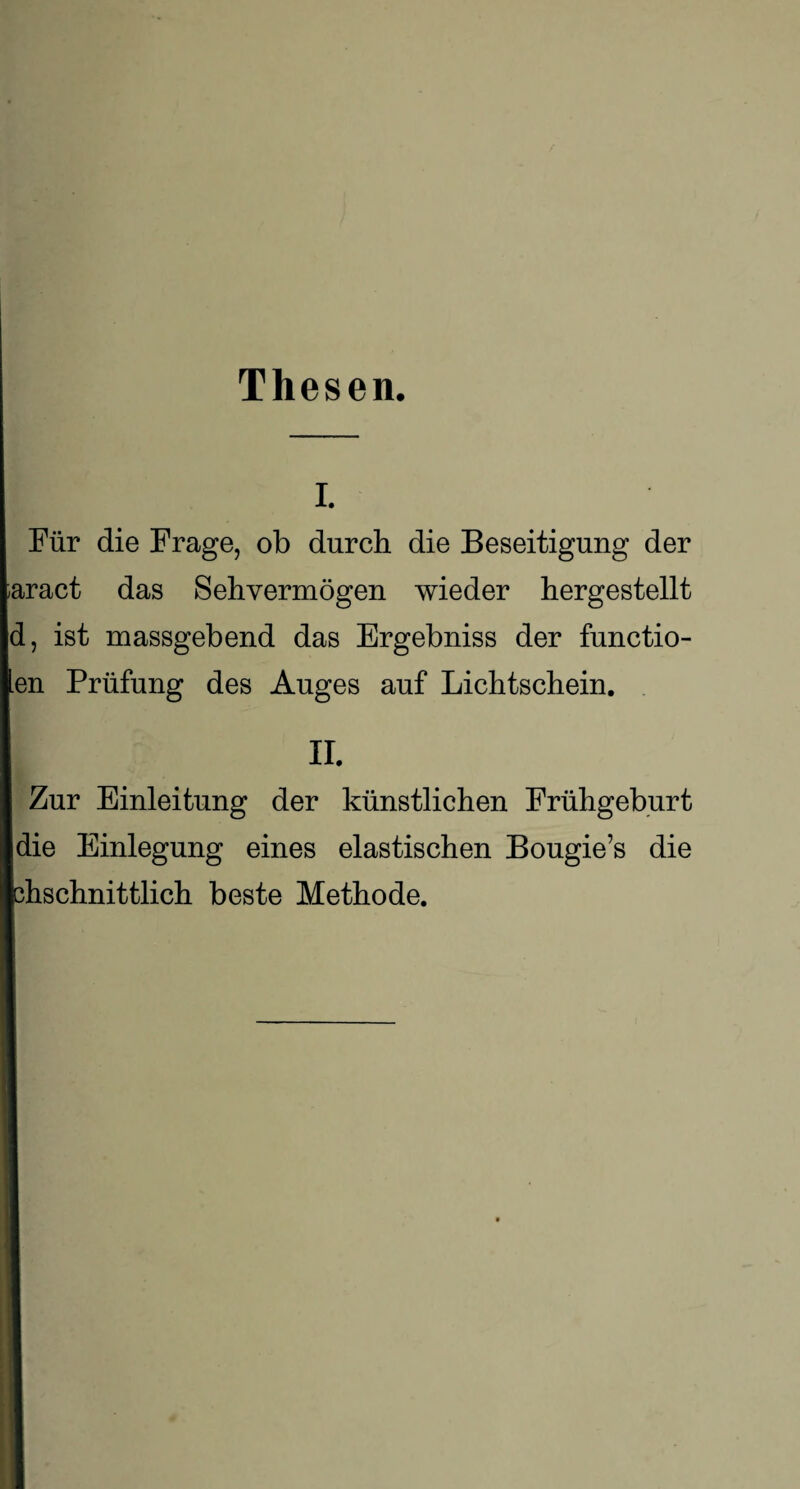 Thesen. i. Für die Frage, ob durch die Beseitigung der ;aract das Sehvermögen wieder hergestellt d, ist massgebend das Ergebniss der functio- len Prüfung des Auges auf Lichtschein. II. Zur Einleitung der künstlichen Frühgeburt [die Einlegung eines elastischen Bougie’s die fchschnittlich beste Methode.