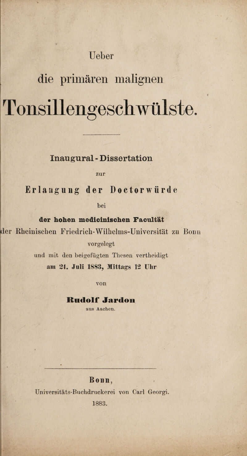 Ueber die primären malignen Tonsillengeschwülste. Xnaugural - Dissertation zur Erlangung der Doctorwürde bei der hohen medicinischen Facultät (der Rheinischen Friedrich-Wilhelms-Universität zu Bonn vorgelegt und mit den bei gefügten Thesen vertheidigt am 21. Juli 1883, Mittags 12 Ulir von Itndolf Jardon ans Aachen. Bonn, Universitäts-Buchdruckerei von Carl Georgi. 1883.