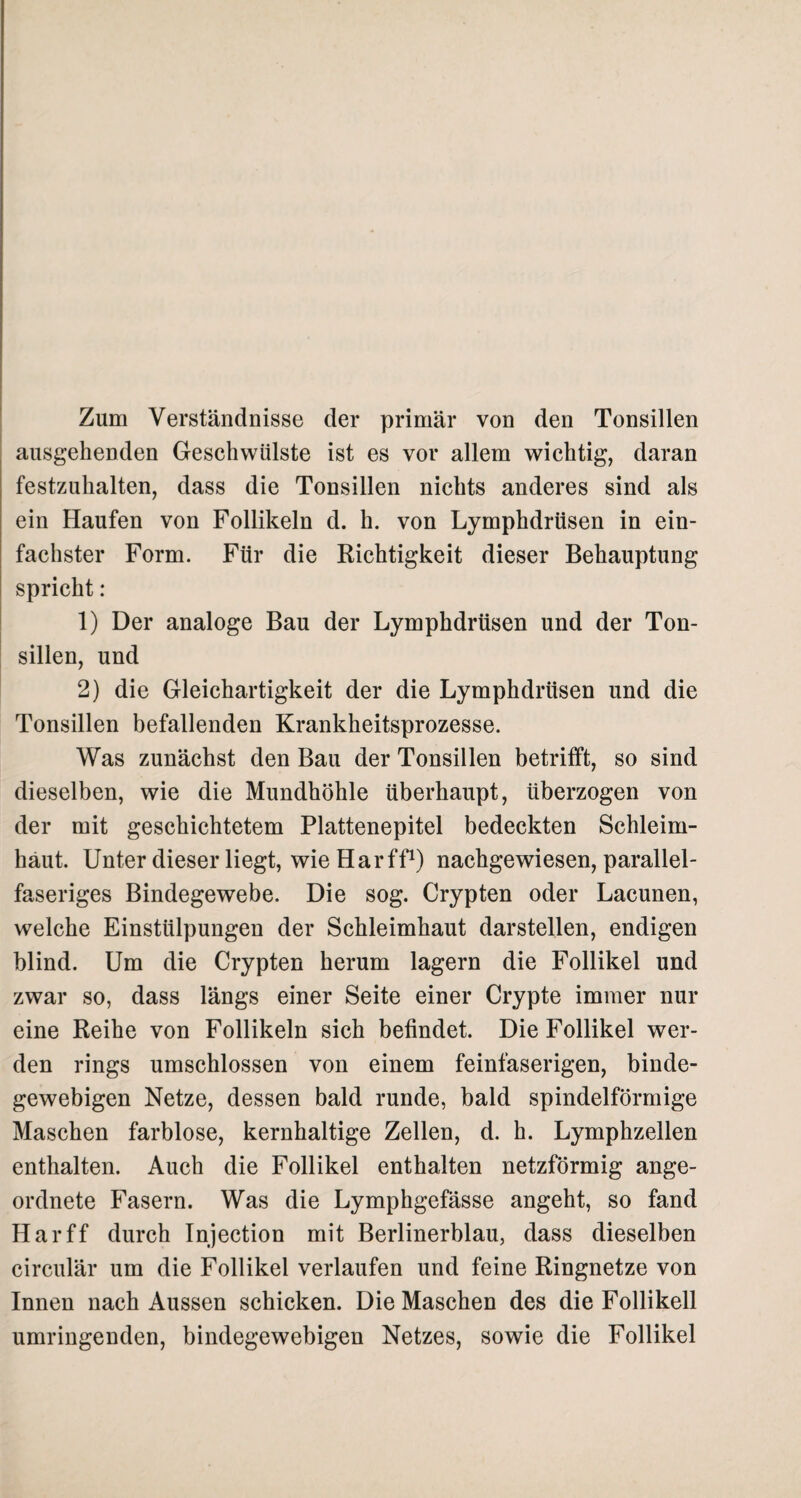 Zum Verständnisse der primär von den Tonsillen ausgehenden Geschwülste ist es vor allem wichtig, daran festzuhalten, dass die Tonsillen nichts anderes sind als ein Haufen von Follikeln d. h. von Lymphdrüsen in ein¬ fachster Form. Für die Richtigkeit dieser Behauptung spricht: 1) Der analoge Bau der Lymphdrüsen und der Ton¬ sillen, und 2) die Gleichartigkeit der die Lymphdrüsen und die Tonsillen befallenden Krankheitsprozesse. Was zunächst den Bau der Tonsillen betrifft, so sind dieselben, wie die Mundhöhle überhaupt, überzogen von der mit geschichtetem Plattenepitel bedeckten Schleim¬ haut. Unter dieser liegt, wie Har ff1) nachgewiesen, parallel¬ faseriges Bindegewebe. Die sog. Crypten oder Lacunen, welche Einstülpungen der Schleimhaut darstellen, endigen blind. Um die Crypten herum lagern die Follikel und zwar so, dass längs einer Seite einer Crypte immer nur eine Reihe von Follikeln sich befindet. Die Follikel wer¬ den rings umschlossen von einem feinfaserigen, binde¬ gewebigen Netze, dessen bald runde, bald spindelförmige Maschen farblose, kernhaltige Zellen, d. h. Lymphzellen enthalten. Auch die Follikel enthalten netzförmig ange¬ ordnete Fasern. Was die Lymphgefässe angeht, so fand Har ff durch Injection mit Berlinerblau, dass dieselben cireulär um die Follikel verlaufen und feine Ringnetze von Innen nach Aussen schicken. Die Maschen des die Follikell umringenden, bindegewebigen Netzes, sowie die Follikel