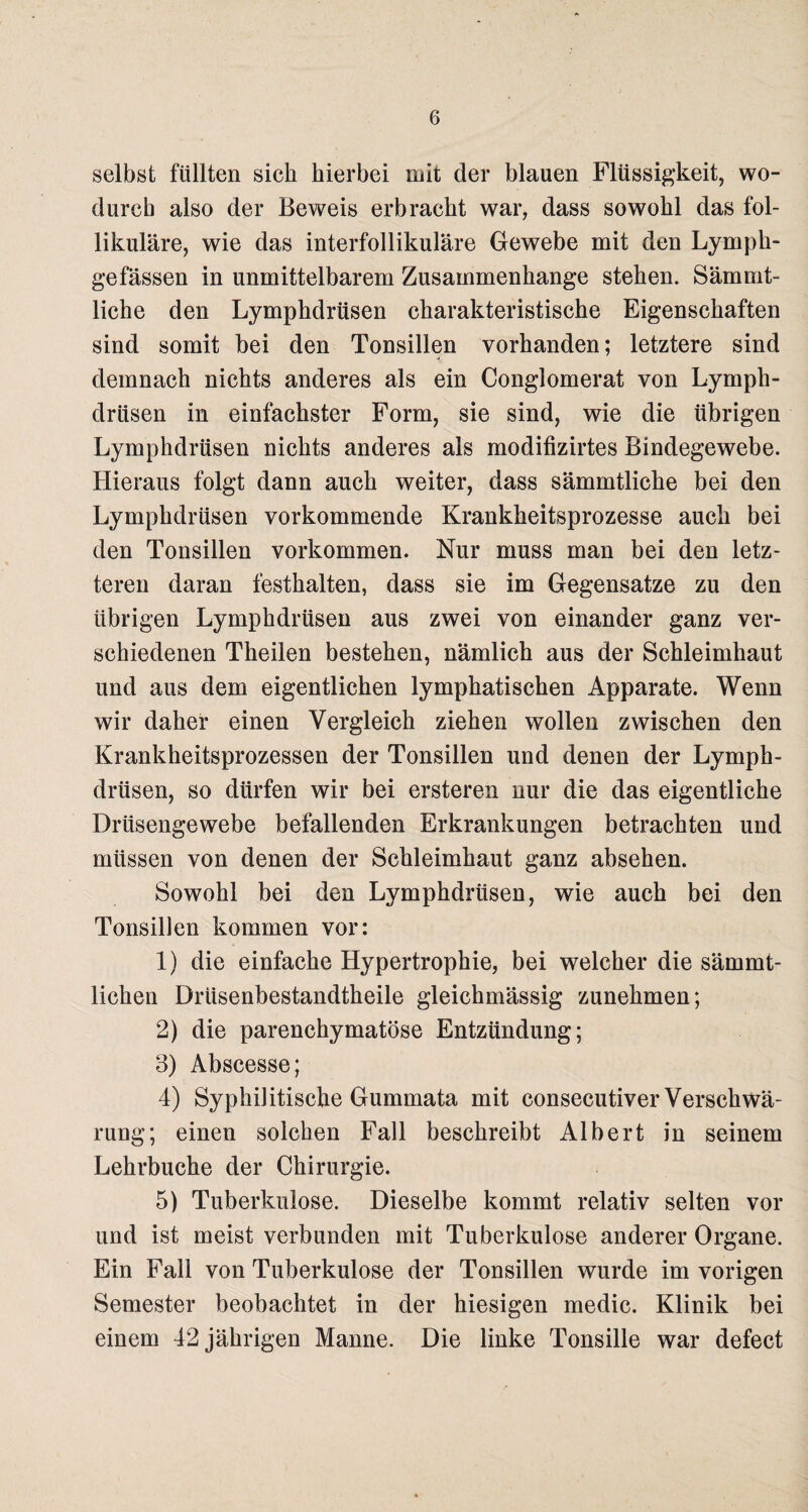 selbst füllten sich hierbei mit der blauen Flüssigkeit, wo¬ durch also der Beweis erbracht war, dass sowohl das fol¬ likuläre, wie das interfollikuläre Gewebe mit den Lympk- gefässen in unmittelbarem Zusammenhänge stehen. Sämmt- liche den Lymphdrüsen charakteristische Eigenschaften sind somit bei den Tonsillen vorhanden; letztere sind demnach nichts anderes als ein Conglomerat von Lymph¬ drüsen in einfachster Form, sie sind, wie die übrigen Lymphdrüsen nichts anderes als modifizirtes Bindegewebe. Hieraus folgt dann auch weiter, dass sämmtliche bei den Lymphdrüsen vorkommende Krankheitsprozesse auch bei den Tonsillen Vorkommen. Nur muss man bei den letz¬ teren daran festkalten, dass sie im Gegensätze zu den übrigen Lymphdrüsen aus zwei von einander ganz ver¬ schiedenen Theilen bestehen, nämlich aus der Schleimhaut und aus dem eigentlichen lymphatischen Apparate. Wenn wir daher einen Vergleich ziehen wollen zwischen den Krankheitsprozessen der Tonsillen und denen der Lymph¬ drüsen, so dürfen wir bei ersteren nur die das eigentliche Drüsengewebe befallenden Erkrankungen betrachten und müssen von denen der Schleimhaut ganz absehen. Sowohl bei den Lymphdrüsen, wie auch bei den Tonsillen kommen vor: 1) die einfache Hypertrophie, bei welcher die sämmt- lichen Drüsenbestandtheile gleichmässig zunehmen; 2) die parenchymatöse Entzündung; 3) Abscesse; 4) Syphilitische Gummata mit consecutiver Verschwä¬ rung; einen solchen Fall beschreibt Albert in seinem Lehrbuche der Chirurgie. 5) Tuberkulose. Dieselbe kommt relativ selten vor und ist meist verbunden mit Tuberkulose anderer Organe. Ein Fall von Tuberkulose der Tonsillen wurde im vorigen Semester beobachtet in der hiesigen medic. Klinik bei einem 42 jährigen Manne. Die linke Tonsille war defect