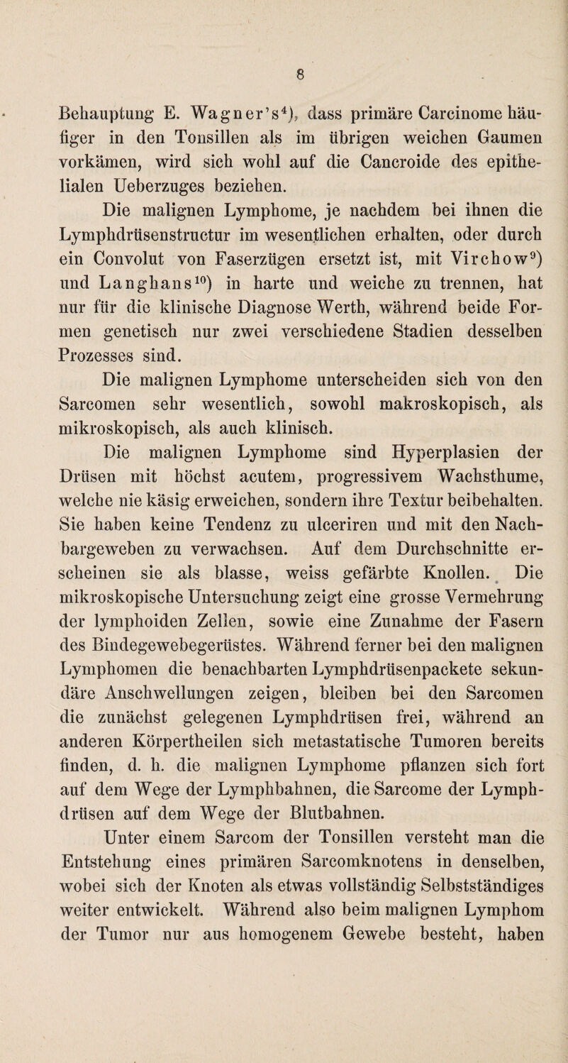 Behauptung E. Wagner’s4), dass primäre Carcinome häu¬ figer in den Tonsillen als im übrigen weichen Gaumen vorkämen, wird sich wohl auf die Cancroide des epithe¬ lialen Ueberzuges beziehen. Die malignen Lymphome, je nachdem bei ihnen die Lymphdrüsenstructur im wesentlichen erhalten, oder durch ein Convolut von Faserzügen ersetzt ist, mit Virchow9) und Langhans10) in harte und weiche zu trennen, hat nur für die klinische Diagnose Werth, während beide For¬ men genetisch nur zwei verschiedene Stadien desselben Prozesses sind. Die malignen Lymphome unterscheiden sich von den Sarcomen sehr wesentlich, sowohl makroskopisch, als mikroskopisch, als auch klinisch. Die malignen Lymphome sind Hyperplasien der Drüsen mit höchst acutem, progressivem Wachsthume, welche nie käsig erweichen, sondern ihre Textur beibehalten. Sie haben keine Tendenz zu ulceriren und mit den Nach¬ bargeweben zu verwachsen. Auf dem Durchschnitte er¬ scheinen sie als blasse, weiss gefärbte Knollen. Die mikroskopische Untersuchung zeigt eine grosse Vermehrung der lymphoiden Zellen, sowie eine Zunahme der Fasern des Bindegewebegerüstes. Während ferner bei den malignen Lymphomen die benachbarten Lymphdrüsenpackete sekun¬ däre Anschwellungen zeigen, bleiben bei den Sarcomen die zunächst gelegenen Lymphdrüsen frei, während an anderen Körpertheilen sich metastatische Tumoren bereits finden, d. h. die malignen Lymphome pflanzen sich fort auf dem Wege der Lymphbahnen, die Sarcome der Lymph¬ drüsen auf dem Wege der Blutbahnen. Unter einem Sarcom der Tonsillen versteht man die Entstehung eines primären Sarcomknotens in denselben, wobei sich der Knoten als etwas vollständig Selbstständiges weiter entwickelt. Während also beim malignen Lymphom der Tumor nur aus homogenem Gewebe besteht, haben