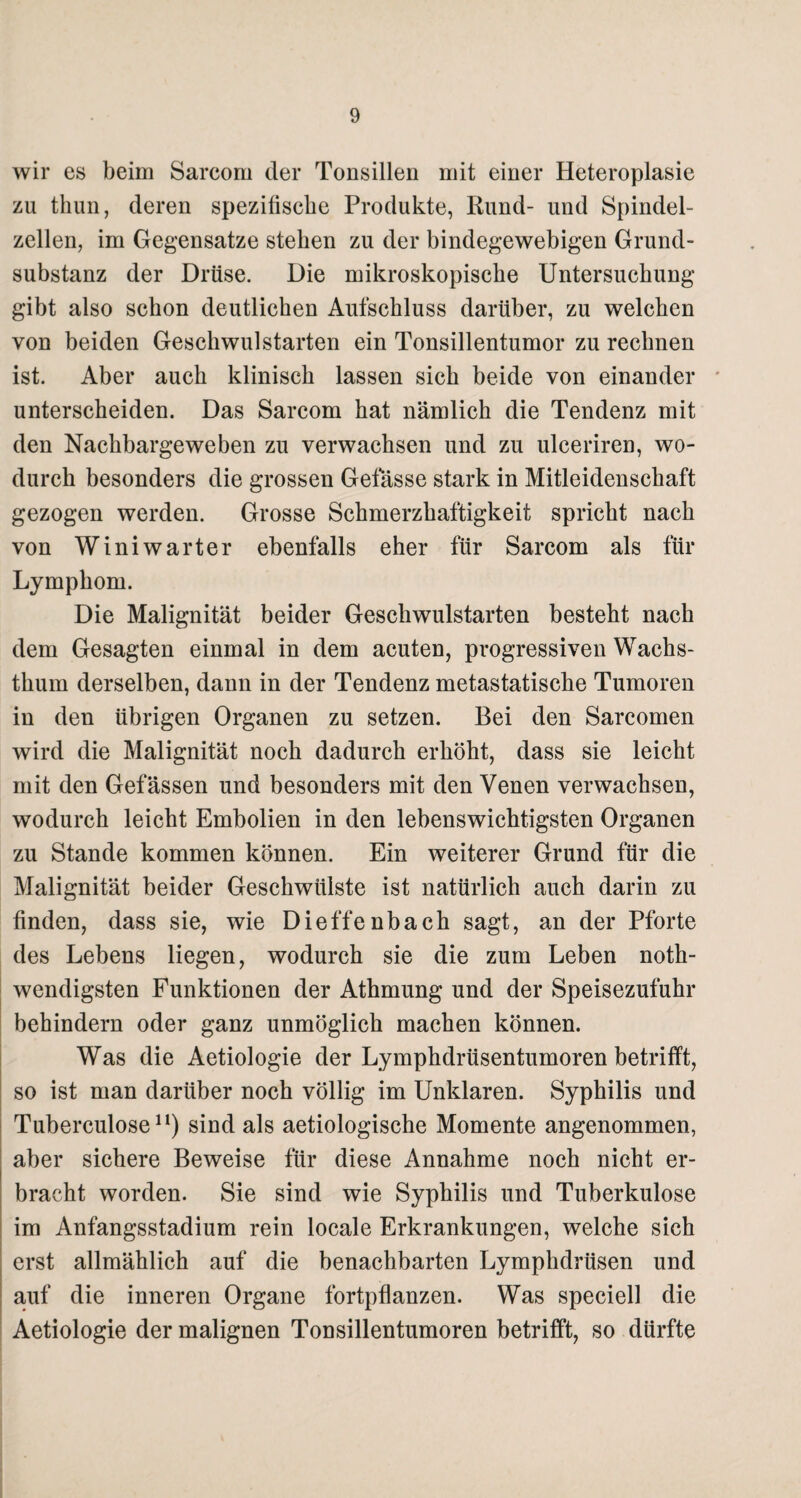 wir es beim Sarcom der Tonsillen mit einer Heteroplasie zu thun, deren spezifische Produkte, Rund- und Spindel¬ zellen, im Gegensätze stehen zu der bindegewebigen Grund¬ substanz der Drüse. Die mikroskopische Untersuchung gibt also schon deutlichen Aufschluss darüber, zu welchen von beiden Geschwulstarten ein Tonsillentumor zu rechnen ist. Aber auch klinisch lassen sich beide von einander unterscheiden. Das Sarcom hat nämlich die Tendenz mit den Nachbargeweben zu verwachsen und zu ulceriren, wo¬ durch besonders die grossen Gelasse stark in Mitleidenschaft gezogen werden. Grosse Schmerzhaftigkeit spricht nach von Winiwarter ebenfalls eher für Sarcom als für Lymphom. Die Malignität beider Geschwulstarten besteht nach dem Gesagten einmal in dem acuten, progressiven Wachs¬ thum derselben, dann in der Tendenz metastatische Tumoren in den übrigen Organen zu setzen. Bei den Sarcomen wird die Malignität noch dadurch erhöht, dass sie leicht mit den Gefässen und besonders mit den Venen verwachsen, wodurch leicht Embolien in den lebenswichtigsten Organen zu Stande kommen können. Ein weiterer Grund für die Malignität beider Geschwülste ist natürlich auch darin zu finden, dass sie, wie Dieffenbach sagt, an der Pforte des Lebens liegen, wodurch sie die zum Leben noth- wendigsten Funktionen der Athmung und der Speisezufuhr behindern oder ganz unmöglich machen können. Was die Aetiologie der Lymphdrüsentumoren betrifft, so ist man darüber noch völlig im Unklaren. Syphilis und Tuberculose11) sind als aetiologische Momente angenommen, aber sichere Beweise für diese Annahme noch nicht er¬ bracht worden. Sie sind wie Syphilis und Tuberkulose im Anfangsstadium rein locale Erkrankungen, welche sich erst allmählich auf die benachbarten Lymphdrüsen und auf die inneren Organe fortpflanzen. Was speciell die Aetiologie der malignen Tonsillentumoren betrifft, so dürfte