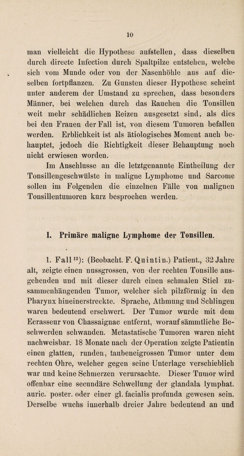 man vielleicht die Hypothese aufstellen, dass dieselben durch directe Infection durch Spaltpilze entstehen, welche sich vom Munde oder von der Nasenhöhle aus auf die¬ selben fortpflanzen. Zu Gunsten dieser Hypothese scheint unter anderem der Umstand zu sprechen, dass besonders Männer, bei welchen durch das Rauchen die Tonsillen weit mehr schädlichen Reizen ausgesetzt sind, als dies bei den Frauen der Fall ist, von diesem Tumoren befallen werden. Erblichkeit ist als ätiologisches Moment auch be¬ hauptet, jedoch die Richtigkeit dieser Behauptung noch nicht erwiesen worden. Im Anschlüsse an die letztgenannte Eintheilung der Tonsillengeschwülste in maligne Lymphome und Sarcome sollen im Folgenden die einzelnen Fälle von malignen Tonsillentumoren kurz besprochen werden. 1. Primäre maligne Lymphome der Tonsillen. 1. Fall12): (Beobacht. F. Quintin.) Patient., 32 Jahre alt, zeigte einen nussgrossen, von der rechten Tonsille aus¬ gehenden und mit dieser durch einen schmalen Stiel zu¬ sammenhängenden Tumor, welcher sich pilzförmig in den Pharynx hineinerstreckte. Sprache, Athmung und Schlingen waren bedeutend erschwert. Der Tumor wurde mit dem Ecrasseur von Chassaignac entfernt, worauf sämmtliehe Be¬ schwerden schwanden. Metastatische Tumoren waren nicht nachweisbar. 18 Monate nach der Operation zeigte Patientin einen glatten, runden, taubeneigrossen Tumor unter dem rechten Ohre, welcher gegen seine Unterlage verschieblich war und keine Schmerzen verursachte. Dieser Tumor wird offenbar eine secundäre Schwellung der glandala lymphat. auric. poster. oder einer gl. facialis profunda gewesen sein. Derselbe wuchs innerhalb dreier Jahre bedeutend an und