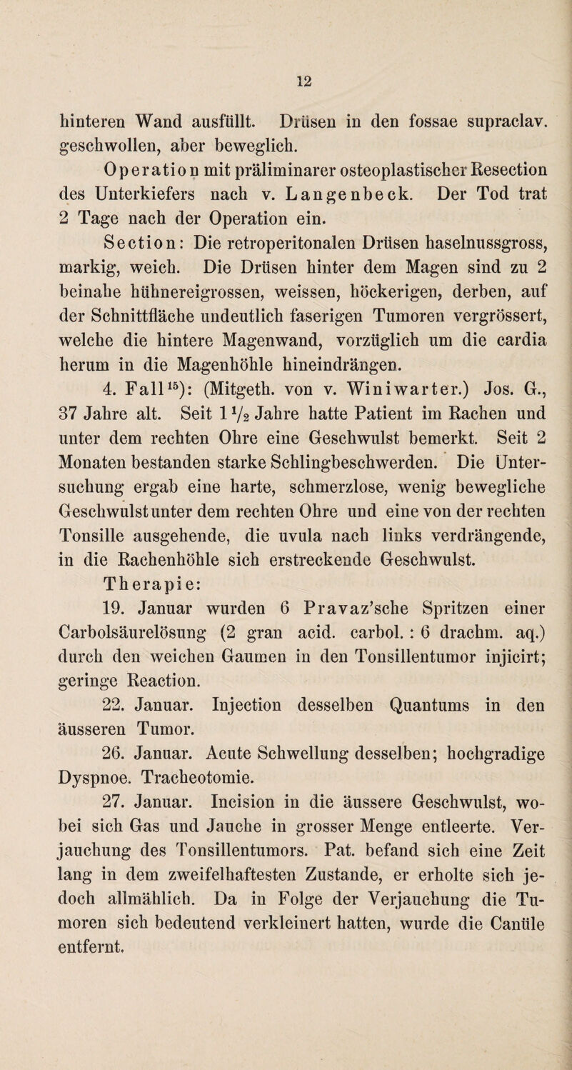 hinteren Wand ausfüllt. Drüsen in den fossae supraclav. geschwollen, aber beweglich. Operation mit präliminarer osteoplastischer Resection des Unterkiefers nach v. Langenbeck. Der Tod trat 2 Tage nach der Operation ein. Section: Die retroperitonalen Drüsen haselnussgross, markig, weich. Die Drüsen hinter dem Magen sind zu 2 beinahe hühnereigrossen, weissen, höckerigen, derben, auf der Schnittfläche undeutlich faserigen Tumoren vergrössert, welche die hintere Magenwand, vorzüglich um die cardia herum in die Magenhöhle hineindrängen. 4. Fall15): (Mitgeth. von v. Winiwarter.) Jos. G., 37 Jahre alt. Seit 1V2 Jahre hatte Patient im Rachen und unter dem rechten Ohre eine Geschwulst bemerkt. Seit 2 Monaten bestanden starke Schlingbeschwerden. Die Unter¬ suchung ergab eine harte, schmerzlose, wenig bewegliche Geschwulst unter dem rechten Ohre und eine von der rechten Tonsille ausgehende, die uvula nach links verdrängende, in die Rachenhöhle sich erstreckende Geschwulst. Therapie: 19. Januar wurden 6 Pravaz’sche Spritzen einer Carbolsäurelösung (2 gran acid. carbol. : 6 drachm. aq.) durch den weichen Gaumen in den Tonsillentumor injicirt; geringe Reaction. 22. Januar. Injection desselben Quantums in den äusseren Tumor. 26. Januar. Acute Schwellung desselben; hochgradige Dyspnoe. Tracheotomie. 27. Januar. Incision in die äussere Geschwulst, wo¬ bei sich Gas und Jauche in grosser Menge entleerte. Ver¬ jauchung des Tonsillentumors. Pat. befand sich eine Zeit lang in dem zweifelhaftesten Zustande, er erholte sich je¬ doch allmählich. Da in Folge der Verjauchung die Tu¬ moren sich bedeutend verkleinert hatten, wurde die Canüle entfernt.