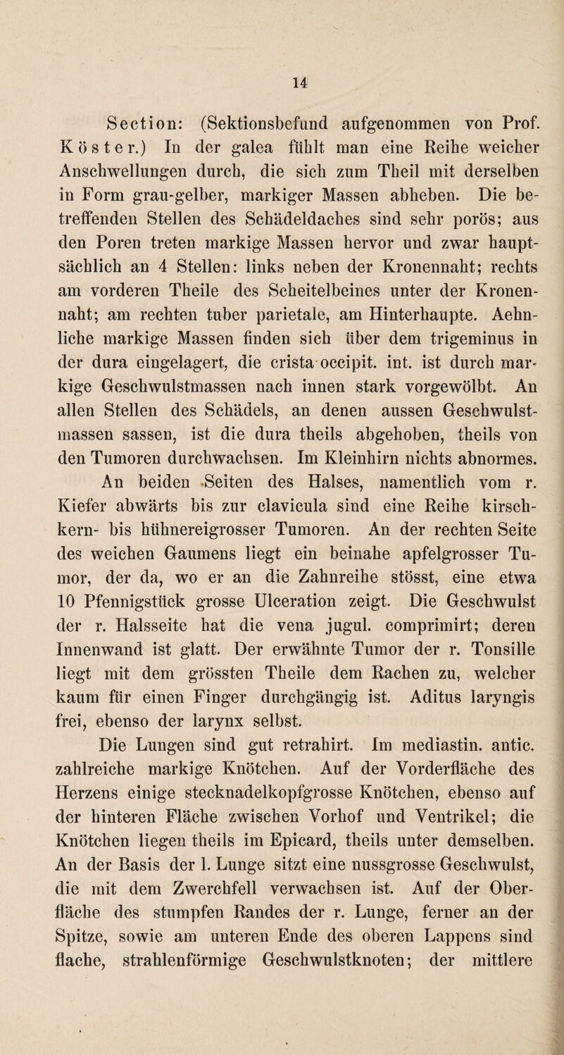 Section: (Sektionsbefund aufgenommen von Prof. Köster.) In der galea fühlt man eine Reihe weicher Anschwellungen durch, die sich zum Theil mit derselben in Form grau-gelber, markiger Massen abheben. Die be¬ treffenden Stellen des Schädeldaches sind sehr porös; aus den Poren treten markige Massen hervor und zwar haupt¬ sächlich an 4 Stellen: links neben der Kronennaht; rechts am vorderen Theile des Scheitelbeines unter der Kronen¬ naht; am rechten tuber parietale, am Hinterhaupte. Aehn- liche markige Massen finden sich über dem trigeminus in der dura eingelagert, die crista occipit. int. ist durch mar¬ kige Geschwulstmassen nach innen stark vorgewölbt. An allen Stellen des Schädels, an denen aussen Geschwulst¬ massen sassen, ist die dura theils abgehoben, theils von den Tumoren durchwachsen. Im Kleinhirn nichts abnormes. An beiden Seiten des Halses, namentlich vom r. Kiefer abwärts bis zur clavicula sind eine Reihe kirsch- kern- bis hühnereigrosser Tumoren. An der rechten Seite des weichen Gaumens liegt ein beinahe apfelgrosser Tu¬ mor, der da, wo er an die Zahnreihe stösst, eine etwa 10 Pfennigstück grosse Ulceration zeigt. Die Geschwulst der r. Halsseite hat die vena jugul. comprimirt; deren Innenwand ist glatt. Der erwähnte Tumor der r. Tonsille liegt mit dem grössten Theile dem Rachen zu, welcher kaum für einen Finger durchgängig ist. Aditus laryngis frei, ebenso der larynx selbst. Die Lungen sind gut retrahirt. Im mediastin. antic. zahlreiche markige Knötchen. Auf der Vorderfläche des Herzens einige stecknadelkopfgrosse Knötchen, ebenso auf der hinteren Fläche zwischen Vorhof und Ventrikel; die Knötchen liegen theils im Epicard, theils unter demselben. An der Basis der 1. Lunge sitzt eine nussgrosse Geschwulst, die mit dem Zwerchfell verwachsen ist. Auf der Ober¬ fläche des stumpfen Randes der r. Lunge, ferner an der Spitze, sowie am unteren Ende des oberen Lappens sind flache, strahlenförmige Geschwulstknoten; der mittlere