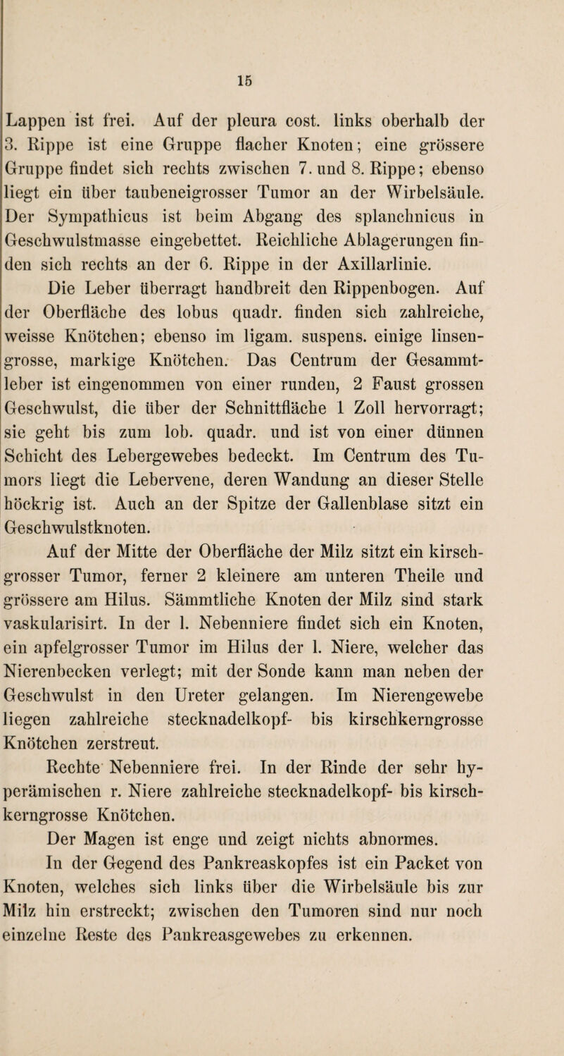 Lappen ist frei. Auf der pleura cost. links oberhalb der 3. Rippe ist eine Gruppe flacher Knoten; eine grössere Gruppe findet sich rechts zwischen 7. und 8. Rippe; ebenso liegt ein über taubeneigrosser Tumor an der Wirbelsäule. Der Sympathicus ist beim Abgang des splanchnicus in Geschwulstmasse eingebettet. Reichliche Ablagerungen fin¬ den sich rechts an der 6. Rippe in der Axillarlinie. Die Leber überragt handbreit den Rippenbogen. Auf der Oberfläche des lobus quadr. finden sich zahlreiche, weisse Knötchen; ebenso im ligam. suspens. einige linsen¬ grosse, markige Knötchen. Das Centrum der Gesammt- leber ist eingenommen von einer runden, 2 Faust grossen Geschwulst, die über der Schnittfläche 1 Zoll hervorragt; sie geht bis zum lob. quadr. und ist von einer dünnen Schicht des Lebergewebes bedeckt. Im Centrum des Tu¬ mors liegt die Lebervene, deren Wandung an dieser Stelle höckrig ist. Auch an der Spitze der Gallenblase sitzt ein Geschwulstknoten. Auf der Mitte der Oberfläche der Milz sitzt ein kirsch¬ grosser Tumor, ferner 2 kleinere am unteren Theile und grössere am Hilus. Sämmtliche Knoten der Milz sind stark vaskularisirt. In der 1. Nebenniere findet sich ein Knoten, ein apfelgrosser Tumor im Hilus der 1. Niere, welcher das Nierenbecken verlegt; mit der Sonde kann man neben der Geschwulst in den Ureter gelangen. Im Nierengewebe liegen zahlreiche Stecknadelkopf- bis kirschkerngrosse Knötchen zerstreut. Rechte Nebenniere frei. In der Rinde der sehr hy- perämischen r. Niere zahlreiche Stecknadelkopf- bis kirsch¬ kerngrosse Knötchen. Der Magen ist enge und zeigt nichts abnormes. In der Gegend des Pankreaskopfes ist ein Packet von Knoten, welches sich links über die Wirbelsäule bis zur Milz hin erstreckt; zwischen den Tumoren sind nur noch einzelne Reste des Pankreasgewebes zu erkennen.