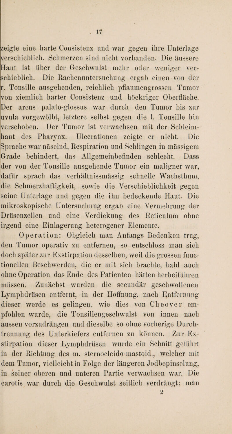 zeigte eine barte Consistenz und war gegen ihre Unterlage verschieblich. Schmerzen sind nicht vorhanden. Die äussere Haut ist über der Geschwulst mehr oder weniger ver¬ schieblich. Die Rachenuntersuchung ergab einen von der r. Tonsille ausgehenden, reichlich pflaumengrossen Tumor von ziemlich harter Consistenz und höckriger Oberfläche. Der arcus palato-glossus war durch den Tumor bis zur uvula vorgewölbt, letztere selbst gegen die 1. Tonsille hin verschoben. Der Tumor ist verwachsen mit der Schleim¬ haut des Pharynx. Ulcerationen zeigte er nicht. Die Sprache war näselnd, Respiration und Schlingen in mässigem Grade behindert, das Allgemeinbefinden schlecht. Dass der von der Tonsille ausgehende Tumor ein maligner war, dafür sprach das verhältnissmässig schnelle Wachsthum, die Schmerzhaftigkeit, sowie die Verschieblichkeit gegen seine Unterlage und gegen die ihn bedeckende Haut. Die mikroskopische Untersuchung ergab eine Vermehrung der Drüsenzellen und eine Verdickung des Reticulum ohne irgend eine Einlagerung heterogener Elemente. Op erat ion: Obgleich man Anfangs Bedenken trug, den Tumor operativ zu entfernen, so entschloss man sich doch später zur Exstirpation desselben, weil die grossen func- tionellen Beschwerden, die er mit sich brachte, bald auch ohne Operation das Ende des Patienten hätten herbeiführen müssen. Zunächst wurden die secundär geschwollenen Lymphdrüsen entfernt, in der Hoffnung, nach Entfernung dieser werde es gelingen, wie dies von Cheover em¬ pfohlen wurde, die Tonsillengeschwulst von innen nach aussen vorzudrängen und dieselbe so ohne vorherige Durch¬ trennung des Unterkiefers entfernen zu können. Zur Ex¬ stirpation dieser Lymphdrüsen wurde ein Schnitt geführt in der Richtung des m. sternocleido-mastoid., welcher mit dem Tumor, vielleicht in Folge der längeren Jodbepinselung, in seiner oberen und unteren Partie verwachsen war. Die carotis war durch die Geschwulst seitlich verdrängt; man 2