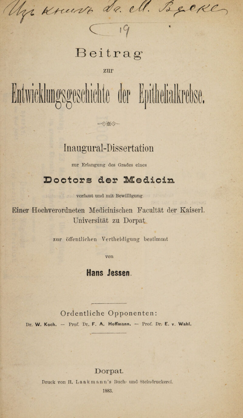 Iiiaugural-Dissertatioü zur Erlangung des Grades eines Doctors der Mediciss. verfasst und mit Bewilligung Einer Hochverordneten Medicinischen Facultät der Kaiser! Universität zu Dorpat zur öffentlichen Vertheidigung bestimmt von Hans Jessen. Ordentliche Opponenten: Dr. W. Koch. — Prof. Dr. F. A. Hoffmann. — Prof. Dr. E. v. Wahl. Dorpat. Druck von PL. Laakmann’s Buch- und Steindruckerei. 1883.