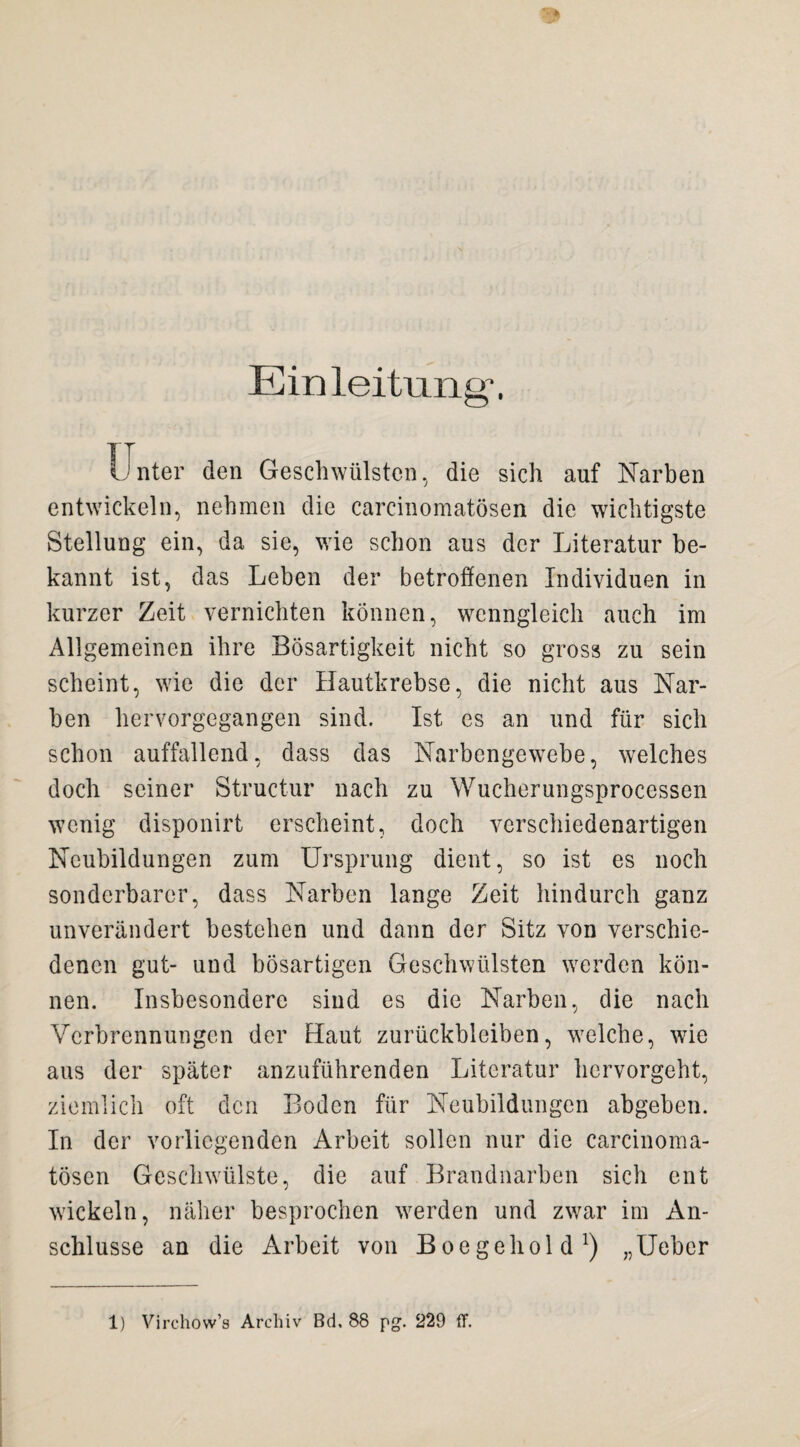 Einleitung“. Unter den Geschwülsten, die sich auf Narben entwickeln, nehmen die careinomatösen die wichtigste Stellung ein, da sie, wie schon aus der Literatur be¬ kannt ist, das Leben der betroffenen Individuen in kurzer Zeit vernichten können, wenngleich auch im Allgemeinen ihre Bösartigkeit nicht so gross zu sein scheint, wie die der Hautkrebse, die nicht aus Nar¬ ben hervorgegangen sind. Ist es an und für sich schon auffallend, dass das Narbengewebe, welches doch seiner Structur nach zu Wucherungsprocessen wenig disponirt erscheint, doch verschiedenartigen Neubildungen zum Ursprung dient, so ist es noch sonderbarer, dass Narben lange Zeit hindurch ganz unverändert bestehen und dann der Sitz von verschie¬ denen gut- und bösartigen Geschwülsten werden kön¬ nen. Insbesondere sind es die Narben, die nach Verbrennungen der Haut Zurückbleiben, welche, wie aus der später anzuführenden Literatur hervorgeht, ziemlich oft den Boden für Neubildungen abgeben. In der vorliegenden Arbeit sollen nur die carcinoma- tösen Geschwülste, die auf Brandnarben sich ent wickeln, näher besprochen werden und zwar im An¬ schlüsse an die Arbeit von Boegehold1) „Ueber 1) Virehow’s Archiv Bd, 88 pg. 229 ff.