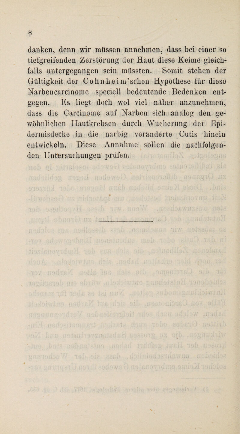 danken, denn wir müssen annehmen, dass bei einer so tiefgreifenden Zerstörung der Haut diese Keime gleich¬ falls untergegangen sein müssten. Somit stehen der Gültigkeit der Cohnheim’sehen Hypothese für diese Narbencarcinome speciell bedeutende Bedenken ent¬ gegen. Es liegt doch wol viel näher anzunehmen, dass die Carcinome auf Karben sich analog den ge¬ wöhnlichen Hautkrebsen durch Wucherung der Epi- dermisdecke in die narbig veränderte Cutis hinein entwickeln. Diese Annahme sollen die nachfolgen¬ den Untersuchungen prüfen.