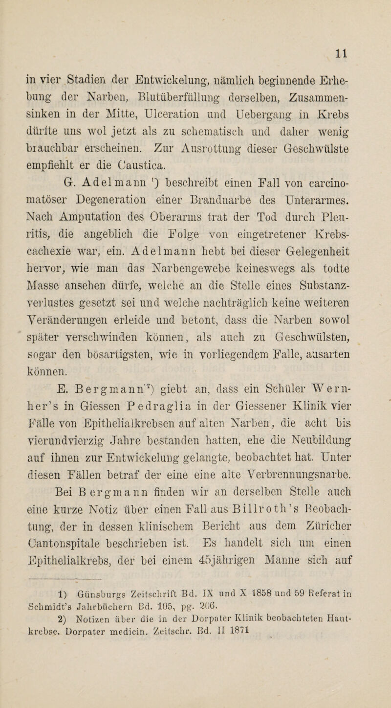 11 in vier Stadien der Entwickelung*, nämlich beginnende Erhe¬ bung der Narben, Blutüberfüllung derselben, Zusammen¬ sinken in der Mitte, Ulceration und Uebergang in Krebs dürfte uns wol jetzt als zu schematisch und daher wenig brauchbar erscheinen. Zur Ausrottung dieser Geschwülste empfiehlt er die Caustica. G. Adel mann ') beschreibt einen Fall von carcino- matöser Degeneration einer Brandnarbe des Unterarmes. Nach Amputation des Oberarms trat der Tod durch Pleu¬ ritis, die angeblich die Folge von eingetretener Krebs- cachexie war, ein. Adel mann hebt bei dieser Gelegenheit hervor, wie man das Narbengewebe keineswegs als todte Masse ansehen dürfe, welche an die Stelle eines Substanz¬ verlustes gesetzt sei und welche nachträglich keine weiteren Veränderungen erleide und betont, dass die Narben sowol später verschwinden können, als auch zu Geschwülsten, sogar den bösartigsten, wie in vorliegendem Falle, ausarten können. E. Bergmann'1 2) giebt an, dass ein Schüler Wern- her’s in Giessen Pedraglia in der Giessener Klinik vier Fälle von Epithelialkrebsen auf alten Narben, die acht bis vierundvierzig Jahre bestanden hatten, ehe die Neubildung auf ihnen zur Entwickelung gelangte, beobachtet hat. Unter diesen Fällen betraf der eine eine alte Verbrennungsnarbe. Bei Bergmann finden wir an derselben Stelle auch eine kurze Notiz über einen Fall aus Billroth’s Beobach¬ tung, der in dessen klinischem Bericht aus dem Züricher Gantonspitale beschrieben ist. Es handelt sich um einen Epithelialkrebs, der bei einem 45jährigen Manne sich auf 1) Günsburgs Zeitschrift Bd. IX und X 18o8 und 59 Referat in Schmidt’s Jahrbüchern Bd. 105, pg. 206. 2) Notizen über die in der Dorpater Klinik beobachteten Haut-